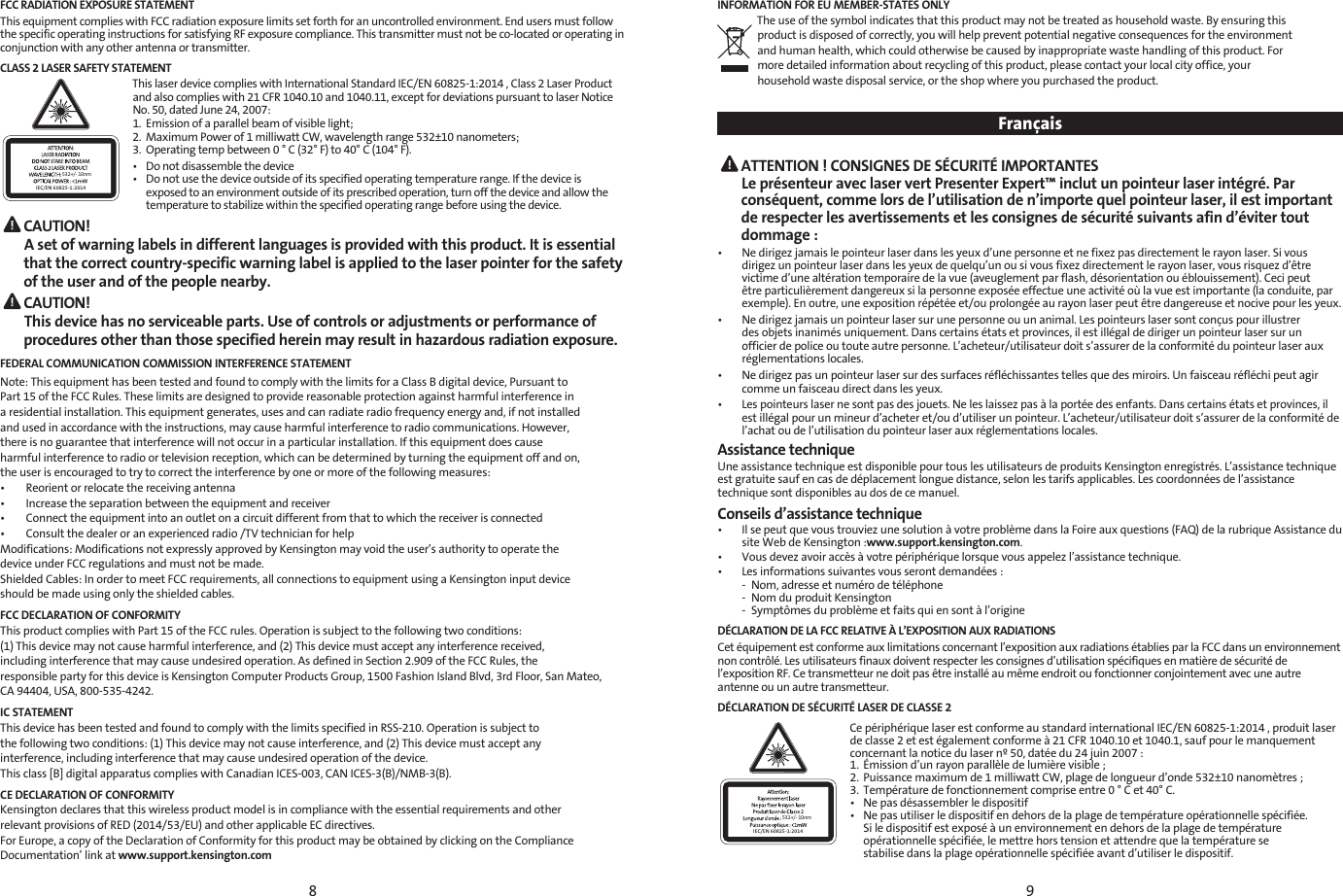 89FCC RADIATION EXPOSURE STATEMENTThis equipment complies with FCC radiation exposure limits set forth for an uncontrolled environment. End users must follow the specific operating instructions for satisfying RF exposure compliance. This transmitter must not be co-located or operating in conjunction with any other antenna or transmitter.CLASS 2 LASER SAFETY STATEMENT532+/- 10nmIEC/EN 60825-1:2014This laser device complies with International Standard IEC/EN 60825-1:2014 , Class 2 Laser Product and also complies with 21 CFR 1040.10 and 1040.11, except for deviations pursuant to laser Notice No. 50, dated June 24, 2007:  1.  Emission of a parallel beam of visible light; 2.  Maximum Power of 1 milliwatt CW, wavelength range 532±10 nanometers; 3.  Operating temp between 0 ° C (32° F) to 40° C (104° F).•  Do not disassemble the device•  Do not use the device outside of its specified operating temperature range. If the device is    exposed to an environment outside of its prescribed operation, turn off the device and allow the    temperature to stabilize within the specified operating range before using the device. CAUTION! A set of warning labels in different languages is provided with this product. It is essential that the correct country-specific warning label is applied to the laser pointer for the safety of the user and of the people nearby. CAUTION! This device has no serviceable parts. Use of controls or adjustments or performance of procedures other than those specified herein may result in hazardous radiation exposure.FEDERAL COMMUNICATION COMMISSION INTERFERENCE STATEMENT Note: This equipment has been tested and found to comply with the limits for a Class B digital device, Pursuant to Part 15 of the FCC Rules. These limits are designed to provide reasonable protection against harmful interference in a residential installation. This equipment generates, uses and can radiate radio frequency energy and, if not installedand used in accordance with the instructions, may cause harmful interference to radio communications. However,there is no guarantee that interference will not occur in a particular installation. If this equipment does cause harmful interference to radio or television reception, which can be determined by turning the equipment off and on,the user is encouraged to try to correct the interference by one or more of the following measures: •        Reorient or relocate the receiving antenna•        Increase the separation between the equipment and receiver•        Connect the equipment into an outlet on a circuit different from that to which the receiver is connected•        Consult the dealer or an experienced radio /TV technician for helpModifications: Modifications not expressly approved by Kensington may void the user’s authority to operate thedevice under FCC regulations and must not be made. Shielded Cables: In order to meet FCC requirements, all connections to equipment using a Kensington input deviceshould be made using only the shielded cables.FCC DECLARATION OF CONFORMITYThis product complies with Part 15 of the FCC rules. Operation is subject to the following two conditions:(1) This device may not cause harmful interference, and (2) This device must accept any interference received, including interference that may cause undesired operation. As defined in Section 2.909 of the FCC Rules, the responsible party for this device is Kensington Computer Products Group, 1500 Fashion Island Blvd, 3rd Floor, San Mateo,CA 94404, USA, 800-535-4242.IC STATEMENTThis device has been tested and found to comply with the limits specified in RSS-210. Operation is subject to   the following two conditions: (1) This device may not cause interference, and (2) This device must accept anyinterference, including interference that may cause undesired operation of the device. This class [B] digital apparatus complies with Canadian ICES-003, CAN ICES-3(B)/NMB-3(B).CE DECLARATION OF CONFORMITYKensington declares that this wireless product model is in compliance with the essential requirements and otherrelevant provisions of RED (2014/53/EU) and other applicable EC directives.For Europe, a copy of the Declaration of Conformity for this product may be obtained by clicking on the ComplianceDocumentation’ link at www.support.kensington.comINFORMATION FOR EU MEMBER-STATES ONLYThe use of the symbol indicates that this product may not be treated as household waste. By ensuring thisproduct is disposed of correctly, you will help prevent potential negative consequences for the environmentand human health, which could otherwise be caused by inappropriate waste handling of this product. For more detailed information about recycling of this product, please contact your local city office, your  household waste disposal service, or the shop where you purchased the product.   Français ATTENTION ! CONSIGNES DE SÉCURITÉ IMPORTANTES Le présenteur avec laser vert Presenter Expert™ inclut un pointeur laser intégré. Par conséquent, comme lors de l’utilisation de n’importe quel pointeur laser, il est important de respecter les avertissements et les consignes de sécurité suivants afin d’éviter tout dommage :•   Ne dirigez jamais le pointeur laser dans les yeux d’une personne et ne fixez pas directement le rayon laser. Si vous dirigez un pointeur laser dans les yeux de quelqu’un ou si vous fixez directement le rayon laser, vous risquez d’être victime d’une altération temporaire de la vue (aveuglement par flash, désorientation ou éblouissement). Ceci peut être particulièrement dangereux si la personne exposée effectue une activité où la vue est importante (la conduite, par exemple). En outre, une exposition répétée et/ou prolongée au rayon laser peut être dangereuse et nocive pour les yeux.•   Ne dirigez jamais un pointeur laser sur une personne ou un animal. Les pointeurs laser sont conçus pour illustrer des objets inanimés uniquement. Dans certains états et provinces, il est illégal de diriger un pointeur laser sur un officier de police ou toute autre personne. L’acheteur/utilisateur doit s’assurer de la conformité du pointeur laser aux réglementations locales.•   Ne dirigez pas un pointeur laser sur des surfaces réfléchissantes telles que des miroirs. Un faisceau réfléchi peut agir comme un faisceau direct dans les yeux.•   Les pointeurs laser ne sont pas des jouets. Ne les laissez pas à la portée des enfants. Dans certains états et provinces, il est illégal pour un mineur d’acheter et/ou d’utiliser un pointeur. L’acheteur/utilisateur doit s’assurer de la conformité de l’achat ou de l’utilisation du pointeur laser aux réglementations locales.Assistance techniqueUne assistance technique est disponible pour tous les utilisateurs de produits Kensington enregistrés. L’assistance technique est gratuite sauf en cas de déplacement longue distance, selon les tarifs applicables. Les coordonnées de l’assistance technique sont disponibles au dos de ce manuel.Conseils d’assistance technique•   Il se peut que vous trouviez une solution à votre problème dans la Foire aux questions (FAQ) de la rubrique Assistance du site Web de Kensington :www.support.kensington.com.•  Vous devez avoir accès à votre périphérique lorsque vous appelez l’assistance technique.•   Les informations suivantes vous seront demandées :  -  Nom, adresse et numéro de téléphone  -  Nom du produit Kensington  -  Symptômes du problème et faits qui en sont à l’origineDÉCLARATION DE LA FCC RELATIVE À L’EXPOSITION AUX RADIATIONSCet équipement est conforme aux limitations concernant l’exposition aux radiations établies par la FCC dans un environnement non contrôlé. Les utilisateurs finaux doivent respecter les consignes d’utilisation spécifiques en matière de sécurité de l’exposition RF. Ce transmetteur ne doit pas être installé au même endroit ou fonctionner conjointement avec une autre antenne ou un autre transmetteur.DÉCLARATION DE SÉCURITÉ LASER DE CLASSE 2532+/- 10nmIEC/EN 60825-1:2014Ce périphérique laser est conforme au standard international IEC/EN 60825-1:2014 , produit laser de classe 2 et est également conforme à 21 CFR 1040.10 et 1040.1, sauf pour le manquement concernant la notice du laser nº 50, datée du 24 juin 2007 : 1.  Émission d’un rayon parallèle de lumière visible ;2.  Puissance maximum de 1 milliwatt CW, plage de longueur d’onde 532±10 nanomètres ;3.  Température de fonctionnement comprise entre 0 ° C et 40° C.•  Ne pas désassembler le dispositif•  Ne pas utiliser le dispositif en dehors de la plage de température opérationnelle spécifiée.    Si le dispositif est exposé à un environnement en dehors de la plage de température    opérationnelle spécifiée, le mettre hors tension et attendre que la température se    stabilise dans la plage opérationnelle spécifiée avant d’utiliser le dispositif.
