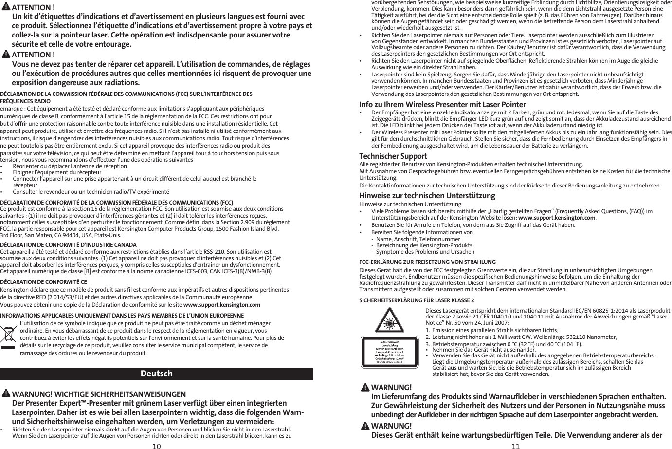 10 11 ATTENTION ! Un kit d’étiquettes d’indications et d’avertissement en plusieurs langues est fourni avec ce produit. Sélectionnez l’étiquette d’indications et d’avertissement propre à votre pays et collez-la sur la pointeur laser. Cette opération est indisdpensable pour assurer votre sécurite et celle de votre entourage. ATTENTION ! Vous ne devez pas tenter de réparer cet appareil. L’utilisation de commandes, de réglages ou l’exécution de procédures autres que celles mentionnées ici risquent de provoquer une exposition dangereuse aux radiations.DÉCLARATION DE LA COMMISSION FÉDÉRALE DES COMMUNICATIONS (FCC) SUR L’INTERFÉRENCE DESFRÉQUENCES RADIOemarque : Cet équipement a été testé et déclaré conforme aux limitations s’appliquant aux périphériquesnumériques de classe B, conformément à l’article 15 de la réglementation de la FCC. Ces restrictions ont pourbut d’offrir une protection raisonnable contre toute interférence nuisible dans une installation résidentielle. Cetappareil peut produire, utiliser et émettre des fréquences radio. S’il n’est pas installé ni utilisé conformément auxinstructions, il risque d’engendrer des interférences nuisibles aux communications radio. Tout risque d’interférencesne peut toutefois pas être entièrement exclu. Si cet appareil provoque des interférences radio ou produit desparasites sur votre télévision, ce qui peut être déterminé en mettant l’appareil tour à tour hors tension puis soustension, nous vous recommandons d’effectuer l’une des opérations suivantes：•        Réorienter ou déplacer l’antenne de réception•        Eloigner l’équipement du récepteur•        Connecter l’appareil sur une prise appartenant à un circuit différent de celui auquel est branché le          récepteur•        Consulter le revendeur ou un technicien radio/TV expérimentéDÉCLARATION DE CONFORMITÉ DE LA COMMISSION FÉDÉRALE DES COMMUNICATIONS (FCC)Ce produit est conforme à la section 15 de la réglementation FCC. Son utilisation est soumise aux deux conditionssuivantes : (1) il ne doit pas provoquer d’interférences gênantes et (2) il doit tolérer les interférences reçues, notamment celles susceptibles d’en perturber le fonctionnement. Comme défini dans la Section 2.909 du règlementFCC, la partie responsable pour cet appareil est Kensington Computer Products Group, 1500 Fashion Island Blvd,3rd Floor, San Mateo, CA 94404, USA, Etats-Unis.DÉCLARATION DE CONFORMITÉ D’INDUSTRIE CANADACet appareil a été testé et déclaré conforme aux restrictions établies dans l’article RSS-210. Son utilisation estsoumise aux deux conditions suivantes: (1) Cet appareil ne doit pas provoquer d’interférences nuisibles et (2) Cetappareil doit absorber les interférences perçues, y compris celles susceptibles d’entraîner un dysfonctionnement.Cet appareil numérique de classe [B] est conforme à la norme canadienne ICES-003, CAN ICES-3(B)/NMB-3(B).DÉCLARATION DE CONFORMITÉ CEKensington déclare que ce modèle de produit sans fil est conforme aux impératifs et autres dispositions pertinentesde la directive RED (2 014/53/EU) et des autres directives applicables de la Communauté européenne.Vous pouvez obtenir une copie de la Déclaration de conformité sur le site www.support.kensington.comINFORMATIONS APPLICABLES UNIQUEMENT DANS LES PAYS MEMBRES DE L’UNION EUROPEENNEL’utilisation de ce symbole indique que ce produit ne peut pas être traité comme un déchet ménagerordinaire. En vous débarrassant de ce produit dans le respect de la réglementation en vigueur, vouscontribuez à éviter les effets négatifs potentiels sur l’environnement et sur la santé humaine. Pour plus dedétails sur le recyclage de ce produit, veuillez consulter le service municipal compétent, le service deramassage des ordures ou le revendeur du produit.Deutsch WARNUNG! WICHTIGE SICHERHEITSANWEISUNGEN Der Presenter Expert™-Presenter mit grünem Laser verfügt über einen integrierten Laserpointer. Daher ist es wie bei allen Laserpointern wichtig, dass die folgenden Warn- und Sicherheitshinweise eingehalten werden, um Verletzungen zu vermeiden:•   Richten Sie den Laserpointer niemals direkt auf die Augen von Personen und blicken Sie nicht in den Laserstrahl. Wenn Sie den Laserpointer auf die Augen von Personen richten oder direkt in den Laserstrahl blicken, kann es zu vorübergehenden Sehstörungen, wie beispielsweise kurzzeitige Erblindung durch Lichtblitze, Orientierungslosigkeit oder Verblendung, kommen. Dies kann besonders dann gefährlich sein, wenn die dem Lichtstrahl ausgesetzte Person eine Tätigkeit ausführt, bei der die Sicht eine entscheidende Rolle spielt (z. B. das Führen von Fahrzeugen). Darüber hinaus können die Augen gefährdet sein oder geschädigt werden, wenn die betreffende Person dem Laserstrahl anhaltend und/oder wiederholt ausgesetzt ist.•   Richten Sie den Laserpointer niemals auf Personen oder Tiere. Laserpointer werden ausschließlich zum Illustrieren von Gegenständen entwickelt. In manchen Bundesstaaten und Provinzen ist es gesetzlich verboten, Laserpointer auf Vollzugsbeamte oder andere Personen zu richten. Der Käufer/Benutzer ist dafür verantwortlich, dass die Verwendung des Laserpointers den gesetzlichen Bestimmungen vor Ort entspricht.•   Richten Sie den Laserpointer nicht auf spiegelnde Oberflächen. Reflektierende Strahlen können im Auge die gleiche Auswirkung wie ein direkter Strahl haben.•   Laserpointer sind kein Spielzeug. Sorgen Sie dafür, dass Minderjährige den Laserpointer nicht unbeaufsichtigt verwenden können. In manchen Bundesstaaten und Provinzen ist es gesetzlich verboten, dass Minderjährige Laserpointer erwerben und/oder verwenden. Der Käufer/Benutzer ist dafür verantwortlich, dass der Erwerb bzw. die Verwendung des Laserpointers den gesetzlichen Bestimmungen vor Ort entspricht.Info zu Ihrem Wireless Presenter mit Laser Pointer •   Der Empfänger hat eine einzelne Indikatoranzeige mit 2 Farben, grün und rot. Jedesmal, wenn Sie auf die Taste des Zeigegeräts drücken, blinkt die Empfänger-LED kurz grün auf und zeigt somit an, dass der Akkuladezustand ausreichend ist. Die LED blinkt bei jedem Drücken der Taste rot auf, wenn der Akkuladezustand niedrig ist.•   Der Wireless Presenter mit Laser Pointer sollte mit den mitgelieferten Akkus bis zu ein Jahr lang funktionsfähig sein. Dies gilt für den durchschnittlichen Gebrauch. Stellen Sie sicher, dass die Fernbedienung durch Einsetzen des Empfängers in der Fernbedienung ausgeschaltet wird, um die Lebensdauer der Batterie zu verlängern.Technischer SupportAlle registrierten Benutzer von Kensington-Produkten erhalten technische Unterstützung.Mit Ausnahme von Gesprächsgebühren bzw. eventuellen Ferngesprächsgebühren entstehen keine Kosten für die technische Unterstützung.Die Kontaktinformationen zur technischen Unterstützung sind der Rückseite dieser Bedienungsanleitung zu entnehmen.Hinweise zur technischen UnterstützungHinweise zur technischen Unterstützung•   Viele Probleme lassen sich bereits mithilfe der „Häufig gestellten Fragen“ (Frequently Asked Questions, (FAQ)) im Unterstützungsbereich auf der Kensington-Website lösen: www.support.kensington.com.•  Benutzen Sie für Anrufe ein Telefon, von dem aus Sie Zugriff auf das Gerät haben.•  Bereiten Sie folgende Informationen vor:  -  Name, Anschrift, Telefonnummer  -  Bezeichnung des Kensington-Produkts  -  Symptome des Problems und UrsachenFCC-ERKLÄRUNG ZUR FREISETZUNG VON STRAHLUNGDieses Gerät hält die von der FCC festgelegten Grenzwerte ein, die zur Strahlung in unbeaufsichtigten Umgebungen festgelegt wurden. Endbenutzer müssen die spezifischen Bedienungshinweise befolgen, um die Einhaltung der Radiofrequenzstrahlung zu gewährleisten. Dieser Transmitter darf nicht in unmittelbarer Nähe von anderen Antennen oder Transmittern aufgestellt oder zusammen mit solchen Geräten verwendet werden.SICHERHEITSERKLÄRUNG FÜR LASER KLASSE 2532+/- 10nmIEC/EN 60825-1:2014Dieses Lasergerät entspricht dem internationalen Standard IEC/EN 60825-1:2014 als Laserprodukt der Klasse 2 sowie 21 CFR 1040.10 und 1040.11 mit Ausnahme der Abweichungen gemäß “Laser Notice” Nr. 50 vom 24. Juni 2007:1.  Emission eines parallelen Strahls sichtbaren Lichts; 2.  Leistung nicht höher als 1 Milliwatt CW, Wellenlänge 532±10 Nanometer; 3.  Betriebstemperatur zwischen 0 °C (32 °F) und 40 °C (104 °F).•  Nehmen Sie das Gerät nicht auseinander.•  Verwenden Sie das Gerät nicht außerhalb des angegebenen Betriebstemperaturbereichs.    Liegt die Umgebungstemperatur außerhalb des zulässigen Bereichs, schalten Sie das    Gerät aus und warten Sie, bis die Betriebstemperatur sich im zulässigen Bereich    stabilisiert hat, bevor Sie das Gerät verwenden. WARNUNG!  Im Lieferumfang des Produkts sind Warnaufkleber in verschiedenen Sprachen enthalten. Zur Gewährleistung der Sicherheit des Nutzers und der Personen in Nutzungsnähe muss unbedingt der Aufkleber in der richtigen Sprache auf dem Laserpointer angebracht werden. WARNUNG!   Dieses Gerät enthält keine wartungsbedürftigen Teile. Die Verwendung anderer als der 