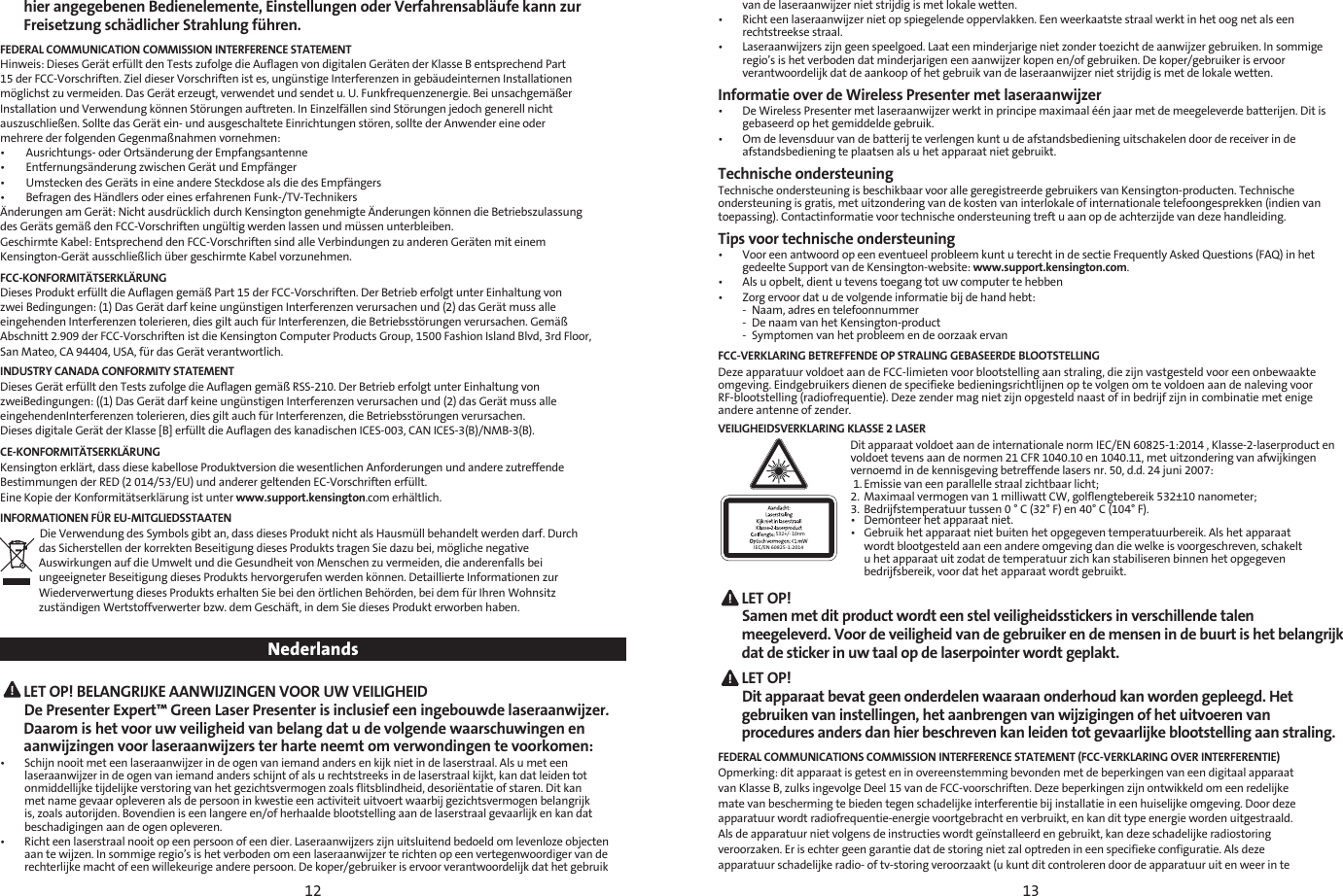 12 13hier angegebenen Bedienelemente, Einstellungen oder Verfahrensabläufe kann zur Freisetzung schädlicher Strahlung führen.FEDERAL COMMUNICATION COMMISSION INTERFERENCE STATEMENTHinweis: Dieses Gerät erfüllt den Tests zufolge die Auflagen von digitalen Geräten der Klasse B entsprechend Part15 der FCC-Vorschriften. Ziel dieser Vorschriften ist es, ungünstige Interferenzen in gebäudeinternen Installationenmöglichst zu vermeiden. Das Gerät erzeugt, verwendet und sendet u. U. Funkfrequenzenergie. Bei unsachgemäßerInstallation und Verwendung können Störungen auftreten. In Einzelfällen sind Störungen jedoch generell nichtauszuschließen. Sollte das Gerät ein- und ausgeschaltete Einrichtungen stören, sollte der Anwender eine odermehrere der folgenden Gegenmaßnahmen vornehmen:•        Ausrichtungs- oder Ortsänderung der Empfangsantenne•        Entfernungsänderung zwischen Gerät und Empfänger•        Umstecken des Geräts in eine andere Steckdose als die des Empfängers•        Befragen des Händlers oder eines erfahrenen Funk-/TV-TechnikersÄnderungen am Gerät: Nicht ausdrücklich durch Kensington genehmigte Änderungen können die Betriebszulassungdes Geräts gemäß den FCC-Vorschriften ungültig werden lassen und müssen unterbleiben.Geschirmte Kabel: Entsprechend den FCC-Vorschriften sind alle Verbindungen zu anderen Geräten mit einemKensington-Gerät ausschließlich über geschirmte Kabel vorzunehmen.FCC-KONFORMITÄTSERKLÄRUNGDieses Produkt erfüllt die Auflagen gemäß Part 15 der FCC-Vorschriften. Der Betrieb erfolgt unter Einhaltung vonzwei Bedingungen: (1) Das Gerät darf keine ungünstigen Interferenzen verursachen und (2) das Gerät muss alleeingehenden Interferenzen tolerieren, dies gilt auch für Interferenzen, die Betriebsstörungen verursachen. GemäßAbschnitt 2.909 der FCC-Vorschriften ist die Kensington Computer Products Group, 1500 Fashion Island Blvd, 3rd Floor,San Mateo, CA 94404, USA, für das Gerät verantwortlich.INDUSTRY CANADA CONFORMITY STATEMENTDieses Gerät erfüllt den Tests zufolge die Auflagen gemäß RSS-210. Der Betrieb erfolgt unter Einhaltung vonzweiBedingungen: ((1) Das Gerät darf keine ungünstigen Interferenzen verursachen und (2) das Gerät muss alleeingehendenInterferenzen tolerieren, dies gilt auch für Interferenzen, die Betriebsstörungen verursachen.Dieses digitale Gerät der Klasse [B] erfüllt die Auflagen des kanadischen ICES-003, CAN ICES-3(B)/NMB-3(B).CE-KONFORMITÄTSERKLÄRUNGKensington erklärt, dass diese kabellose Produktversion die wesentlichen Anforderungen und andere zutreffendeBestimmungen der RED (2 014/53/EU) und anderer geltenden EC-Vorschriften erfüllt.Eine Kopie der Konformitätserklärung ist unter www.support.kensington.com erhältlich.INFORMATIONEN FÜR EU-MITGLIEDSSTAATENDie Verwendung des Symbols gibt an, dass dieses Produkt nicht als Hausmüll behandelt werden darf. Durchdas Sicherstellen der korrekten Beseitigung dieses Produkts tragen Sie dazu bei, mögliche negativeAuswirkungen auf die Umwelt und die Gesundheit von Menschen zu vermeiden, die anderenfalls beiungeeigneter Beseitigung dieses Produkts hervorgerufen werden können. Detaillierte Informationen zurWiederverwertung dieses Produkts erhalten Sie bei den örtlichen Behörden, bei dem für Ihren Wohnsitzzuständigen Wertstoffverwerter bzw. dem Geschäft, in dem Sie dieses Produkt erworben haben.Nederlands LET OP! BELANGRIJKE AANWIJZINGEN VOOR UW VEILIGHEID  De Presenter Expert™ Green Laser Presenter is inclusief een ingebouwde laseraanwijzer. Daarom is het voor uw veiligheid van belang dat u de volgende waarschuwingen en aanwijzingen voor laseraanwijzers ter harte neemt om verwondingen te voorkomen:•   Schijn nooit met een laseraanwijzer in de ogen van iemand anders en kijk niet in de laserstraal. Als u met een laseraanwijzer in de ogen van iemand anders schijnt of als u rechtstreeks in de laserstraal kijkt, kan dat leiden tot onmiddellijke tijdelijke verstoring van het gezichtsvermogen zoals flitsblindheid, desoriëntatie of staren. Dit kan met name gevaar opleveren als de persoon in kwestie een activiteit uitvoert waarbij gezichtsvermogen belangrijk is, zoals autorijden. Bovendien is een langere en/of herhaalde blootstelling aan de laserstraal gevaarlijk en kan dat beschadigingen aan de ogen opleveren.•   Richt een laserstraal nooit op een persoon of een dier. Laseraanwijzers zijn uitsluitend bedoeld om levenloze objecten aan te wijzen. In sommige regio’s is het verboden om een laseraanwijzer te richten op een vertegenwoordiger van de rechterlijke macht of een willekeurige andere persoon. De koper/gebruiker is ervoor verantwoordelijk dat het gebruik van de laseraanwijzer niet strijdig is met lokale wetten.•   Richt een laseraanwijzer niet op spiegelende oppervlakken. Een weerkaatste straal werkt in het oog net als een rechtstreekse straal.•   Laseraanwijzers zijn geen speelgoed. Laat een minderjarige niet zonder toezicht de aanwijzer gebruiken. In sommige regio’s is het verboden dat minderjarigen een aanwijzer kopen en/of gebruiken. De koper/gebruiker is ervoor verantwoordelijk dat de aankoop of het gebruik van de laseraanwijzer niet strijdig is met de lokale wetten.Informatie over de Wireless Presenter met laseraanwijzer•   De Wireless Presenter met laseraanwijzer werkt in principe maximaal één jaar met de meegeleverde batterijen. Dit is gebaseerd op het gemiddelde gebruik. •   Om de levensduur van de batterij te verlengen kunt u de afstandsbediening uitschakelen door de receiver in de afstandsbediening te plaatsen als u het apparaat niet gebruikt.Technische ondersteuningTechnische ondersteuning is beschikbaar voor alle geregistreerde gebruikers van Kensington-producten. Technische ondersteuning is gratis, met uitzondering van de kosten van interlokale of internationale telefoongesprekken (indien van toepassing). Contactinformatie voor technische ondersteuning treft u aan op de achterzijde van deze handleiding.Tips voor technische ondersteuning•   Voor een antwoord op een eventueel probleem kunt u terecht in de sectie Frequently Asked Questions (FAQ) in het gedeelte Support van de Kensington-website: www.support.kensington.com.•  Als u opbelt, dient u tevens toegang tot uw computer te hebben•  Zorg ervoor dat u de volgende informatie bij de hand hebt:  -  Naam, adres en telefoonnummer  -  De naam van het Kensington-product  -  Symptomen van het probleem en de oorzaak ervanFCC-VERKLARING BETREFFENDE OP STRALING GEBASEERDE BLOOTSTELLINGDeze apparatuur voldoet aan de FCC-limieten voor blootstelling aan straling, die zijn vastgesteld voor een onbewaakte omgeving. Eindgebruikers dienen de specifieke bedieningsrichtlijnen op te volgen om te voldoen aan de naleving voor RF-blootstelling (radiofrequentie). Deze zender mag niet zijn opgesteld naast of in bedrijf zijn in combinatie met enige  andere antenne of zender.VEILIGHEIDSVERKLARING KLASSE 2 LASER532+/- 10nmIEC/EN 60825-1:2014Dit apparaat voldoet aan de internationale norm IEC/EN 60825-1:2014 , Klasse-2-laserproduct en voldoet tevens aan de normen 21 CFR 1040.10 en 1040.11, met uitzondering van afwijkingen vernoemd in de kennisgeving betreffende lasers nr. 50, d.d. 24 juni 2007:  1. Emissie van een parallelle straal zichtbaar licht;2.  Maximaal vermogen van 1 milliwatt CW, golflengtebereik 532±10 nanometer;3.  Bedrijfstemperatuur tussen 0 ° C (32° F) en 40° C (104° F).•  Demonteer het apparaat niet.•  Gebruik het apparaat niet buiten het opgegeven temperatuurbereik. Als het apparaat    wordt blootgesteld aan een andere omgeving dan die welke is voorgeschreven, schakelt    u het apparaat uit zodat de temperatuur zich kan stabiliseren binnen het opgegeven    bedrijfsbereik, voor dat het apparaat wordt gebruikt. LET  OP!   Samen met dit product wordt een stel veiligheidsstickers in verschillende talen meegeleverd. Voor de veiligheid van de gebruiker en de mensen in de buurt is het belangrijk dat de sticker in uw taal op de laserpointer wordt geplakt. LET  OP!   Dit apparaat bevat geen onderdelen waaraan onderhoud kan worden gepleegd. Het gebruiken van instellingen, het aanbrengen van wijzigingen of het uitvoeren van procedures anders dan hier beschreven kan leiden tot gevaarlijke blootstelling aan straling.FEDERAL COMMUNICATIONS COMMISSION INTERFERENCE STATEMENT (FCC-VERKLARING OVER INTERFERENTIE)Opmerking: dit apparaat is getest en in overeenstemming bevonden met de beperkingen van een digitaal apparaatvan Klasse B, zulks ingevolge Deel 15 van de FCC-voorschriften. Deze beperkingen zijn ontwikkeld om een redelijkemate van bescherming te bieden tegen schadelijke interferentie bij installatie in een huiselijke omgeving. Door dezeapparatuur wordt radiofrequentie-energie voortgebracht en verbruikt, en kan dit type energie worden uitgestraald.Als de apparatuur niet volgens de instructies wordt geïnstalleerd en gebruikt, kan deze schadelijke radiostoringveroorzaken. Er is echter geen garantie dat de storing niet zal optreden in een specifieke configuratie. Als dezeapparatuur schadelijke radio- of tv-storing veroorzaakt (u kunt dit controleren door de apparatuur uit en weer in te