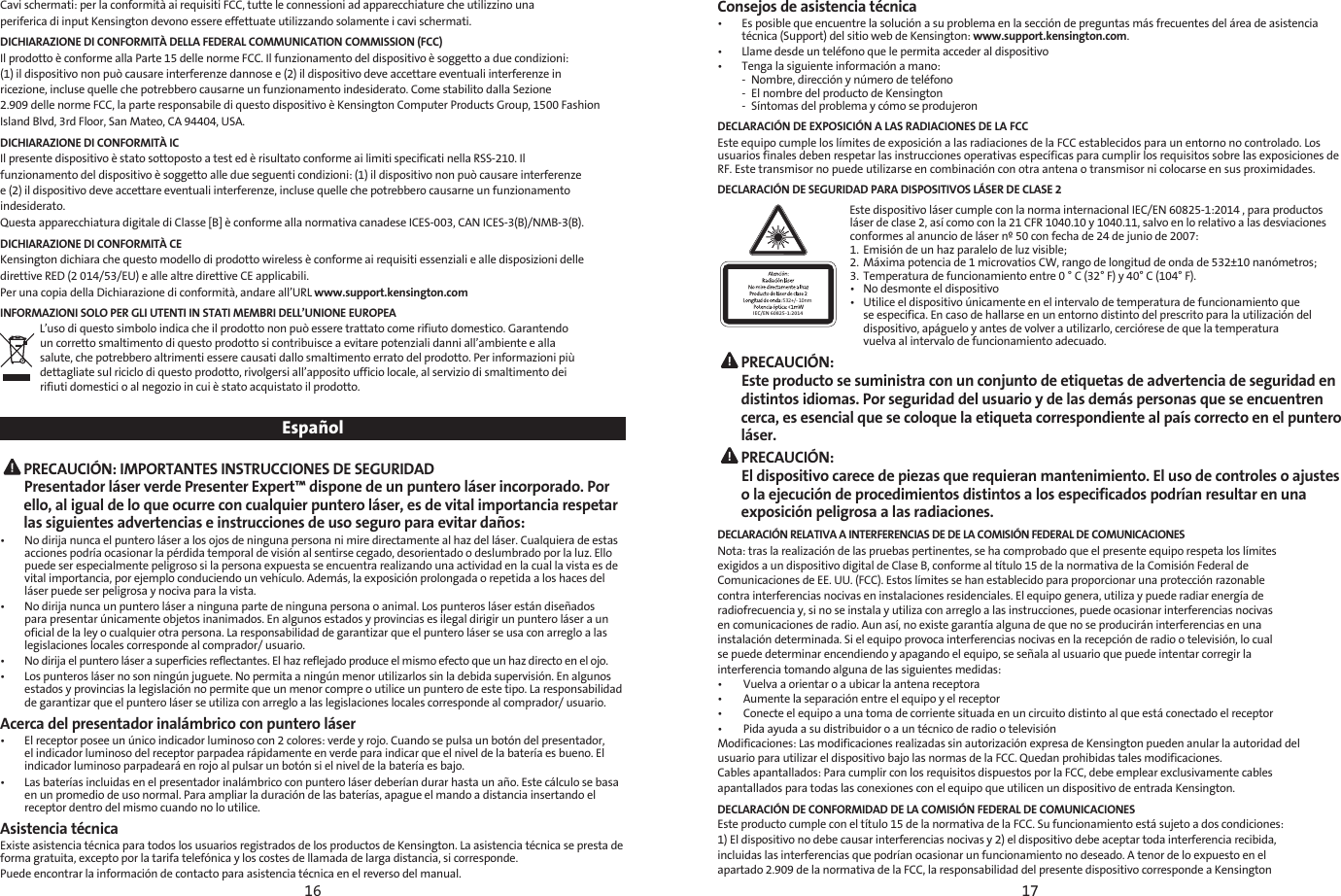 16 17Cavi schermati: per la conformità ai requisiti FCC, tutte le connessioni ad apparecchiature che utilizzino unaperiferica di input Kensington devono essere effettuate utilizzando solamente i cavi schermati.DICHIARAZIONE DI CONFORMITÀ DELLA FEDERAL COMMUNICATION COMMISSION (FCC)Il prodotto è conforme alla Parte 15 delle norme FCC. Il funzionamento del dispositivo è soggetto a due condizioni:(1) il dispositivo non può causare interferenze dannose e (2) il dispositivo deve accettare eventuali interferenze inricezione, incluse quelle che potrebbero causarne un funzionamento indesiderato. Come stabilito dalla Sezione2.909 delle norme FCC, la parte responsabile di questo dispositivo è Kensington Computer Products Group, 1500 FashionIsland Blvd, 3rd Floor, San Mateo, CA 94404, USA.DICHIARAZIONE DI CONFORMITÀ ICIl presente dispositivo è stato sottoposto a test ed è risultato conforme ai limiti specificati nella RSS-210. Ilfunzionamento del dispositivo è soggetto alle due seguenti condizioni: (1) il dispositivo non può causare interferenzee (2) il dispositivo deve accettare eventuali interferenze, incluse quelle che potrebbero causarne un funzionamentoindesiderato.Questa apparecchiatura digitale di Classe [B] è conforme alla normativa canadese ICES-003, CAN ICES-3(B)/NMB-3(B).DICHIARAZIONE DI CONFORMITÀ CEKensington dichiara che questo modello di prodotto wireless è conforme ai requisiti essenziali e alle disposizioni delledirettive RED (2 014/53/EU) e alle altre direttive CE applicabili.Per una copia della Dichiarazione di conformità, andare all’URL www.support.kensington.comINFORMAZIONI SOLO PER GLI UTENTI IN STATI MEMBRI DELL’UNIONE EUROPEA L’uso di questo simbolo indica che il prodotto non può essere trattato come rifiuto domestico. Garantendoun corretto smaltimento di questo prodotto si contribuisce a evitare potenziali danni all’ambiente e allasalute, che potrebbero altrimenti essere causati dallo smaltimento errato del prodotto. Per informazioni piùdettagliate sul riciclo di questo prodotto, rivolgersi all’apposito ufficio locale, al servizio di smaltimento deirifiuti domestici o al negozio in cui è stato acquistato il prodotto.Español  PRECAUCIÓN: IMPORTANTES INSTRUCCIONES DE SEGURIDAD Presentador láser verde Presenter Expert™ dispone de un puntero láser incorporado. Por ello, al igual de lo que ocurre con cualquier puntero láser, es de vital importancia respetar las siguientes advertencias e instrucciones de uso seguro para evitar daños:•   No dirija nunca el puntero láser a los ojos de ninguna persona ni mire directamente al haz del láser. Cualquiera de estas acciones podría ocasionar la pérdida temporal de visión al sentirse cegado, desorientado o deslumbrado por la luz. Ello puede ser especialmente peligroso si la persona expuesta se encuentra realizando una actividad en la cual la vista es de vital importancia, por ejemplo conduciendo un vehículo. Además, la exposición prolongada o repetida a los haces del láser puede ser peligrosa y nociva para la vista.•   No dirija nunca un puntero láser a ninguna parte de ninguna persona o animal. Los punteros láser están diseñados para presentar únicamente objetos inanimados. En algunos estados y provincias es ilegal dirigir un puntero láser a un oficial de la ley o cualquier otra persona. La responsabilidad de garantizar que el puntero láser se usa con arreglo a las legislaciones locales corresponde al comprador/ usuario.•   No dirija el puntero láser a superficies reflectantes. El haz reflejado produce el mismo efecto que un haz directo en el ojo.•   Los punteros láser no son ningún juguete. No permita a ningún menor utilizarlos sin la debida supervisión. En algunos estados y provincias la legislación no permite que un menor compre o utilice un puntero de este tipo. La responsabilidad de garantizar que el puntero láser se utiliza con arreglo a las legislaciones locales corresponde al comprador/ usuario.Acerca del presentador inalámbrico con puntero láser•   El receptor posee un único indicador luminoso con 2 colores: verde y rojo. Cuando se pulsa un botón del presentador, el indicador luminoso del receptor parpadea rápidamente en verde para indicar que el nivel de la batería es bueno. El indicador luminoso parpadeará en rojo al pulsar un botón si el nivel de la batería es bajo.•   Las baterías incluidas en el presentador inalámbrico con puntero láser deberían durar hasta un año. Este cálculo se basa en un promedio de uso normal. Para ampliar la duración de las baterías, apague el mando a distancia insertando el receptor dentro del mismo cuando no lo utilice.Asistencia técnicaExiste asistencia técnica para todos los usuarios registrados de los productos de Kensington. La asistencia técnica se presta de forma gratuita, excepto por la tarifa telefónica y los costes de llamada de larga distancia, si corresponde.Puede encontrar la información de contacto para asistencia técnica en el reverso del manual.Consejos de asistencia técnica•   Es posible que encuentre la solución a su problema en la sección de preguntas más frecuentes del área de asistencia técnica (Support) del sitio web de Kensington: www.support.kensington.com.•  Llame desde un teléfono que le permita acceder al dispositivo•  Tenga la siguiente información a mano:  -  Nombre, dirección y número de teléfono  -  El nombre del producto de Kensington  -  Síntomas del problema y cómo se produjeronDECLARACIÓN DE EXPOSICIÓN A LAS RADIACIONES DE LA FCCEste equipo cumple los límites de exposición a las radiaciones de la FCC establecidos para un entorno no controlado. Los usuarios finales deben respetar las instrucciones operativas específicas para cumplir los requisitos sobre las exposiciones de RF. Este transmisor no puede utilizarse en combinación con otra antena o transmisor ni colocarse en sus proximidades.DECLARACIÓN DE SEGURIDAD PARA DISPOSITIVOS LÁSER DE CLASE 2532+/- 10nmIEC/EN 60825-1:2014Este dispositivo láser cumple con la norma internacional IEC/EN 60825-1:2014 , para productos láser de clase 2, así como con la 21 CFR 1040.10 y 1040.11, salvo en lo relativo a las desviaciones conformes al anuncio de láser nº 50 con fecha de 24 de junio de 2007:  1.  Emisión de un haz paralelo de luz visible;2.  Máxima potencia de 1 microvatios CW, rango de longitud de onda de 532±10 nanómetros;3.  Temperatura de funcionamiento entre 0 ° C (32° F) y 40° C (104° F).•  No desmonte el dispositivo•  Utilice el dispositivo únicamente en el intervalo de temperatura de funcionamiento que    se especifica. En caso de hallarse en un entorno distinto del prescrito para la utilización del    dispositivo, apáguelo y antes de volver a utilizarlo, cerciórese de que la temperatura    vuelva al intervalo de funcionamiento adecuado. PRECAUCIÓN:  Este producto se suministra con un conjunto de etiquetas de advertencia de seguridad en distintos idiomas. Por seguridad del usuario y de las demás personas que se encuentren cerca, es esencial que se coloque la etiqueta correspondiente al país correcto en el puntero láser. PRECAUCIÓN:  El dispositivo carece de piezas que requieran mantenimiento. El uso de controles o ajustes o la ejecución de procedimientos distintos a los especificados podrían resultar en una exposición peligrosa a las radiaciones.DECLARACIÓN RELATIVA A INTERFERENCIAS DE DE LA COMISIÓN FEDERAL DE COMUNICACIONESNota: tras la realización de las pruebas pertinentes, se ha comprobado que el presente equipo respeta los límitesexigidos a un dispositivo digital de Clase B, conforme al título 15 de la normativa de la Comisión Federal deComunicaciones de EE. UU. (FCC). Estos límites se han establecido para proporcionar una protección razonablecontra interferencias nocivas en instalaciones residenciales. El equipo genera, utiliza y puede radiar energía deradiofrecuencia y, si no se instala y utiliza con arreglo a las instrucciones, puede ocasionar interferencias nocivasen comunicaciones de radio. Aun así, no existe garantía alguna de que no se producirán interferencias en unainstalación determinada. Si el equipo provoca interferencias nocivas en la recepción de radio o televisión, lo cualse puede determinar encendiendo y apagando el equipo, se señala al usuario que puede intentar corregir lainterferencia tomando alguna de las siguientes medidas:•        Vuelva a orientar o a ubicar la antena receptora•        Aumente la separación entre el equipo y el receptor•        Conecte el equipo a una toma de corriente situada en un circuito distinto al que está conectado el receptor•        Pida ayuda a su distribuidor o a un técnico de radio o televisiónModificaciones: Las modificaciones realizadas sin autorización expresa de Kensington pueden anular la autoridad delusuario para utilizar el dispositivo bajo las normas de la FCC. Quedan prohibidas tales modificaciones.Cables apantallados: Para cumplir con los requisitos dispuestos por la FCC, debe emplear exclusivamente cablesapantallados para todas las conexiones con el equipo que utilicen un dispositivo de entrada Kensington.DECLARACIÓN DE CONFORMIDAD DE LA COMISIÓN FEDERAL DE COMUNICACIONESEste producto cumple con el título 15 de la normativa de la FCC. Su funcionamiento está sujeto a dos condiciones:1) El dispositivo no debe causar interferencias nocivas y 2) el dispositivo debe aceptar toda interferencia recibida,incluidas las interferencias que podrían ocasionar un funcionamiento no deseado. A tenor de lo expuesto en elapartado 2.909 de la normativa de la FCC, la responsabilidad del presente dispositivo corresponde a Kensington