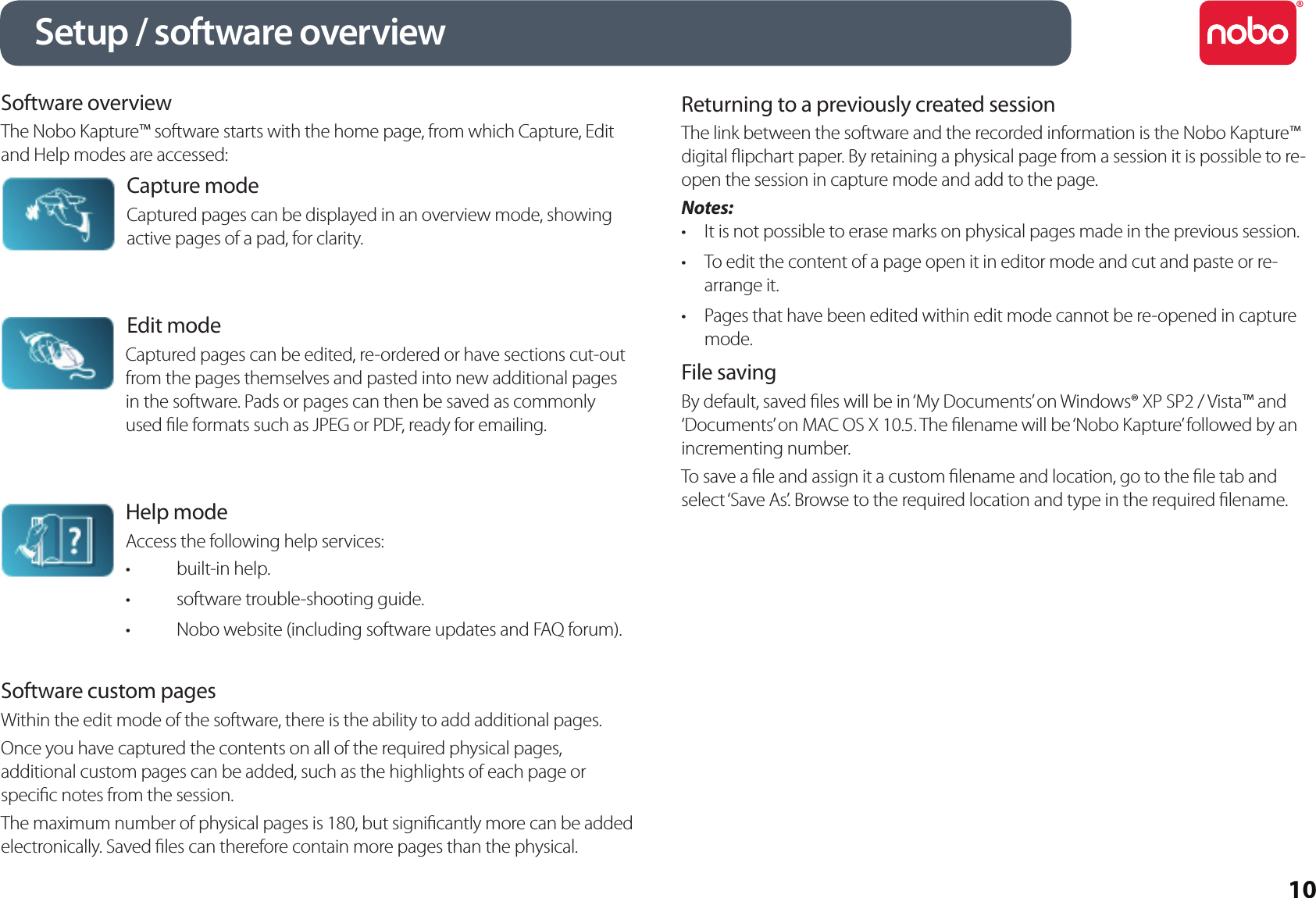 10Software overviewThe Nobo Kapture™ software starts with the home page, from which Capture, Edit and Help modes are accessed:Capture modeCaptured pages can be displayed in an overview mode, showing active pages of a pad, for clarity.Edit modeCaptured pages can be edited, re-ordered or have sections cut-out from the pages themselves and pasted into new additional pages in the software. Pads or pages can then be saved as commonly used le formats such as JPEG or PDF, ready for emailing.Help modeAccess the following help services:built-in help.•software trouble-shooting guide.•Nobo website (including software updates and FAQ forum).•Software custom pagesWithin the edit mode of the software, there is the ability to add additional pages.Once you have captured the contents on all of the required physical pages, additional custom pages can be added, such as the highlights of each page or specic notes from the session.The maximum number of physical pages is 180, but signicantly more can be added electronically. Saved les can therefore contain more pages than the physical.Returning to a previously created sessionThe link between the software and the recorded information is the Nobo Kapture™ digital ipchart paper. By retaining a physical page from a session it is possible to re-open the session in capture mode and add to the page.Notes:It is not possible to erase marks on physical pages made in the previous session.•To edit the content of a page open it in editor mode and cut and paste or re-•arrange it.Pages that have been edited within edit mode cannot be re-opened in capture •mode.File savingBy default, saved les will be in ‘My Documents’ on Windows® XP SP2 / Vista™ and ‘Documents’ on MAC OS X 10.5. The lename will be ‘Nobo Kapture’ followed by an incrementing number.To save a le and assign it a custom lename and location, go to the le tab and select ‘Save As’. Browse to the required location and type in the required lename.Setup / software overview
