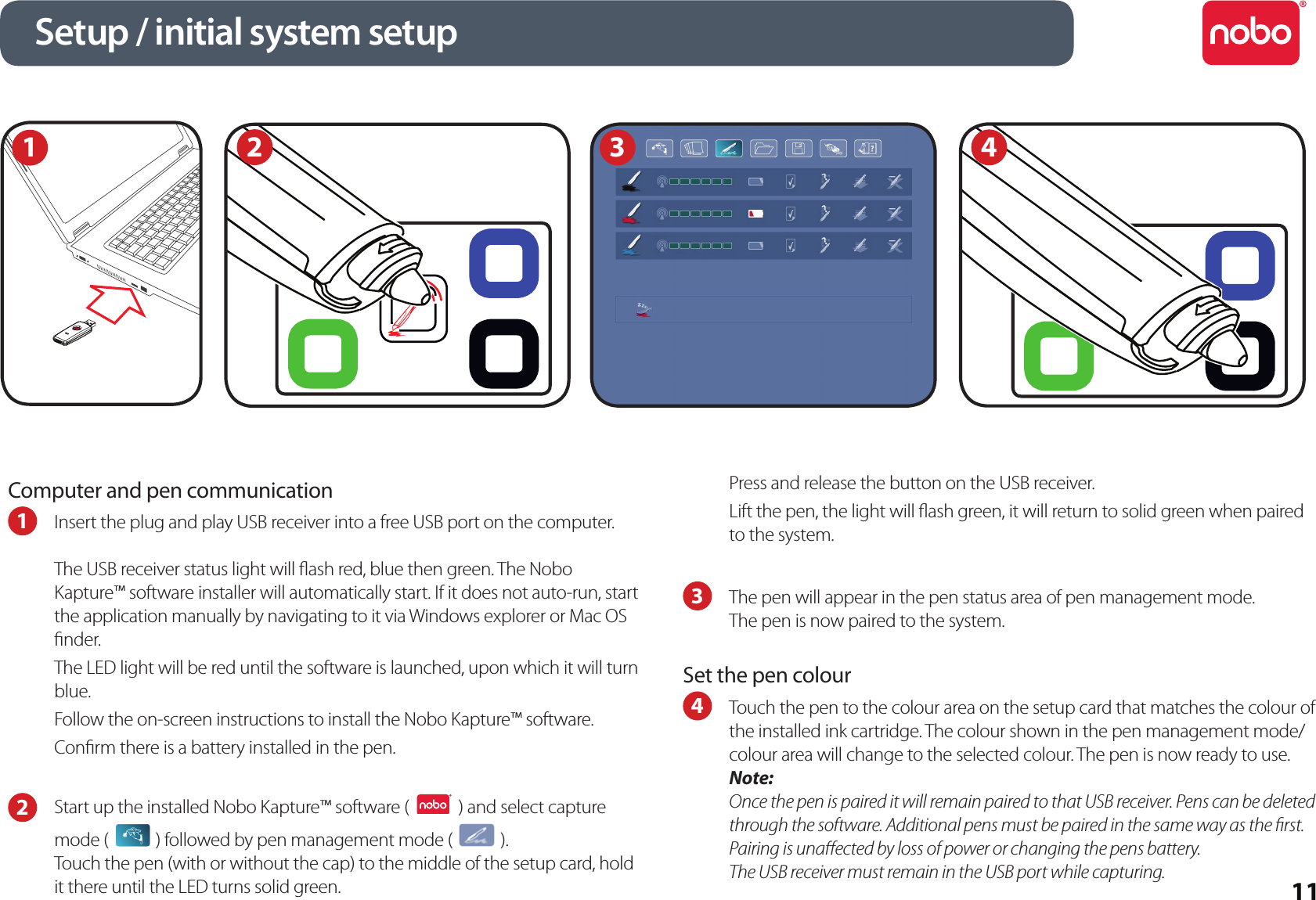 11Computer and pen communication1  Insert the plug and play USB receiver into a free USB port on the computer.The USB receiver status light will ash red, blue then green. The Nobo Kapture™ software installer will automatically start. If it does not auto-run, start the application manually by navigating to it via Windows explorer or Mac OS nder.The LED light will be red until the software is launched, upon which it will turn blue.Follow the on-screen instructions to install the Nobo Kapture™ software.Conrm there is a battery installed in the pen.2  Start up the installed Nobo Kapture™ software (   ) and select capture mode (   ) followed by pen management mode (   ).  Touch the pen (with or without the cap) to the middle of the setup card, hold it there until the LED turns solid green.Press and release the button on the USB receiver.Lift the pen, the light will ash green, it will return to solid green when paired to the system.3  The pen will appear in the pen status area of pen management mode.The pen is now paired to the system.Set the pen colour4  Touch the pen to the colour area on the setup card that matches the colour of the installed ink cartridge. The colour shown in the pen management mode/colour area will change to the selected colour. The pen is now ready to use.Note:Once the pen is paired it will remain paired to that USB receiver. Pens can be deleted through the software. Additional pens must be paired in the same way as the rst. Pairing is unaected by loss of power or changing the pens battery.The USB receiver must remain in the USB port while capturing.Setup / initial system setup1234