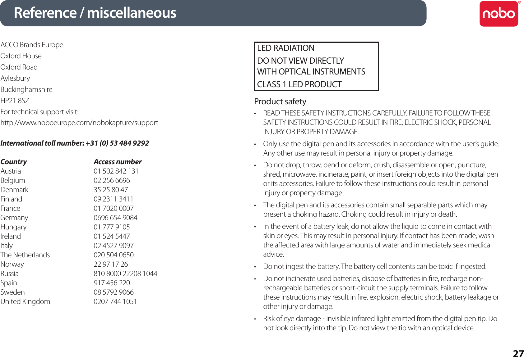 27Reference / miscellaneousACCO Brands EuropeOxford HouseOxford RoadAylesburyBuckinghamshireHP21 8SZFor technical support visit:http://www.noboeurope.com/nobokapture/supportInternational toll number: +31 (0) 53 484 9292Country      Access numberAustria        01 502 842 131Belgium      02 256 6696Denmark      35 25 80 47Finland       09 2311 3411France        01 7020 0007Germany      0696 654 9084Hungary      01 777 9105Ireland        01 524 5447Italy          02 4527 9097The Netherlands    020 504 0650Norway      22 97 17 26Russia         810 8000 22208 1044Spain         917 456 220Sweden      08 5792 9066United Kingdom    0207 744 1051LED RADIATIONDO NOT VIEW DIRECTLY  WITH OPTICAL INSTRUMENTSCLASS 1 LED PRODUCTProduct safetyREAD THESE SAFETY INSTRUCTIONS CAREFULLY. FAILURE TO FOLLOW THESE •SAFETY INSTRUCTIONS COULD RESULT IN FIRE, ELECTRIC SHOCK, PERSONAL INJURY OR PROPERTY DAMAGE.Only use the digital pen and its accessories in accordance with the user’s guide. •Any other use may result in personal injury or property damage.Do not drop, throw, bend or deform, crush, disassemble or open, puncture, •shred, microwave, incinerate, paint, or insert foreign objects into the digital pen or its accessories. Failure to follow these instructions could result in personal injury or property damage.The digital pen and its accessories contain small separable parts which may •present a choking hazard. Choking could result in injury or death.In the event of a battery leak, do not allow the liquid to come in contact with •skin or eyes. This may result in personal injury. If contact has been made, wash the aected area with large amounts of water and immediately seek medical advice.Do not ingest the battery. The battery cell contents can be toxic if ingested.•Do not incinerate used batteries, dispose of batteries in re, recharge non-•rechargeable batteries or short-circuit the supply terminals. Failure to follow these instructions may result in re, explosion, electric shock, battery leakage or other injury or damage.Risk of eye damage - invisible infrared light emitted from the digital pen tip. Do •not look directly into the tip. Do not view the tip with an optical device.