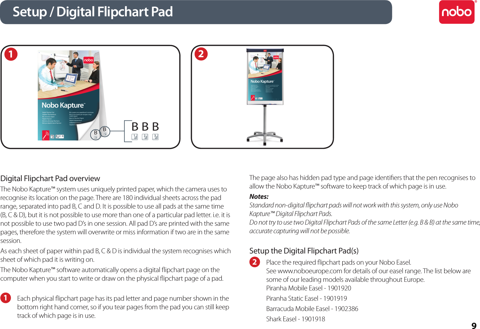 9Digital Flipchart Pad overviewThe Nobo Kapture™ system uses uniquely printed paper, which the camera uses to recognise its location on the page. There are 180 individual sheets across the pad range, separated into pad B, C and D. It is possible to use all pads at the same time (B, C &amp; D), but it is not possible to use more than one of a particular pad letter. i.e. it is not possible to use two pad D’s in one session. All pad D’s are printed with the same pages, therefore the system will overwrite or miss information if two are in the same session.As each sheet of paper within pad B, C &amp; D is individual the system recognises which sheet of which pad it is writing on.The Nobo Kapture™ software automatically opens a digital ipchart page on the computer when you start to write or draw on the physical ipchart page of a pad.1  Each physical ipchart page has its pad letter and page number shown in the bottom right hand corner, so if you tear pages from the pad you can still keep track of which page is in use. The page also has hidden pad type and page identiers that the pen recognises to allow the Nobo Kapture™ software to keep track of which page is in use.Notes:Standard non-digital ipchart pads will not work with this system, only use Nobo Kapture™ Digital Flipchart Pads.Do not try to use two Digital Flipchart Pads of the same Letter (e.g. B &amp; B) at the same time, accurate capturing will not be possible.Setup the Digital Flipchart Pad(s)2  Place the required ipchart pads on your Nobo Easel.  See www.noboeurope.com for details of our easel range. The list below are some of our leading models available throughout Europe.Piranha Mobile Easel - 1901920Piranha Static Easel - 1901919Barracuda Mobile Easel - 1902386Shark Easel - 1901918Setup / Digital Flipchart Pad12