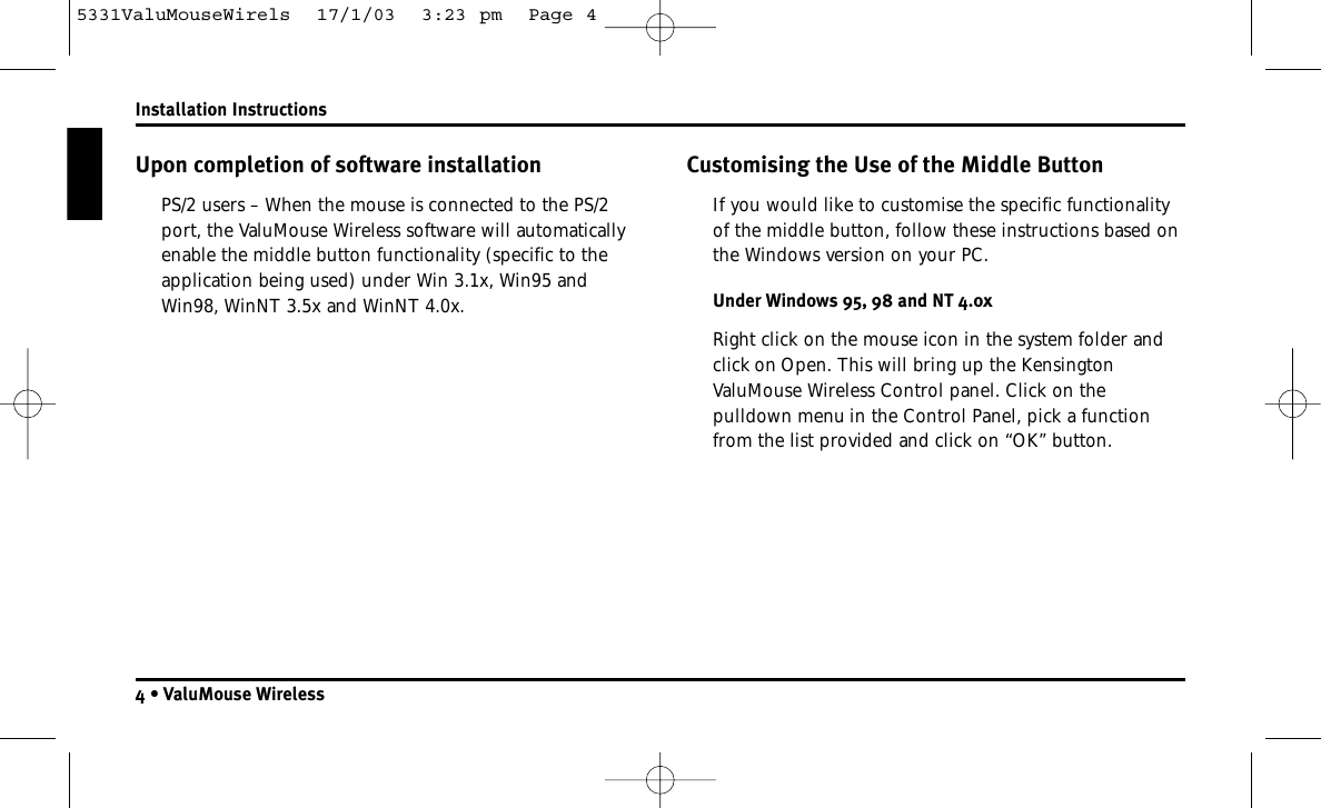 Upon completion of software installationPS/2 users – When the mouse is connected to the PS/2port, the ValuMouse Wireless software will automaticallyenable the middle button functionality (specific to theapplication being used) under Win 3.1x, Win95 andWin98, WinNT 3.5x and WinNT 4.0x.Customising the Use of the Middle ButtonIf you would like to customise the specific functionalityof the middle button, follow these instructions based onthe Windows version on your PC.Under Windows 95, 98 and NT 4.0xRight click on the mouse icon in the system folder andclick on Open. This will bring up the KensingtonValuMouse Wireless Control panel. Click on thepulldown menu in the Control Panel, pick a functionfrom the list provided and click on “OK” button.Installation Instructions4 • ValuMouse Wireless5331ValuMouseWirels  17/1/03  3:23 pm  Page 4