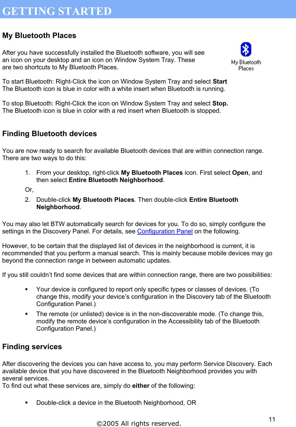 GETTING STARTED My Bluetooth Places  After you have successfully installed the Bluetooth software, you will see an icon on your desktop and an icon on Window System Tray. These are two shortcuts to My Bluetooth Places.  To start Bluetooth: Right-Click the icon on Window System Tray and select Start The Bluetooth icon is blue in color with a white insert when Bluetooth is running.  To stop Bluetooth: Right-Click the icon on Window System Tray and select Stop. The Bluetooth icon is blue in color with a red insert when Bluetooth is stopped.  Finding Bluetooth devices  You are now ready to search for available Bluetooth devices that are within connection range. There are two ways to do this:  1.  From your desktop, right-click My Bluetooth Places icon. First select Open, and then select Entire Bluetooth Neighborhood. Or, 2. Double-click My Bluetooth Places. Then double-click Entire Bluetooth Neighborhood.  You may also let BTW automatically search for devices for you. To do so, simply configure the settings in the Discovery Panel. For details, see Configuration Panel on the following.  However, to be certain that the displayed list of devices in the neighborhood is current, it is recommended that you perform a manual search. This is mainly because mobile devices may go beyond the connection range in between automatic updates.  If you still couldn’t find some devices that are within connection range, there are two possibilities:    Your device is configured to report only specific types or classes of devices. (To change this, modify your device’s configuration in the Discovery tab of the Bluetooth Configuration Panel.)   The remote (or unlisted) device is in the non-discoverable mode. (To change this, modify the remote device’s configuration in the Accessibility tab of the Bluetooth Configuration Panel.) Finding services  After discovering the devices you can have access to, you may perform Service Discovery. Each available device that you have discovered in the Bluetooth Neighborhood provides you with several services.  To find out what these services are, simply do either of the following:    Double-click a device in the Bluetooth Neighborhood, OR ©2005 All rights reserved.  11