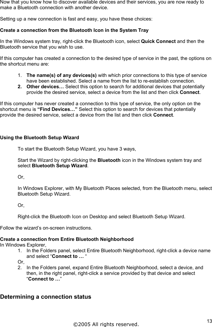 Now that you know how to discover available devices and their services, you are now ready to make a Bluetooth connection with another device.   Setting up a new connection is fast and easy, you have these choices:  Create a connection from the Bluetooth Icon in the System Tray  In the Windows system tray, right-click the Bluetooth icon, select Quick Connect and then the Bluetooth service that you wish to use.  If this computer has created a connection to the desired type of service in the past, the options on the shortcut menu are:  1.  The name(s) of any devices(s) with which prior connections to this type of service have been established. Select a name from the list to re-establish connection. 2. Other devices… Select this option to search for additional devices that potentially provide the desired service, select a device from the list and then click Connect.  If this computer has never created a connection to this type of service, the only option on the shortcut menu is “Find Devices…” Select this option to search for devices that potentially provide the desired service, select a device from the list and then click Connect.     Using the Bluetooth Setup Wizard  To start the Bluetooth Setup Wizard, you have 3 ways,  Start the Wizard by right-clicking the Bluetooth icon in the Windows system tray and select Bluetooth Setup Wizard.  Or,  In Windows Explorer, with My Bluetooth Places selected, from the Bluetooth menu, select Bluetooth Setup Wizard.  Or,  Right-click the Bluetooth Icon on Desktop and select Bluetooth Setup Wizard.  Follow the wizard’s on-screen instructions.  Create a connection from Entire Bluetooth Neighborhood In Windows Explorer, 1.  In the Folders panel, select Entire Bluetooth Neighborhood, right-click a device name and select “Connect to … “  Or, 2.  In the Folders panel, expand Entire Bluetooth Neighborhood, select a device, and then, in the right panel, right-click a service provided by that device and select “Connect to …”  Determining a connection status  ©2005 All rights reserved.  13