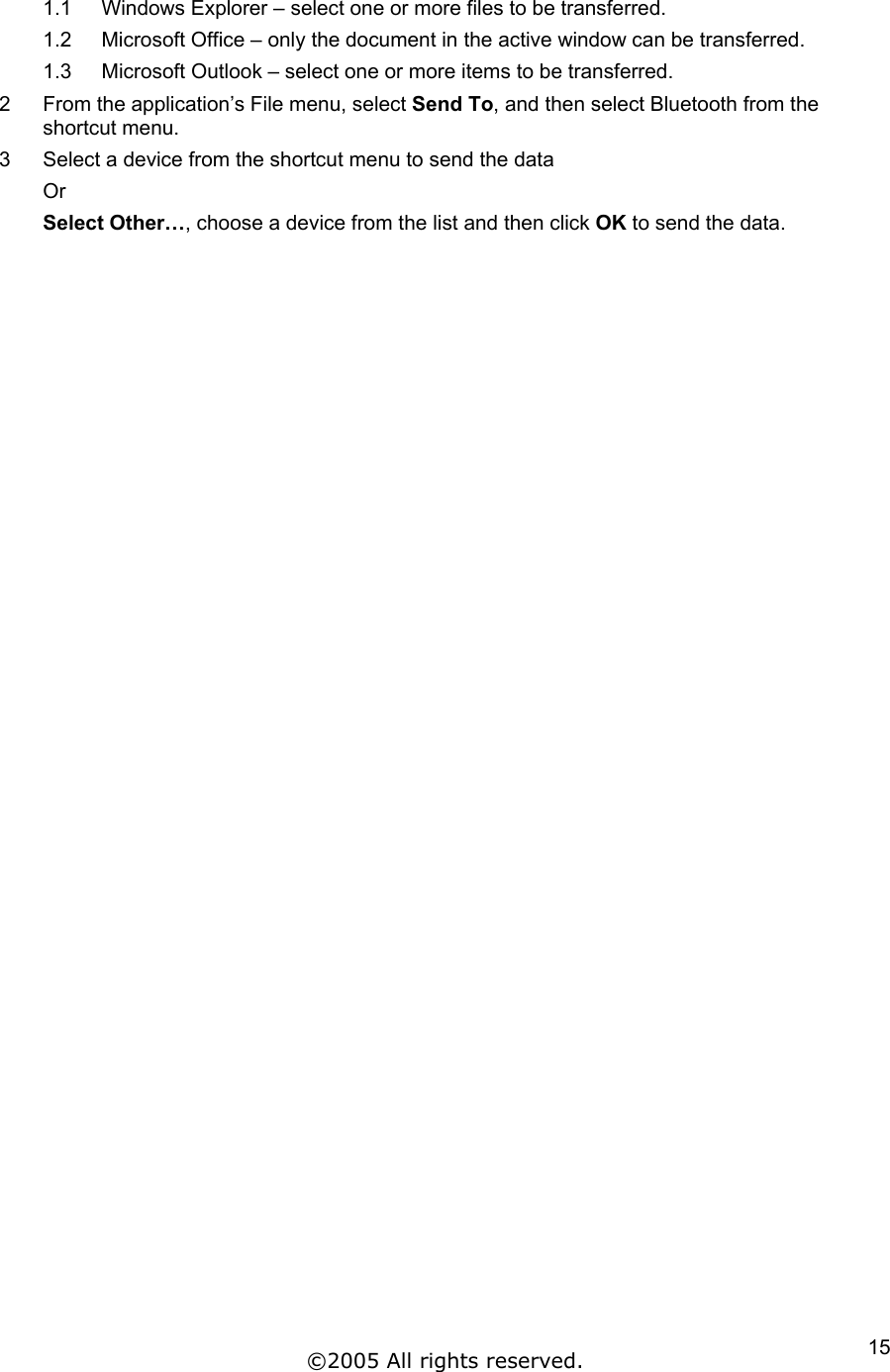1.1  Windows Explorer – select one or more files to be transferred.  1.2  Microsoft Office – only the document in the active window can be transferred. 1.3  Microsoft Outlook – select one or more items to be transferred. 2  From the application’s File menu, select Send To, and then select Bluetooth from the shortcut menu. 3  Select a device from the shortcut menu to send the data Or  Select Other…, choose a device from the list and then click OK to send the data.   ©2005 All rights reserved.  15