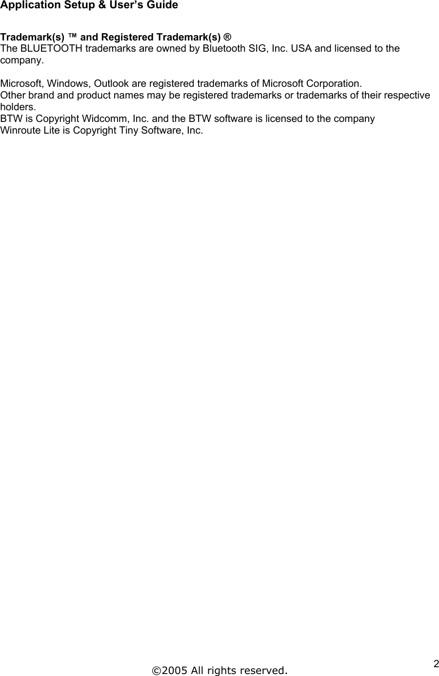 Application Setup &amp; User’s Guide  Trademark(s) ™ and Registered Trademark(s) ® The BLUETOOTH trademarks are owned by Bluetooth SIG, Inc. USA and licensed to the company.   Microsoft, Windows, Outlook are registered trademarks of Microsoft Corporation. Other brand and product names may be registered trademarks or trademarks of their respective holders. BTW is Copyright Widcomm, Inc. and the BTW software is licensed to the company Winroute Lite is Copyright Tiny Software, Inc.    ©2005 All rights reserved.  2