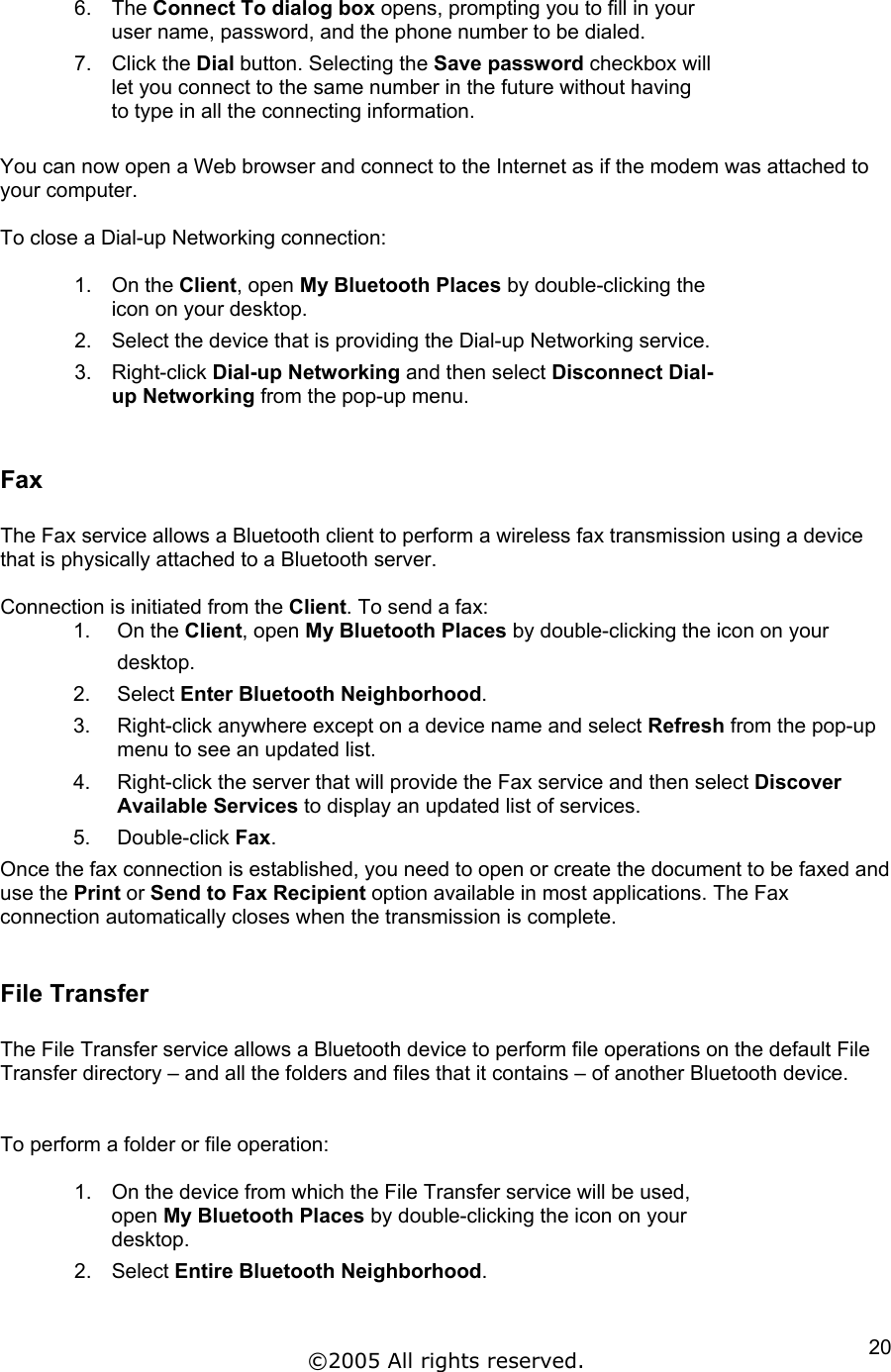6. The Connect To dialog box opens, prompting you to fill in your user name, password, and the phone number to be dialed.  7. Click the Dial button. Selecting the Save password checkbox will let you connect to the same number in the future without having to type in all the connecting information.  You can now open a Web browser and connect to the Internet as if the modem was attached to your computer.  To close a Dial-up Networking connection:  1. On the Client, open My Bluetooth Places by double-clicking the icon on your desktop. 2.  Select the device that is providing the Dial-up Networking service. 3. Right-click Dial-up Networking and then select Disconnect Dial-up Networking from the pop-up menu.  Fax  The Fax service allows a Bluetooth client to perform a wireless fax transmission using a device that is physically attached to a Bluetooth server.  Connection is initiated from the Client. To send a fax: 1. On the Client, open My Bluetooth Places by double-clicking the icon on your  desktop. 2. Select Enter Bluetooth Neighborhood. 3.  Right-click anywhere except on a device name and select Refresh from the pop-up   menu to see an updated list. 4.  Right-click the server that will provide the Fax service and then select Discover Available Services to display an updated list of services. 5. Double-click Fax. Once the fax connection is established, you need to open or create the document to be faxed and use the Print or Send to Fax Recipient option available in most applications. The Fax connection automatically closes when the transmission is complete.   File Transfer  The File Transfer service allows a Bluetooth device to perform file operations on the default File Transfer directory – and all the folders and files that it contains – of another Bluetooth device.   To perform a folder or file operation:  1.  On the device from which the File Transfer service will be used, open My Bluetooth Places by double-clicking the icon on your desktop. 2. Select Entire Bluetooth Neighborhood. ©2005 All rights reserved.  20