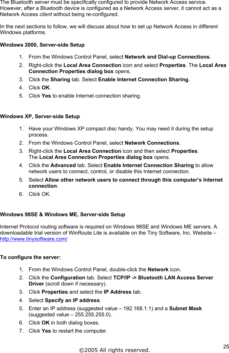 The Bluetooth server must be specifically configured to provide Network Access service. However, after a Bluetooth device is configured as a Network Access server, it cannot act as a Network Access client without being re-configured.  In the next sections to follow, we will discuss about how to set up Network Access in different Windows platforms.  Windows 2000, Server-side Setup  1.  From the Windows Control Panel, select Network and Dial-up Connections. 2. Right-click the Local Area Connection icon and select Properties. The Local Area Connection Properties dialog box opens.  3. Click the Sharing tab. Select Enable Internet Connection Sharing.  4. Click OK. 5. Click Yes to enable Internet connection sharing.   Windows XP, Server-side Setup  1.  Have your Windows XP compact disc handy. You may need it during the setup process. 2.  From the Windows Control Panel, select Network Connections. 3. Right-click the Local Area Connection icon and then select Properties. The Local Area Connection Properties dialog box opens.  4. Click the Advanced tab. Select Enable Internet Connection Sharing to allow network users to connect, control, or disable this Internet connection. 5. Select Allow other network users to connect through this computer’s Internet connection. 6. Click OK.   Windows 98SE &amp; Windows ME, Server-side Setup  Internet Protocol routing software is required on Windows 98SE and Windows ME servers. A downloadable trial version of WinRoute Lite is available on the Tiny Software, Inc. Website – http://www.tinysoftware.com/   To configure the server:  1.  From the Windows Control Panel, double-click the Network icon. 2. Click the Configuration tab. Select TCP/IP -&gt; Bluetooth LAN Access Server Driver (scroll down if necessary). 3. Click Properties and select the IP Address tab. 4. Select Specify an IP address. 5.  Enter an IP address (suggested value – 192.168.1.1) and a Subnet Mask (suggested value – 255.255.255.0). 6. Click OK in both dialog boxes. 7. Click Yes to restart the computer.  ©2005 All rights reserved.  25