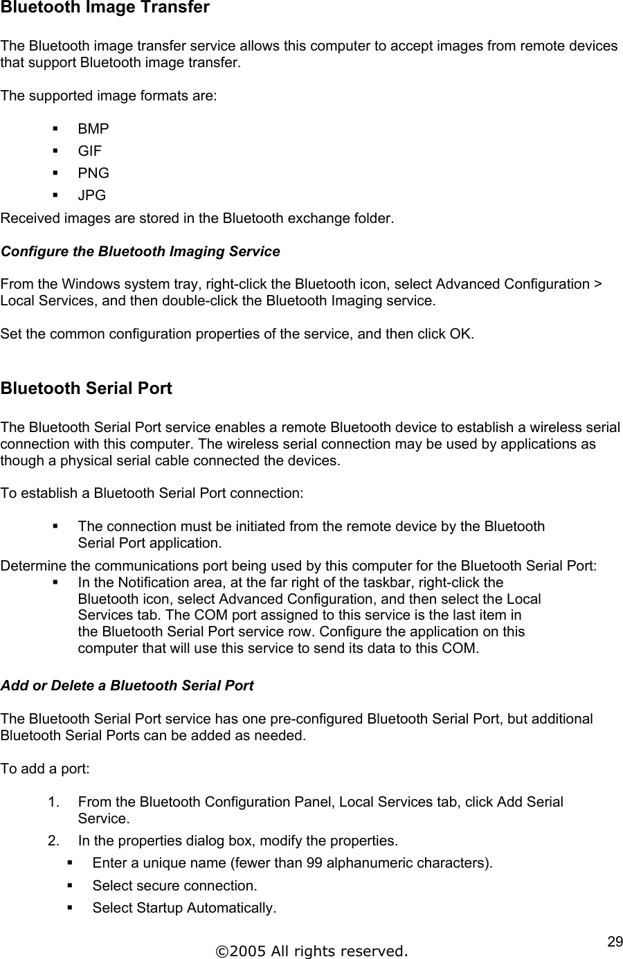 Bluetooth Image Transfer  The Bluetooth image transfer service allows this computer to accept images from remote devices that support Bluetooth image transfer.  The supported image formats are:    BMP   GIF   PNG   JPG Received images are stored in the Bluetooth exchange folder.  Configure the Bluetooth Imaging Service  From the Windows system tray, right-click the Bluetooth icon, select Advanced Configuration &gt; Local Services, and then double-click the Bluetooth Imaging service.  Set the common configuration properties of the service, and then click OK.  Bluetooth Serial Port  The Bluetooth Serial Port service enables a remote Bluetooth device to establish a wireless serial connection with this computer. The wireless serial connection may be used by applications as though a physical serial cable connected the devices.  To establish a Bluetooth Serial Port connection:    The connection must be initiated from the remote device by the Bluetooth Serial Port application.  Determine the communications port being used by this computer for the Bluetooth Serial Port:   In the Notification area, at the far right of the taskbar, right-click the Bluetooth icon, select Advanced Configuration, and then select the Local Services tab. The COM port assigned to this service is the last item in the Bluetooth Serial Port service row. Configure the application on this computer that will use this service to send its data to this COM.  Add or Delete a Bluetooth Serial Port  The Bluetooth Serial Port service has one pre-configured Bluetooth Serial Port, but additional Bluetooth Serial Ports can be added as needed.  To add a port:  1.  From the Bluetooth Configuration Panel, Local Services tab, click Add Serial Service. 2.  In the properties dialog box, modify the properties.   Enter a unique name (fewer than 99 alphanumeric characters).   Select secure connection.   Select Startup Automatically. ©2005 All rights reserved.  29