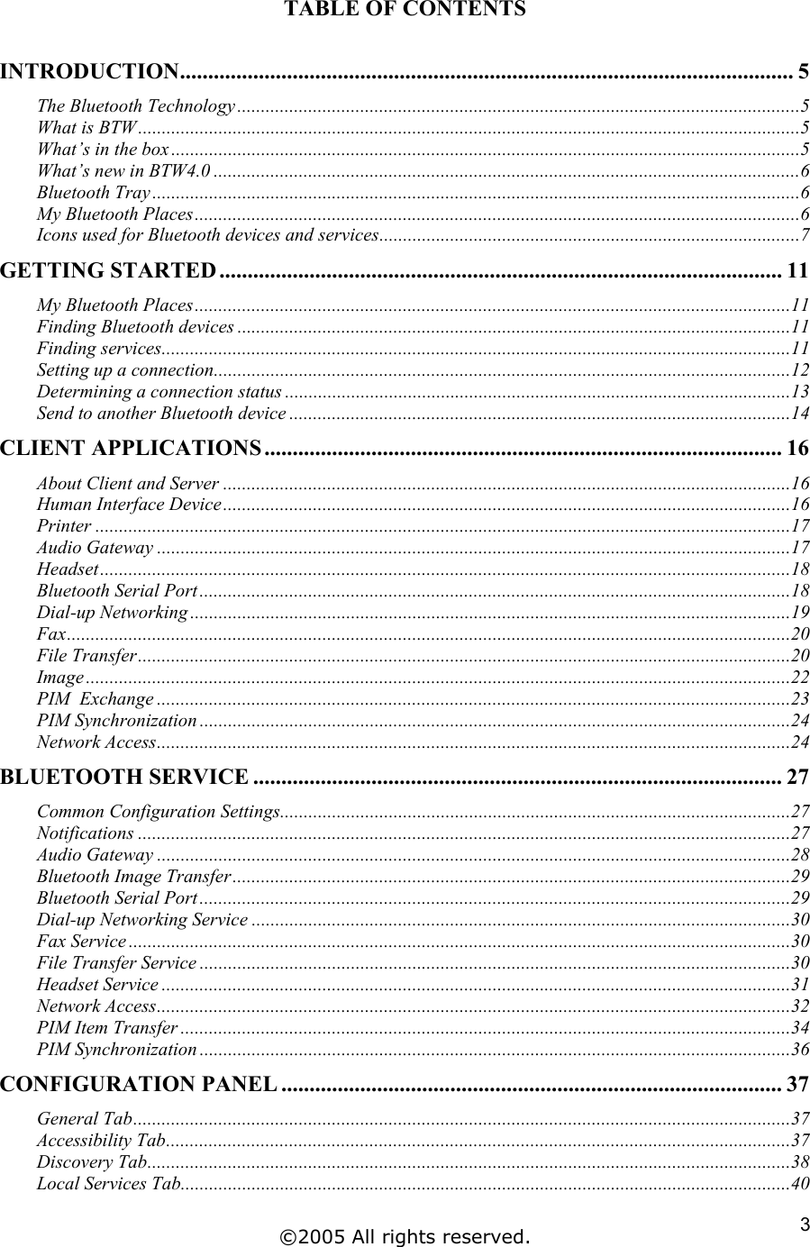 TABLE OF CONTENTS  INTRODUCTION............................................................................................................. 5 The Bluetooth Technology.......................................................................................................................5 What is BTW............................................................................................................................................5 What’s in the box.....................................................................................................................................5 What’s new in BTW4.0 ............................................................................................................................6 Bluetooth Tray.........................................................................................................................................6 My Bluetooth Places................................................................................................................................6 Icons used for Bluetooth devices and services.........................................................................................7 GETTING STARTED .................................................................................................... 11 My Bluetooth Places..............................................................................................................................11 Finding Bluetooth devices .....................................................................................................................11 Finding services.....................................................................................................................................11 Setting up a connection..........................................................................................................................12 Determining a connection status ...........................................................................................................13 Send to another Bluetooth device ..........................................................................................................14 CLIENT APPLICATIONS ............................................................................................ 16 About Client and Server ........................................................................................................................16 Human Interface Device........................................................................................................................16 Printer ...................................................................................................................................................17 Audio Gateway ......................................................................................................................................17 Headset..................................................................................................................................................18 Bluetooth Serial Port.............................................................................................................................18 Dial-up Networking ...............................................................................................................................19 Fax.........................................................................................................................................................20 File Transfer..........................................................................................................................................20 Image .....................................................................................................................................................22 PIM  Exchange ......................................................................................................................................23 PIM Synchronization .............................................................................................................................24 Network Access......................................................................................................................................24 BLUETOOTH SERVICE .............................................................................................. 27 Common Configuration Settings............................................................................................................27 Notifications ..........................................................................................................................................27 Audio Gateway ......................................................................................................................................28 Bluetooth Image Transfer......................................................................................................................29 Bluetooth Serial Port.............................................................................................................................29 Dial-up Networking Service ..................................................................................................................30 Fax Service ............................................................................................................................................30 File Transfer Service .............................................................................................................................30 Headset Service .....................................................................................................................................31 Network Access......................................................................................................................................32 PIM Item Transfer .................................................................................................................................34 PIM Synchronization .............................................................................................................................36 CONFIGURATION PANEL ......................................................................................... 37 General Tab...........................................................................................................................................37 Accessibility Tab....................................................................................................................................37 Discovery Tab........................................................................................................................................38 Local Services Tab.................................................................................................................................40 ©2005 All rights reserved.  3