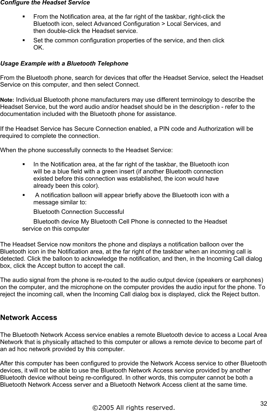 Configure the Headset Service    From the Notification area, at the far right of the taskbar, right-click the Bluetooth icon, select Advanced Configuration &gt; Local Services, and then double-click the Headset service.   Set the common configuration properties of the service, and then click OK.  Usage Example with a Bluetooth Telephone  From the Bluetooth phone, search for devices that offer the Headset Service, select the Headset Service on this computer, and then select Connect.  Note: Individual Bluetooth phone manufacturers may use different terminology to describe the Headset Service, but the word audio and/or headset should be in the description - refer to the documentation included with the Bluetooth phone for assistance.  If the Headset Service has Secure Connection enabled, a PIN code and Authorization will be required to complete the connection.  When the phone successfully connects to the Headset Service:    In the Notification area, at the far right of the taskbar, the Bluetooth icon will be a blue field with a green insert (if another Bluetooth connection existed before this connection was established, the icon would have already been this color).    A notification balloon will appear briefly above the Bluetooth icon with a message similar to: Bluetooth Connection Successful Bluetooth device My Bluetooth Cell Phone is connected to the Headset service on this computer  The Headset Service now monitors the phone and displays a notification balloon over the Bluetooth icon in the Notification area, at the far right of the taskbar when an incoming call is detected. Click the balloon to acknowledge the notification, and then, in the Incoming Call dialog box, click the Accept button to accept the call.  The audio signal from the phone is re-routed to the audio output device (speakers or earphones) on the computer, and the microphone on the computer provides the audio input for the phone. To reject the incoming call, when the Incoming Call dialog box is displayed, click the Reject button.  Network Access  The Bluetooth Network Access service enables a remote Bluetooth device to access a Local Area Network that is physically attached to this computer or allows a remote device to become part of an ad hoc network provided by this computer.  After this computer has been configured to provide the Network Access service to other Bluetooth devices, it will not be able to use the Bluetooth Network Access service provided by another Bluetooth device without being re-configured. In other words, this computer cannot be both a Bluetooth Network Access server and a Bluetooth Network Access client at the same time.  ©2005 All rights reserved.  32