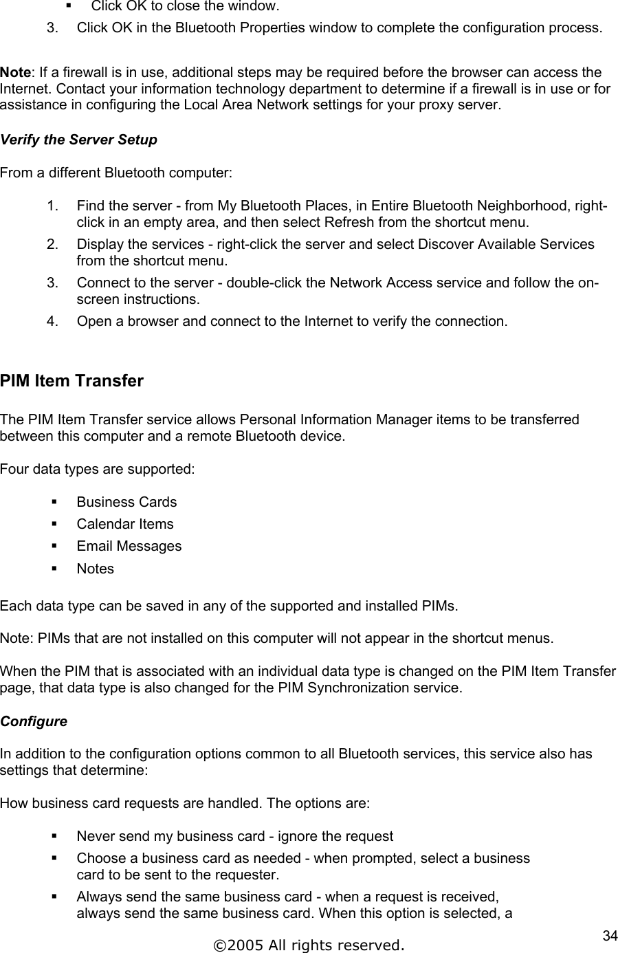   Click OK to close the window. 3.  Click OK in the Bluetooth Properties window to complete the configuration process.  Note: If a firewall is in use, additional steps may be required before the browser can access the Internet. Contact your information technology department to determine if a firewall is in use or for assistance in configuring the Local Area Network settings for your proxy server.  Verify the Server Setup  From a different Bluetooth computer:  1.  Find the server - from My Bluetooth Places, in Entire Bluetooth Neighborhood, right-click in an empty area, and then select Refresh from the shortcut menu. 2.  Display the services - right-click the server and select Discover Available Services from the shortcut menu. 3.  Connect to the server - double-click the Network Access service and follow the on-screen instructions. 4.  Open a browser and connect to the Internet to verify the connection.  PIM Item Transfer  The PIM Item Transfer service allows Personal Information Manager items to be transferred between this computer and a remote Bluetooth device.  Four data types are supported:    Business Cards   Calendar Items   Email Messages   Notes  Each data type can be saved in any of the supported and installed PIMs.  Note: PIMs that are not installed on this computer will not appear in the shortcut menus.  When the PIM that is associated with an individual data type is changed on the PIM Item Transfer page, that data type is also changed for the PIM Synchronization service.  Configure  In addition to the configuration options common to all Bluetooth services, this service also has settings that determine:  How business card requests are handled. The options are:    Never send my business card - ignore the request   Choose a business card as needed - when prompted, select a business card to be sent to the requester.   Always send the same business card - when a request is received, always send the same business card. When this option is selected, a ©2005 All rights reserved.  34