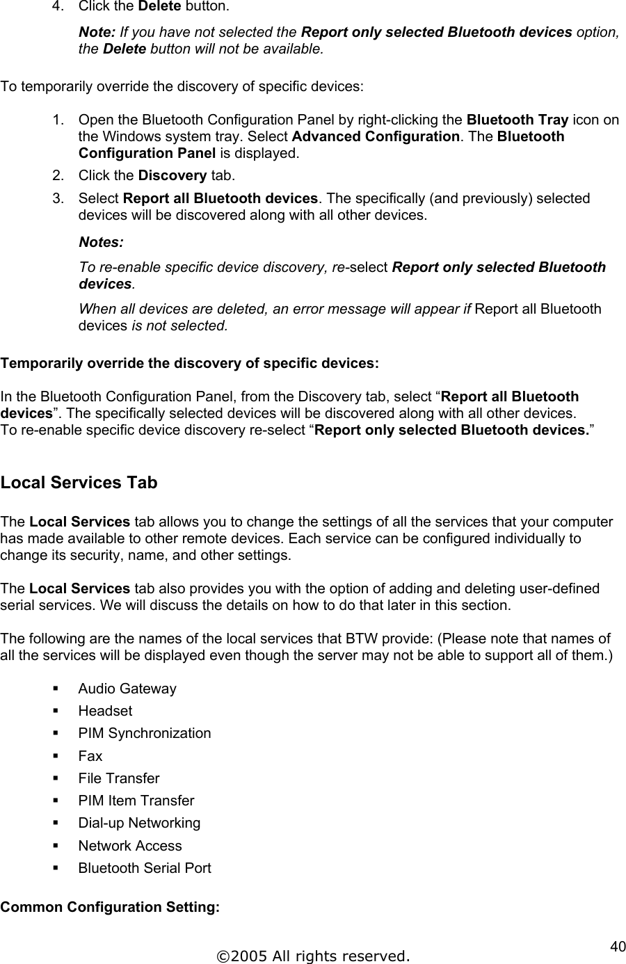 4. Click the Delete button. Note: If you have not selected the Report only selected Bluetooth devices option, the Delete button will not be available.  To temporarily override the discovery of specific devices:  1.  Open the Bluetooth Configuration Panel by right-clicking the Bluetooth Tray icon on the Windows system tray. Select Advanced Configuration. The Bluetooth Configuration Panel is displayed. 2. Click the Discovery tab. 3. Select Report all Bluetooth devices. The specifically (and previously) selected devices will be discovered along with all other devices. Notes:  To re-enable specific device discovery, re-select Report only selected Bluetooth devices. When all devices are deleted, an error message will appear if Report all Bluetooth devices is not selected.  Temporarily override the discovery of specific devices:  In the Bluetooth Configuration Panel, from the Discovery tab, select “Report all Bluetooth devices”. The specifically selected devices will be discovered along with all other devices. To re-enable specific device discovery re-select “Report only selected Bluetooth devices.”   Local Services Tab  The Local Services tab allows you to change the settings of all the services that your computer has made available to other remote devices. Each service can be configured individually to change its security, name, and other settings.  The Local Services tab also provides you with the option of adding and deleting user-defined serial services. We will discuss the details on how to do that later in this section.  The following are the names of the local services that BTW provide: (Please note that names of all the services will be displayed even though the server may not be able to support all of them.)     Audio Gateway   Headset   PIM Synchronization   Fax   File Transfer   PIM Item Transfer   Dial-up Networking   Network Access   Bluetooth Serial Port  Common Configuration Setting:  ©2005 All rights reserved.  40