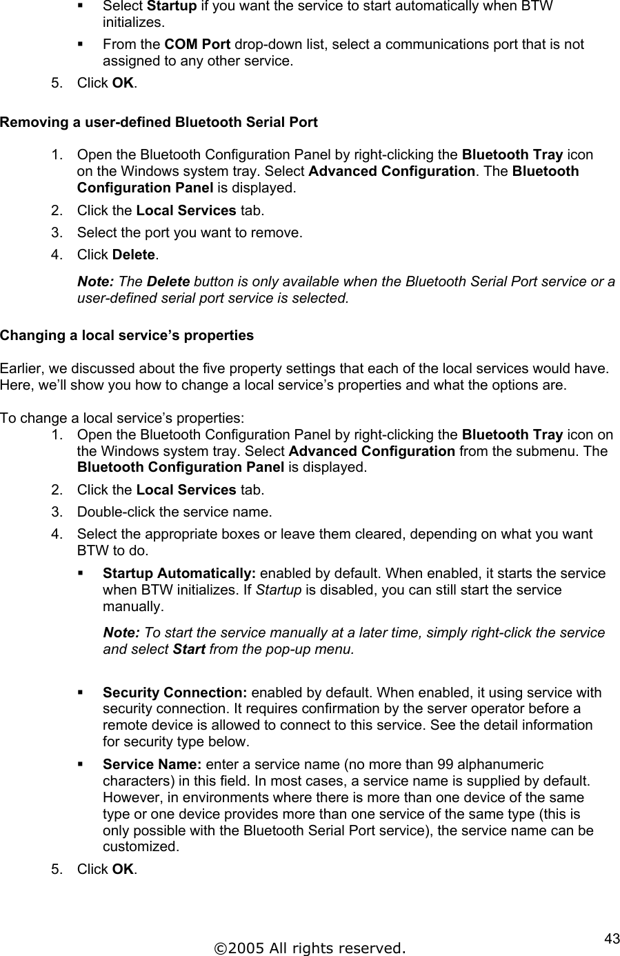   Select Startup if you want the service to start automatically when BTW initializes.   From the COM Port drop-down list, select a communications port that is not assigned to any other service. 5. Click OK.  Removing a user-defined Bluetooth Serial Port  1.  Open the Bluetooth Configuration Panel by right-clicking the Bluetooth Tray icon on the Windows system tray. Select Advanced Configuration. The Bluetooth Configuration Panel is displayed. 2. Click the Local Services tab. 3.  Select the port you want to remove. 4. Click Delete. Note: The Delete button is only available when the Bluetooth Serial Port service or a user-defined serial port service is selected.  Changing a local service’s properties  Earlier, we discussed about the five property settings that each of the local services would have. Here, we’ll show you how to change a local service’s properties and what the options are.  To change a local service’s properties: 1.  Open the Bluetooth Configuration Panel by right-clicking the Bluetooth Tray icon on the Windows system tray. Select Advanced Configuration from the submenu. The Bluetooth Configuration Panel is displayed. 2. Click the Local Services tab. 3.  Double-click the service name. 4.  Select the appropriate boxes or leave them cleared, depending on what you want BTW to do.   Startup Automatically: enabled by default. When enabled, it starts the service when BTW initializes. If Startup is disabled, you can still start the service manually. Note: To start the service manually at a later time, simply right-click the service and select Start from the pop-up menu.    Security Connection: enabled by default. When enabled, it using service with security connection. It requires confirmation by the server operator before a remote device is allowed to connect to this service. See the detail information for security type below.   Service Name: enter a service name (no more than 99 alphanumeric characters) in this field. In most cases, a service name is supplied by default. However, in environments where there is more than one device of the same type or one device provides more than one service of the same type (this is only possible with the Bluetooth Serial Port service), the service name can be customized. 5. Click OK.  ©2005 All rights reserved.  43