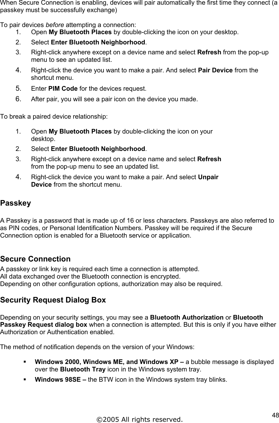  When Secure Connection is enabling, devices will pair automatically the first time they connect (a passkey must be successfully exchange)  To pair devices before attempting a connection: 1. Open My Bluetooth Places by double-clicking the icon on your desktop. 2. Select Enter Bluetooth Neighborhood. 3.  Right-click anywhere except on a device name and select Refresh from the pop-up menu to see an updated list. 4.  Right-click the device you want to make a pair. And select Pair Device from the shortcut menu. 5.  Enter PIM Code for the devices request. 6.  After pair, you will see a pair icon on the device you made.  To break a paired device relationship:  1. Open My Bluetooth Places by double-clicking the icon on your desktop. 2. Select Enter Bluetooth Neighborhood. 3.  Right-click anywhere except on a device name and select Refresh from the pop-up menu to see an updated list. 4.  Right-click the device you want to make a pair. And select Unpair Device from the shortcut menu. Passkey  A Passkey is a password that is made up of 16 or less characters. Passkeys are also referred to as PIN codes, or Personal Identification Numbers. Passkey will be required if the Secure Connection option is enabled for a Bluetooth service or application.  Secure Connection A passkey or link key is required each time a connection is attempted. All data exchanged over the Bluetooth connection is encrypted. Depending on other configuration options, authorization may also be required. Security Request Dialog Box  Depending on your security settings, you may see a Bluetooth Authorization or Bluetooth Passkey Request dialog box when a connection is attempted. But this is only if you have either Authorization or Authentication enabled.  The method of notification depends on the version of your Windows:    Windows 2000, Windows ME, and Windows XP – a bubble message is displayed over the Bluetooth Tray icon in the Windows system tray.   Windows 98SE – the BTW icon in the Windows system tray blinks.  ©2005 All rights reserved.  48