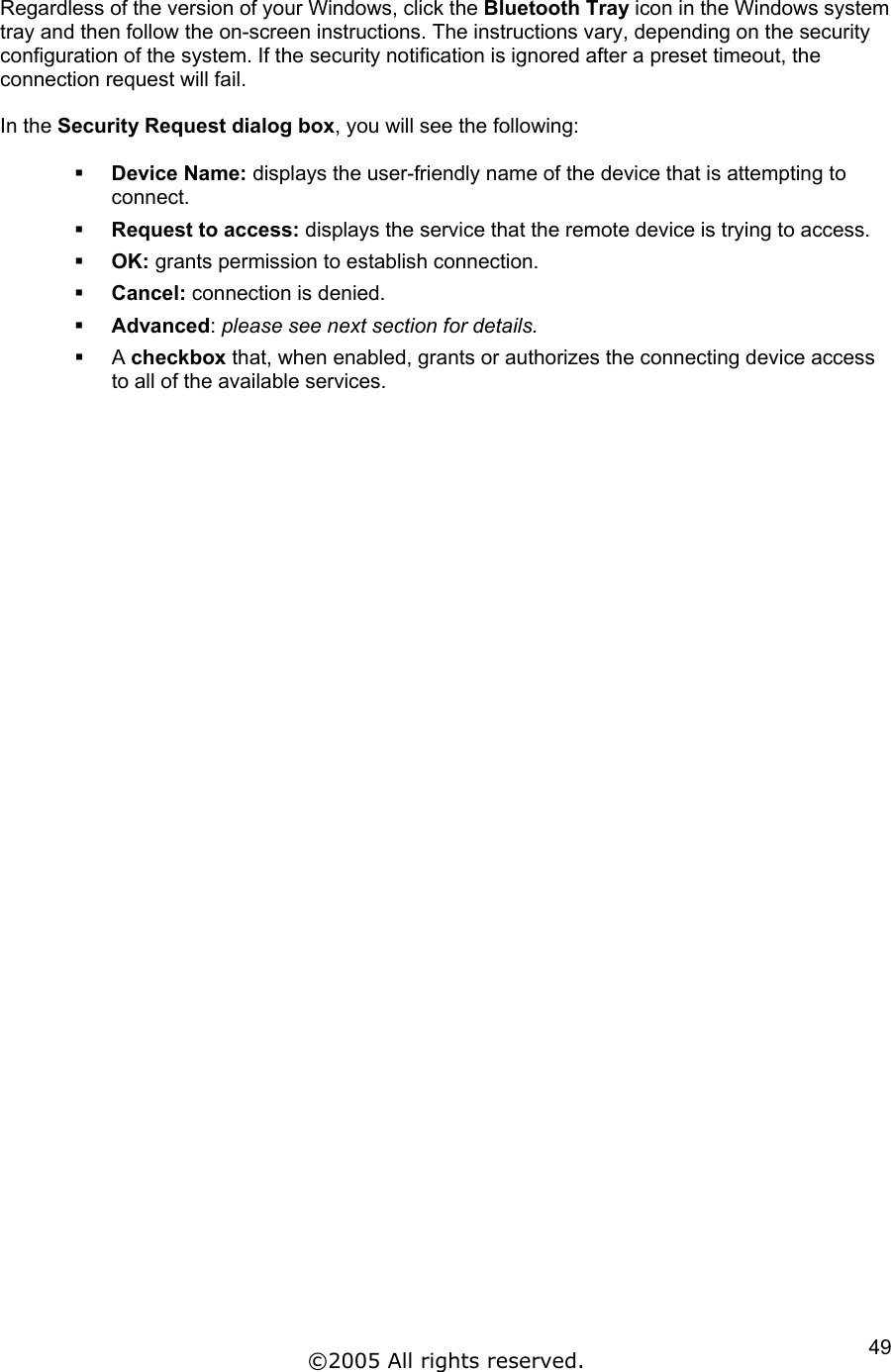 Regardless of the version of your Windows, click the Bluetooth Tray icon in the Windows system tray and then follow the on-screen instructions. The instructions vary, depending on the security configuration of the system. If the security notification is ignored after a preset timeout, the connection request will fail.  In the Security Request dialog box, you will see the following:    Device Name: displays the user-friendly name of the device that is attempting to connect.   Request to access: displays the service that the remote device is trying to access.   OK: grants permission to establish connection.   Cancel: connection is denied.   Advanced: please see next section for details.   A checkbox that, when enabled, grants or authorizes the connecting device access to all of the available services. ©2005 All rights reserved.  49