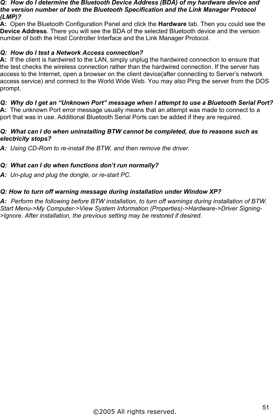 Q:  How do I determine the Bluetooth Device Address (BDA) of my hardware device and the version number of both the Bluetooth Specification and the Link Manager Protocol (LMP)? A:  Open the Bluetooth Configuration Panel and click the Hardware tab. Then you could see the  Device Address. There you will see the BDA of the selected Bluetooth device and the version number of both the Host Controller Interface and the Link Manager Protocol.  Q:  How do I test a Network Access connection? A:  If the client is hardwired to the LAN, simply unplug the hardwired connection to ensure that the test checks the wireless connection rather than the hardwired connection. If the server has access to the Internet, open a browser on the client device(after connecting to Server’s network access service) and connect to the World Wide Web. You may also Ping the server from the DOS prompt.  Q:  Why do I get an “Unknown Port” message when I attempt to use a Bluetooth Serial Port? A:  The unknown Port error message usually means that an attempt was made to connect to a port that was in use. Additional Bluetooth Serial Ports can be added if they are required.  Q:  What can I do when uninstalling BTW cannot be completed, due to reasons such as electricity stops? A:  Using CD-Rom to re-install the BTW, and then remove the driver.  Q:  What can I do when functions don’t run normally? A:  Un-plug and plug the dongle, or re-start PC.  Q: How to turn off warning message during installation under Window XP? A:  Perform the following before BTW installation, to turn off warnings during installation of BTW. Start Menu-&gt;My Computer-&gt;View System Information (Properties)-&gt;Hardware-&gt;Driver Signing-&gt;Ignore. After installation, the previous setting may be restored if desired. ©2005 All rights reserved.  51