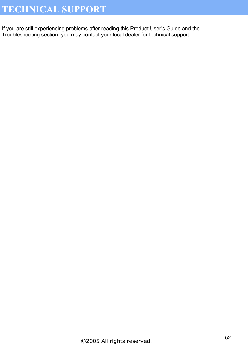  TECHNICAL SUPPORT  If you are still experiencing problems after reading this Product User’s Guide and the Troubleshooting section, you may contact your local dealer for technical support.  ©2005 All rights reserved.  52