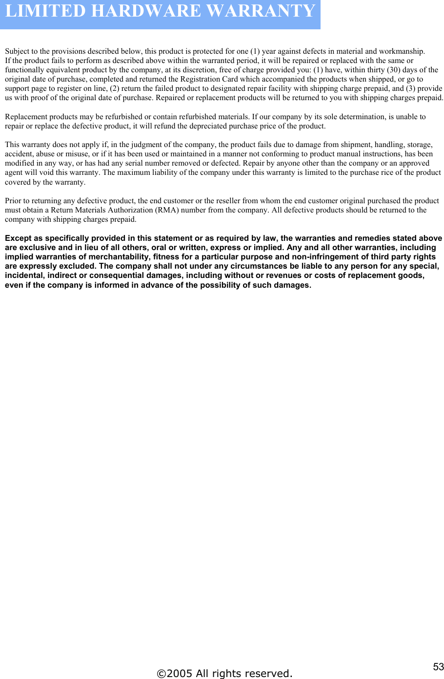 LIMITED HARDWARE WARRANTY  Subject to the provisions described below, this product is protected for one (1) year against defects in material and workmanship. If the product fails to perform as described above within the warranted period, it will be repaired or replaced with the same or functionally equivalent product by the company, at its discretion, free of charge provided you: (1) have, within thirty (30) days of the original date of purchase, completed and returned the Registration Card which accompanied the products when shipped, or go to support page to register on line, (2) return the failed product to designated repair facility with shipping charge prepaid, and (3) provide us with proof of the original date of purchase. Repaired or replacement products will be returned to you with shipping charges prepaid.  Replacement products may be refurbished or contain refurbished materials. If our company by its sole determination, is unable to repair or replace the defective product, it will refund the depreciated purchase price of the product.  This warranty does not apply if, in the judgment of the company, the product fails due to damage from shipment, handling, storage, accident, abuse or misuse, or if it has been used or maintained in a manner not conforming to product manual instructions, has been modified in any way, or has had any serial number removed or defected. Repair by anyone other than the company or an approved agent will void this warranty. The maximum liability of the company under this warranty is limited to the purchase rice of the product covered by the warranty.  Prior to returning any defective product, the end customer or the reseller from whom the end customer original purchased the product must obtain a Return Materials Authorization (RMA) number from the company. All defective products should be returned to the company with shipping charges prepaid.  Except as specifically provided in this statement or as required by law, the warranties and remedies stated above are exclusive and in lieu of all others, oral or written, express or implied. Any and all other warranties, including implied warranties of merchantability, fitness for a particular purpose and non-infringement of third party rights are expressly excluded. The company shall not under any circumstances be liable to any person for any special, incidental, indirect or consequential damages, including without or revenues or costs of replacement goods, even if the company is informed in advance of the possibility of such damages.                          ©2005 All rights reserved.  53