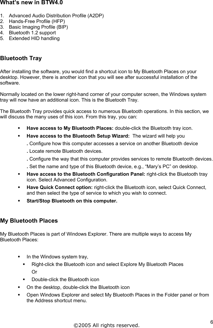 What’s new in BTW4.0  1.  Advanced Audio Distribution Profile (A2DP) 2.  Hands-Free Profile (HFP)  3.  Basic Imaging Profile (BIP)  4.  Bluetooth 1.2 support  5.  Extended HID handling   Bluetooth Tray  After installing the software, you would find a shortcut icon to My Bluetooth Places on your desktop. However, there is another icon that you will see after successful installation of the software.   Normally located on the lower right-hand corner of your computer screen, the Windows system tray will now have an additional icon. This is the Bluetooth Tray.  The Bluetooth Tray provides quick access to numerous Bluetooth operations. In this section, we will discuss the many uses of this icon. From this tray, you can:    Have access to My Bluetooth Places: double-click the Bluetooth tray icon.   Have access to the Bluetooth Setup Wizard:  The wizard will help you . Configure how this computer accesses a service on another Bluetooth device . Locate remote Bluetooth devices. . Configure the way that this computer provides services to remote Bluetooth devices. . Set the name and type of this Bluetooth device, e.g., “Mary’s PC” on desktop.   Have access to the Bluetooth Configuration Panel: right-click the Bluetooth tray icon. Select Advanced Configuration.   Have Quick Connect option: right-click the Bluetooth icon, select Quick Connect, and then select the type of service to which you wish to connect.   Start/Stop Bluetooth on this computer.  My Bluetooth Places  My Bluetooth Places is part of Windows Explorer. There are multiple ways to access My Bluetooth Places:     In the Windows system tray,    Right-click the Bluetooth icon and select Explore My Bluetooth Places Or    Double-click the Bluetooth icon   On the desktop, double-click the Bluetooth icon   Open Windows Explorer and select My Bluetooth Places in the Folder panel or from the Address shortcut menu.   ©2005 All rights reserved.  6