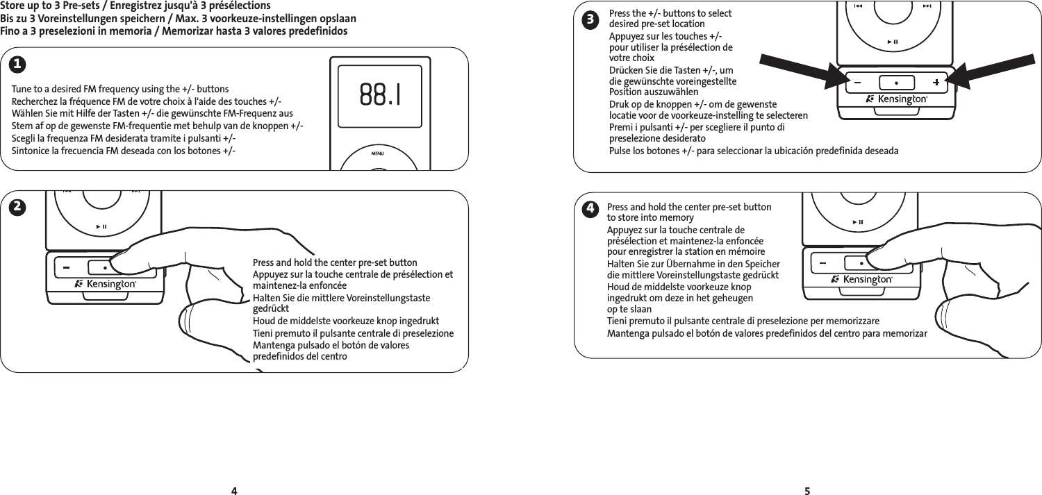 Store up to 3 Pre-sets / Enregistrez jusqu&apos;à 3 présélectionsBis zu 3 Voreinstellungen speichern / Max. 3 voorkeuze-instellingen opslaanFino a 3 preselezioni in memoria / Memorizar hasta 3 valores predefinidos5412Tune to a desired FM frequency using the +/- buttonsRecherchez la fréquence FM de votre choix à l&apos;aide des touches +/-Wählen Sie mit Hilfe der Tasten +/- die gewünschte FM-Frequenz ausStem af op de gewenste FM-frequentie met behulp van de knoppen +/-Scegli la frequenza FM desiderata tramite i pulsanti +/-Sintonice la frecuencia FM deseada con los botones +/-Press and hold the center pre-set buttonAppuyez sur la touche centrale de présélection etmaintenez-la enfoncéeHalten Sie die mittlere VoreinstellungstastegedrücktHoud de middelste voorkeuze knop ingedruktTieni premuto il pulsante centrale di preselezioneMantenga pulsado el botón de valores predefinidos del centro34Press and hold the center pre-set buttonto store into memoryAppuyez sur la touche centrale deprésélection et maintenez-la enfoncéepour enregistrer la station en mémoireHalten Sie zur Übernahme in den Speicher die mittlere Voreinstellungstaste gedrücktHoud de middelste voorkeuze knopingedrukt om deze in het geheugen op te slaanTieni premuto il pulsante centrale di preselezione per memorizzareMantenga pulsado el botón de valores predefinidos del centro para memorizarPress the +/- buttons to selectdesired pre-set locationAppuyez sur les touches +/-pour utiliser la présélection devotre choixDrücken Sie die Tasten +/-, umdie gewünschte voreingestelltePosition auszuwählenDruk op de knoppen +/- om de gewenste locatie voor de voorkeuze-instelling te selecterenPremi i pulsanti +/- per scegliere il punto di preselezione desideratoPulse los botones +/- para seleccionar la ubicación predefinida deseada