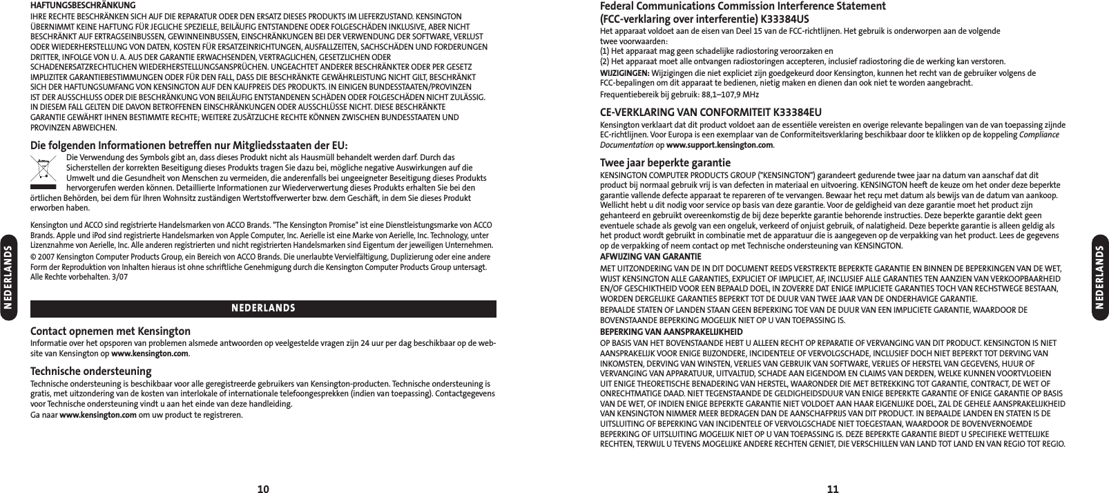 Federal Communications Commission Interference Statement(FCC-verklaring over interferentie) K33384USHet apparaat voldoet aan de eisen van Deel 15 van de FCC-richtlijnen. Het gebruik is onderworpen aan de volgende twee voorwaarden: (1) Het apparaat mag geen schadelijke radiostoring veroorzaken en (2) Het apparaat moet alle ontvangen radiostoringen accepteren, inclusief radiostoring die de werking kan verstoren.WIJZIGINGEN: Wijzigingen die niet expliciet zijn goedgekeurd door Kensington, kunnen het recht van de gebruiker volgens de FCC-bepalingen om dit apparaat te bedienen, nietig maken en dienen dan ook niet te worden aangebracht. Frequentiebereik bij gebruik: 88,1–107,9 MHzCE-VERKLARING VAN CONFORMITEIT K33384EUKensington verklaart dat dit product voldoet aan de essentiële vereisten en overige relevante bepalingen van de van toepassing zijndeEC-richtlijnen. Voor Europa is een exemplaar van de Conformiteitsverklaring beschikbaar door te klikken op de koppeling ComplianceDocumentation op www.support.kensington.com.Twee jaar beperkte garantieKENSINGTON COMPUTER PRODUCTS GROUP (&quot;KENSINGTON&quot;) garandeert gedurende twee jaar na datum van aanschaf dat ditproduct bij normaal gebruik vrij is van defecten in materiaal en uitvoering. KENSINGTON heeft de keuze om het onder deze beperktegarantie vallende defecte apparaat te repareren of te vervangen. Bewaar het reçu met datum als bewijs van de datum van aankoop.Wellicht hebt u dit nodig voor service op basis van deze garantie. Voor de geldigheid van deze garantie moet het product zijngehanteerd en gebruikt overeenkomstig de bij deze beperkte garantie behorende instructies. Deze beperkte garantie dekt geeneventuele schade als gevolg van een ongeluk, verkeerd of onjuist gebruik, of nalatigheid. Deze beperkte garantie is alleen geldig alshet product wordt gebruikt in combinatie met de apparatuur die is aangegeven op de verpakking van het product. Lees de gegevensop de verpakking of neem contact op met Technische ondersteuning van KENSINGTON.AFWIJZING VAN GARANTIEMET UITZONDERING VAN DE IN DIT DOCUMENT REEDS VERSTREKTE BEPERKTE GARANTIE EN BINNEN DE BEPERKINGEN VAN DE WET,WIJST KENSINGTON ALLE GARANTIES, EXPLICIET OF IMPLICIET, AF, INCLUSIEF ALLE GARANTIES TEN AANZIEN VAN VERKOOPBAARHEIDEN/OF GESCHIKTHEID VOOR EEN BEPAALD DOEL, IN ZOVERRE DAT ENIGE IMPLICIETE GARANTIES TOCH VAN RECHSTWEGE BESTAAN,WORDEN DERGELIJKE GARANTIES BEPERKT TOT DE DUUR VAN TWEE JAAR VAN DE ONDERHAVIGE GARANTIE.BEPAALDE STATEN OF LANDEN STAAN GEEN BEPERKING TOE VAN DE DUUR VAN EEN IMPLICIETE GARANTIE, WAARDOOR DEBOVENSTAANDE BEPERKING MOGELIJK NIET OP U VAN TOEPASSING IS.BEPERKING VAN AANSPRAKELIJKHEIDOP BASIS VAN HET BOVENSTAANDE HEBT U ALLEEN RECHT OP REPARATIE OF VERVANGING VAN DIT PRODUCT. KENSINGTON IS NIETAANSPRAKELIJK VOOR ENIGE BIJZONDERE, INCIDENTELE OF VERVOLGSCHADE, INCLUSIEF DOCH NIET BEPERKT TOT DERVING VANINKOMSTEN, DERVING VAN WINSTEN, VERLIES VAN GEBRUIK VAN SOFTWARE, VERLIES OF HERSTEL VAN GEGEVENS, HUUR OFVERVANGING VAN APPARATUUR, UITVALTIJD, SCHADE AAN EIGENDOM EN CLAIMS VAN DERDEN, WELKE KUNNEN VOORTVLOEIEN UIT ENIGE THEORETISCHE BENADERING VAN HERSTEL, WAARONDER DIE MET BETREKKING TOT GARANTIE, CONTRACT, DE WET OFONRECHTMATIGE DAAD. NIET TEGENSTAANDE DE GELDIGHEIDSDUUR VAN ENIGE BEPERKTE GARANTIE OF ENIGE GARANTIE OP BASISVAN DE WET, OF INDIEN ENIGE BEPERKTE GARANTIE NIET VOLDOET AAN HAAR EIGENLIJKE DOEL, ZAL DE GEHELE AANSPRAKELIJKHEIDVAN KENSINGTON NIMMER MEER BEDRAGEN DAN DE AANSCHAFPRIJS VAN DIT PRODUCT. IN BEPAALDE LANDEN EN STATEN IS DEUITSLUITING OF BEPERKING VAN INCIDENTELE OF VERVOLGSCHADE NIET TOEGESTAAN, WAARDOOR DE BOVENVERNOEMDEBEPERKING OF UITSLUITING MOGELIJK NIET OP U VAN TOEPASSING IS. DEZE BEPERKTE GARANTIE BIEDT U SPECIFIEKE WETTELIJKERECHTEN, TERWIJL U TEVENS MOGELIJKE ANDERE RECHTEN GENIET, DIE VERSCHILLEN VAN LAND TOT LAND EN VAN REGIO TOT REGIO.10 11HAFTUNGSBESCHRÄNKUNGIHRE RECHTE BESCHRÄNKEN SICH AUF DIE REPARATUR ODER DEN ERSATZ DIESES PRODUKTS IM LIEFERZUSTAND. KENSINGTONÜBERNIMMT KEINE HAFTUNG FÜR JEGLICHE SPEZIELLE, BEILÄUFIG ENTSTANDENE ODER FOLGESCHÄDEN INKLUSIVE, ABER NICHTBESCHRÄNKT AUF ERTRAGSEINBUSSEN, GEWINNEINBUSSEN, EINSCHRÄNKUNGEN BEI DER VERWENDUNG DER SOFTWARE, VERLUSTODER WIEDERHERSTELLUNG VON DATEN, KOSTEN FÜR ERSATZEINRICHTUNGEN, AUSFALLZEITEN, SACHSCHÄDEN UND FORDERUNGENDRITTER, INFOLGE VON U. A. AUS DER GARANTIE ERWACHSENDEN, VERTRAGLICHEN, GESETZLICHEN ODERSCHADENERSATZRECHTLICHEN WIEDERHERSTELLUNGSANSPRÜCHEN. UNGEACHTET ANDERER BESCHRÄNKTER ODER PER GESETZIMPLIZITER GARANTIEBESTIMMUNGEN ODER FÜR DEN FALL, DASS DIE BESCHRÄNKTE GEWÄHRLEISTUNG NICHT GILT, BESCHRÄNKT SICH DER HAFTUNGSUMFANG VON KENSINGTON AUF DEN KAUFPREIS DES PRODUKTS. IN EINIGEN BUNDESSTAATEN/PROVINZEN IST DER AUSSCHLUSS ODER DIE BESCHRÄNKUNG VON BEILÄUFIG ENTSTANDENEN SCHÄDEN ODER FOLGESCHÄDEN NICHT ZULÄSSIG. IN DIESEM FALL GELTEN DIE DAVON BETROFFENEN EINSCHRÄNKUNGEN ODER AUSSCHLÜSSE NICHT. DIESE BESCHRÄNKTE GARANTIE GEWÄHRT IHNEN BESTIMMTE RECHTE; WEITERE ZUSÄTZLICHE RECHTE KÖNNEN ZWISCHEN BUNDESSTAATEN UNDPROVINZEN ABWEICHEN.Die folgenden Informationen betreffen nur Mitgliedsstaaten der EU:Die Verwendung des Symbols gibt an, dass dieses Produkt nicht als Hausmüll behandelt werden darf. Durch dasSicherstellen der korrekten Beseitigung dieses Produkts tragen Sie dazu bei, mögliche negative Auswirkungen auf dieUmwelt und die Gesundheit von Menschen zu vermeiden, die anderenfalls bei ungeeigneter Beseitigung dieses Produktshervorgerufen werden können. Detaillierte Informationen zur Wiederverwertung dieses Produkts erhalten Sie bei denörtlichen Behörden, bei dem für Ihren Wohnsitz zuständigen Wertstoffverwerter bzw. dem Geschäft, in dem Sie dieses Produkterworben haben.Kensington und ACCO sind registrierte Handelsmarken von ACCO Brands. &quot;The Kensington Promise&quot; ist eine Dienstleistungsmarke von ACCOBrands. Apple und iPod sind registrierte Handelsmarken von Apple Computer, Inc. Aerielle ist eine Marke von Aerielle, Inc. Technology, unterLizenznahme von Aerielle, Inc. Alle anderen registrierten und nicht registrierten Handelsmarken sind Eigentum der jeweiligen Unternehmen.© 2007 Kensington Computer Products Group, ein Bereich von ACCO Brands. Die unerlaubte Vervielfältigung, Duplizierung oder eine andereForm der Reproduktion von Inhalten hieraus ist ohne schriftliche Genehmigung durch die Kensington Computer Products Group untersagt.Alle Rechte vorbehalten. 3/07Contact opnemen met KensingtonInformatie over het opsporen van problemen alsmede antwoorden op veelgestelde vragen zijn 24 uur per dag beschikbaar op de web-site van Kensington op www.kensington.com.Technische ondersteuningTechnische ondersteuning is beschikbaar voor alle geregistreerde gebruikers van Kensington-producten. Technische ondersteuning isgratis, met uitzondering van de kosten van interlokale of internationale telefoongesprekken (indien van toepassing). Contactgegevensvoor Technische ondersteuning vindt u aan het einde van deze handleiding.Ga naar www.kensington.com om uw product te registreren.NEDERLANDSNEDERLANDSNEDERLANDS