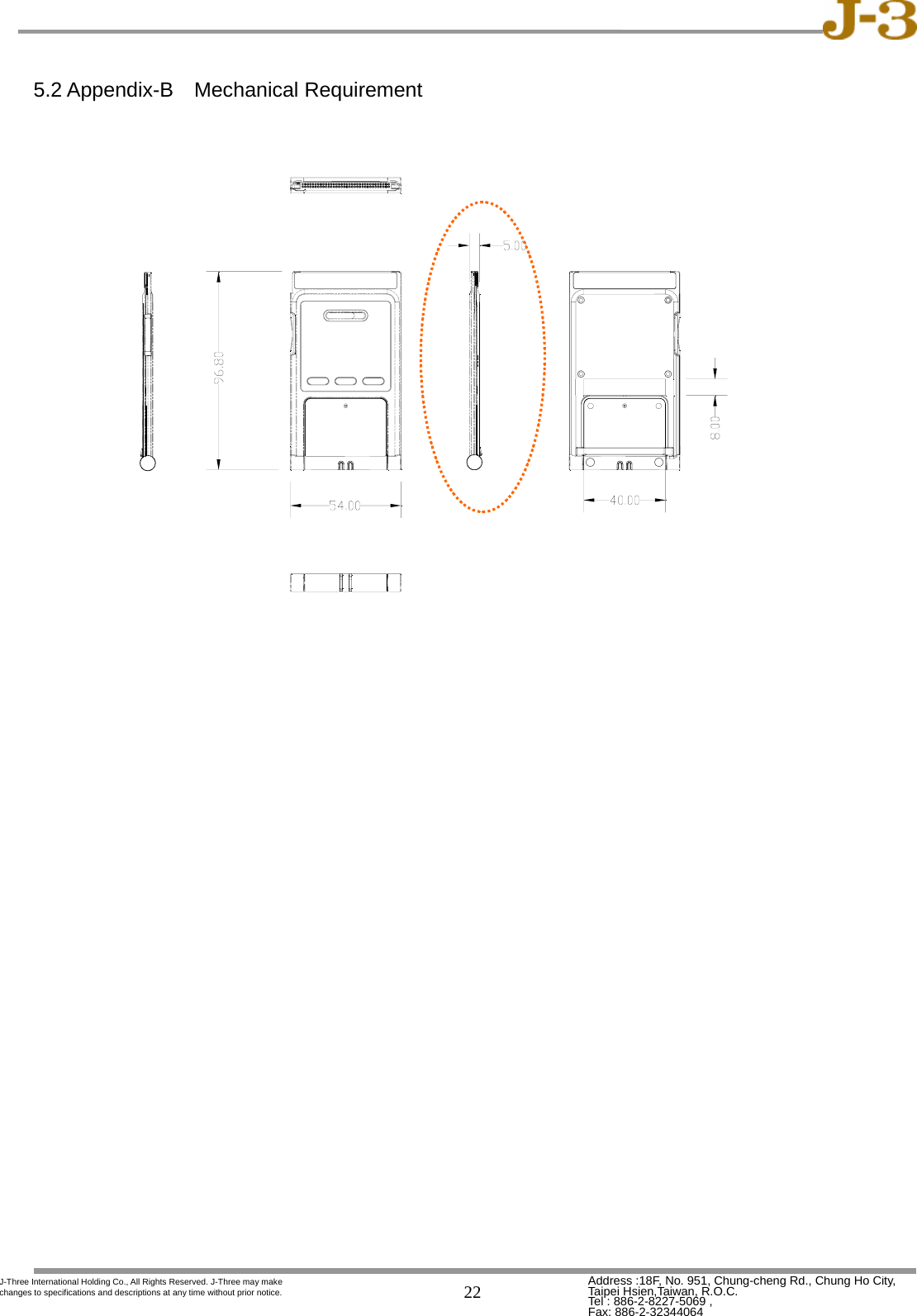   22 Address :18F, No. 951, Chung-cheng Rd., Chung Ho City, Taipei Hsien,Taiwan, R.O.C. Tel : 886-2-8227-5069 ,   Fax: 886-2-32344064 J-Three International Holding Co., All Rights Reserved. J-Three may make changes to specifications and descriptions at any time without prior notice.  5.2 Appendix-B  Mechanical Requirement                                      