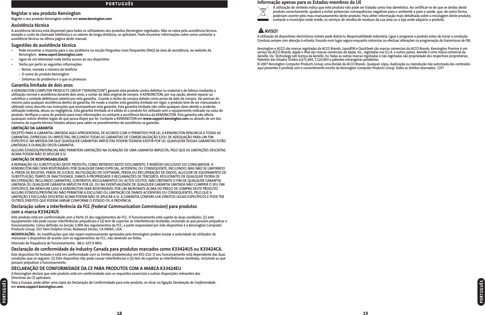 Informação apenas para os Estados-membros da UEA utilização do símbolo indica que este produto não pode ser tratado como lixo doméstico. Ao certificar-se de que se desfaz desteproduto correctamente, ajudará a evitar potenciais consequências negativas para o ambiente e para a saúde, que, de outra forma,poderiam ocorrer pelo mau manuseamento deste produto. Para obter informação mais detalhada sobre a reciclagem deste produto,contacte o município onde reside, os serviços de recolha de resíduos da sua área ou a loja onde adquiriu o produto.AVISO!A utilização de dispositivos electrónicos móveis pode distraí-lo. Responsabilidade rodoviária. Ligue e programe o produto antes de iniciar a condução.Conduza sempre com atenção à estrada. Encoste num lugar seguro enquanto sintonizar ou efectuar alterações na programação do transmissor de FM.Kensington e ACCO são marcas registadas da ACCO Brands. LiquidFM e QuickSeek são marcas comerciais da ACCO Brands. Kensington Promise é umserviço da ACCO Brands. Apple e iPod são marcas comerciais da Apple, Inc., registadas nos E.U.A. e outros países. Aerielle é uma marca comercial daAerielle, Inc. Technology sob licença da Aerielle, Inc Todas as outras marcas registadas e não registadas são propriedade dos respectivos proprietários.Patentes dos Estados Unidos 6,671,494, 7,120,403 e patentes estrangeiras pendentes.© 2007 Kensington Computer Products Group, uma divisão da ACCO Brands. Qualquer cópia, duplicação ou reprodução não autorizada dos conteúdosaqui presentes é proibida sem o consentimento escrito da Kensington Computer Products Group. Todos os direitos reservados. 7/0719Registar o seu produto KensingtonRegiste o seu produto Kensington online em www.kensington.com.Assistência técnicaA assistência técnica está disponível para todos os utilizadores dos produtos Kensington registados. Não se cobra pela assistência técnica,excepto o custo da chamada telefónica e os valores de longa distância, se aplicáveis. Pode encontrar informações sobre como contactar aassistência técnica na última página deste manual.Sugestões de assistência técnica• Pode encontrar a resposta para o seu problema na secção Perguntas mais frequentes (FAQ) da área de assistência, no website daKensington:  www.suport.kensington.com.• Ligue de um telemóvel onde tenha acesso ao seu dispositivo• Tenha por perto as seguintes informações:- Nome, morada e número de telefone- O nome do produto Kensington- Sintomas do problema e o que os provocouGarantia limitada de dois anosA KENSINGTON COMPUTER PRODUCTS GROUP (“KENSINGTON”) garante este produto contra defeitos no material e de fabrico mediante autilização normal e assistência durante dois anos, a contar da data original de compra. A KENSINGTON, por sua opção, deverá reparar ousubstituir a unidade defeituosa coberta por esta garantia.  Guarde o recibo de compra datado como prova da data de compra. Vai precisar domesmo para qualquer assistência dentro da garantia. De modo a manter esta garantia limitada em vigor, o produto teve de ser manuseado eutilizado como descrito nas instruções que acompanham esta garantia. Esta garantia limitada não cobre qualquer dano devido a acidente,utilização indevida, abuso ou negligência. Esta garantia limitada só é válida se o produto for utilizado com o equipamento indicado na caixa doproduto. Verifique a caixa do produto para mais informações ou contacte a assistência técnica da KENSINGTON. Esta garantia não afectaquaisquer outros direitos legais de que possa dispor por lei. Contacte a KENSINGTON em www.support.kensington.com ou através de um dosnúmeros de suporte técnico listados abaixo para saber os procedimentos de assistência na garantia.LIMITAÇÃO DA GARANTIAEXCEPTO PARA A GARANTIA LIMITADA AQUI APRESENTADA, DE ACORDO COM O PERMITIDO POR LEI, A KENSINGTON RENUNCIA A TODAS ASGARANTIAS, EXPRESSAS OU IMPLÍCITAS, INCLUINDO TODAS AS GARANTIAS DE COMERCIALIZAÇÃO E/OU DE ADEQUAÇÃO PARA UM FIMESPECÍFICO. NA MEDIDA EM QUE QUAISQUER GARANTIAS IMPLÍCITAS PODEM TODAVIA EXISTIR POR LEI, QUAISQUER DESSAS GARANTIAS ESTÃOLIMITADAS À DURAÇÃO DESTA GARANTIA.ALGUNS ESTADOS/PROVÍNCIAS NÃO PERMITEM LIMITAÇÕES NA DURAÇÃO DE UMA GARANTIA IMPLÍCITA, PELO QUE AS LIMITAÇÕES DESCRITASACIMA PODEM NÃO SE APLICAR A SI.LIMITAÇÃO DE RESPONSABILIDADEA REPARAÇÃO OU SUBSTITUIÇÃO DESTE PRODUTO, COMO REFERIDO NESTE DOCUMENTO, É REMÉDIO EXCLUSIVO DO CONSUMIDOR. AKENSINGTON NÃO SERÁ RESPONSÁVEL POR QUALQUER DANO ESPECIAL, ACIDENTAL OU CONSEQUENTE, INCLUINDO, MAS NÃO SE LIMITANDOA, PERDA DE RECEITAS, PERDA DE LUCROS, INUTILIZAÇÃO DO SOFTWARE, PERDA OU RECUPERAÇÃO DE DADOS, ALUGUER DE EQUIPAMENTO DESUBSTITUIÇÃO, TEMPO DE INACTIVIDADE, DANOS À PROPRIEDADE E RECLAMAÇÕES DE TERCEIROS, RESULTANTES DE QUALQUER TEORIA DERECUPERAÇÃO, INCLUINDO GARANTIAS, CONTRATOS, REGULAMENTOS OU ACTOS ILÍCITOS. NÃO OBSTANTE O FIM DE QUALQUER GARANTIALIMITADA OU QUALQUER GARANTIA IMPLÍCITA POR LEI, OU NA EVENTUALIDADE DE QUALQUER GARANTIA LIMITADA NÃO CUMPRIR O SEU FIMESPECÍFICO, EM NENHUM CASO A KENSINGTON SERÁ RESPONSÁVEL POR UM MONTANTE ACIMA DO PREÇO DE COMPRA DESTE PRODUTO.ALGUNS ESTADOS/PROVÍNCIAS NÃO PERMITEM A EXCLUSÃO OU LIMITAÇÃO DE DANOS ACIDENTAIS OU CONSEQUENTES, PELO QUE ALIMITAÇÃO E EXCLUSÃO DESCRITAS ACIMA PODEM NÃO SE APLICAR A SI. A GARANTIA CONFERE-LHE DIREITOS LEGAIS ESPECÍFICOS E PODE TEROUTROS DIREITOS QUE PODEM VARIAR CONFORME O ESTADO OU A PROVÍNCIA.Declaração sobre a interferência da FCC (Federal Communication Commission) para produtos com a marca K33424USEste produto está em conformidade com a Parte 15 dos regulamentos da FCC. O funcionamento está sujeito às duas condições: (1) este equipamento não pode causar interferências prejudiciais e (2) tem de suportar as interferências recebidas, incluindo as que possam prejudicar ofuncionamento. Como definido na Secção 2.909 dos regulamentos da FCC, a parte responsável por este dispositivo é a Kensington ComputerProducts Group, 333 Twin Dolphin Drive, Redwood Shores, CA 94065, USA.MODIFICAÇÕES: As modificações que não sejam expressamente aprovadas pela Kensington podem anular a autoridade do utilizador demanusear o dispositivo de acordo com os regulamentos da FCC, não devendo ser feitas.Intervalo de frequência de funcionamento:  88,1–107,9 MHzDeclaração de conformidade da Industry Canada para produtos marcados como K33424US ou K33424CA.Este dispositivo foi testado e está em conformidade com os limites estabelecidos em RSS-210. O seu funcionamento está dependente das duascondições que se seguem: (1) Este dispositivo não pode causar interferências e (2) tem de suportar as interferências recebidas, incluindo as quepossam prejudicar o funcionamento.DECLARAÇÃO DE CONFORMIDADE DA CE PARA PRODUTOS COM A MARCA K33424EUA Kensington declara que este produto está em conformidade com os requisitos essenciais e outras disposições relevantes das Directivas da CE aplicáveis.Para a Europa, pode obter uma cópia da Declaração de Conformidade para este produto, se clicar na ligação Declaração de Conformidade, em www.support.kensington.com.18PORTUGUÊSPORTUGUÊSPORTUGUÊS