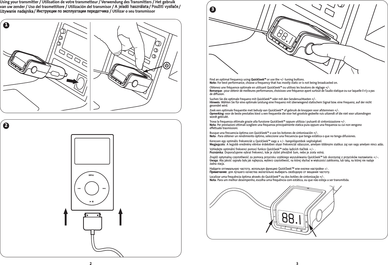 3Using your transmitter / Utilisation de votre transmetteur / Verwendung des Transmitters / Het gebruikvan uw zender / Uso del trasmettitore / Utilización del transmisor / AA  jjeellaaddóó  hhaasszznnáállaattaa/ PPoouužžiittíí  vvyyssííllaaččee/UUżżyywwaanniiee  nnaaddaajjnniikkaa/ нструкции по эксплуатации передатчика/ Utilizar o seu transmissor2231Find an optimal frequency using QuickSeek™ or use the +/- tuning buttons. Note: For best performance, choose a frequency that has mostly static or is not being broadcasted on.Obtenez une fréquence optimale en utilisant QuickSeek™ ou utilisez les boutons de réglage +/-.Remarque : pour obtenir de meilleures performances, choisissez une fréquence ayant surtout de l’audio statique ou sur laquelle il n’y a pas de diffusion.Suchen Sie die optimale Frequenz mit QuickSeek™ oder mit den Sendersuchtasten +/-.Hinweis: Wählen Sie für eine optimale Leistung eine Frequenz mit überwiegend statischem Signal bzw. eine Frequenz, auf der nichtgesendet wird.Zoek een optimale frequentie met behulp van QuickSeek™ of gebruik de knoppen voor afstemmen +/-.Opmerking: voor de beste prestaties kiest u een frequentie die voor het grootste gedeelte ruis uitzendt of die niet voor uitzendingen wordt gebruikt.Trova la frequenza ottimale grazie alla funzione QuickSeek™ oppure utilizza i pulsanti di sintonizzazione +/-.Nota: Per prestazioni ottimali scegliere una frequenza principalmente statica pura oppure una frequenza su cui non vengono effettuate trasmissioni.Busque una frecuencia óptima con QuickSeek™ o use los botones de sintonización +/-.Nota : Para obtener un rendimiento óptimo, seleccione una frecuencia que tenga estática o que no tenga difusiones.Keressen egy optimális frekvenciát a QuickSeek™ vagy a +/- hangológombok segítségével.Megjegyzés: A legjobb eredmény elérése érdekében olyan frekvenciát válasszon, amelyen többnyire statikus zaj van vagy amelyen nincs adás.Vyhledejte optimální frekvenci pomocí funkce QuickSeek™ nebo ladicích tlačítek +/- .Poznámka: Doporučujeme vybrat frekvenci, kde je slyšet převážně šum, nebo je zcela volná.Znajdź optymalną częstotliwość za pomocą przycisku szybkiego wyszukiwania QuickSeek™ lub skorzystaj z przycisków nastawiania +/-.Uwaga: Aby jakość sygnału była jak najlepsza, wybierz częstotliwość, na której słychać w większości zakłócenia, lub taką, na której nie nadaje adna stacja.айдите оптимальную частоту, используя функцию QuickSeek™ или кнопки настройки +/-.римечание: для лучшего качества желательно выбирать свободную от вещания частоту.Localizar uma frequência óptima através do QuickSeek™ ou dos botões de sintonização +/-.Nota: Para um melhor desempenho, escolha uma frequência com estática, ou que não esteja a ser transmitida.