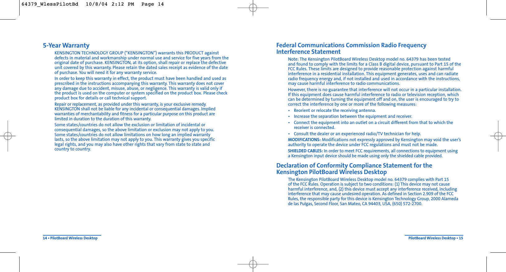 Federal Communications Commission Radio Frequency Interference StatementNote: The Kensington PilotBoard Wireless Desktop model no. 64379 has been tested and found to comply with the limits for a Class B digital device, pursuant to Part 15 of theFCC Rules. These limits are designed to provide reasonable protection against harmfulinterference in a residential installation. This equipment generates, uses and can radiateradio frequency energy and, if not installed and used in accordance with the instructions,may cause harmful interference to radio communications.However, there is no guarantee that interference will not occur in a particular installation.If this equipment does cause harmful interference to radio or television reception, whichcan be determined by turning the equipment off and on, the user is encouraged to try tocorrect the interference by one or more of the following measures:• Reorient or relocate the receiving antenna.• Increase the separation between the equipment and receiver.• Connect the equipment into an outlet on a circuit different from that to which the receiver is connected.• Consult the dealer or an experienced radio/TV technician for help.MODIFICATIONS: Modifications not expressly approved by Kensington may void the user’sauthority to operate the device under FCC regulations and must not be made.SHIELDED CABLES: In order to meet FCC requirements, all connections to equipment using a Kensington input device should be made using only the shielded cable provided.Declaration of Conformity Compliance Statement for the Kensington PilotBoard Wireless DesktopThe Kensington PilotBoard Wireless Desktop model no. 64379 complies with Part 15 of the FCC Rules. Operation is subject to two conditions: (1) This device may not causeharmful interference, and, (2) this device must accept any interference received, includinginterference that may cause undesired operation. As defined in Section 2.909 of the FCCRules, the responsible party for this device is Kensington Technology Group, 2000 Alamedade las Pulgas, Second Floor, San Mateo, CA 94403, USA, (650) 572-2700.PilotBoard Wireless Desktop • 155-Year WarrantyKENSINGTON TECHNOLOGY GROUP (“KENSINGTON”) warrants this PRODUCT againstdefects in material and workmanship under normal use and service for five years from theoriginal date of purchase. KENSINGTON, at its option, shall repair or replace the defectiveunit covered by this warranty. Please retain the dated sales receipt as evidence of the dateof purchase. You will need it for any warranty service.In order to keep this warranty in effect, the product must have been handled and used asprescribed in the instructions accompanying this warranty. This warranty does not coverany damage due to accident, misuse, abuse, or negligence. This warranty is valid only ifthe product is used on the computer or system specified on the product box. Please checkproduct box for details or call technical support.Repair or replacement, as provided under this warranty, is your exclusive remedy.KENSINGTON shall not be liable for any incidental or consequential damages. Impliedwarranties of merchantability and fitness for a particular purpose on this product are limited in duration to the duration of this warranty.Some states/countries do not allow the exclusion or limitation of incidental orconsequential damages, so the above limitation or exclusion may not apply to you. Some states/countries do not allow limitations on how long an implied warranty lasts, so the above limitation may not apply to you. This warranty gives you specific legal rights, and you may also have other rights that vary from state to state and country to country.14 • PilotBoard Wireless Desktop64379_WlessPilotBd  10/8/04 2:12 PM  Page 14
