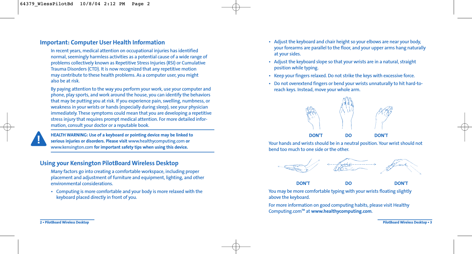 • Adjust the keyboard and chair height so your elbows are near your body, your forearms are parallel to the floor, and your upper arms hang naturally at your sides.• Adjust the keyboard slope so that your wrists are in a natural, straightposition while typing.• Keep your fingers relaxed. Do not strike the keys with excessive force.• Do not overextend fingers or bend your wrists unnaturally to hit hard-to-reach keys. Instead, move your whole arm.DON’T DO DON’TYour hands and wrists should be in a neutral position. Your wrist should notbend too much to one side or the other.DON’T DO DON’TYou may be more comfortable typing with your wrists floating slightly above the keyboard.For more information on good computing habits, please visit HealthyComputing.comTM at www.healthycomputing.com.PilotBoard Wireless Desktop • 3Important: Computer User Health InformationIn recent years, medical attention on occupational injuries has identified normal, seemingly harmless activities as a potential cause of a wide range ofproblems collectively known as Repetitive Stress Injuries (RSI) or CumulativeTrauma Disorders (CTD). It is now recognized that any repetitive motion may contribute to these health problems. As a computer user, you mightalso be at risk.By paying attention to the way you perform your work, use your computer andphone, play sports, and work around the house, you can identify the behaviorsthat may be putting you at risk. If you experience pain, swelling, numbness, orweakness in your wrists or hands (especially during sleep), see your physicianimmediately. These symptoms could mean that you are developing a repetitivestress injury that requires prompt medical attention. For more detailed infor-mation, consult your doctor or a reputable book.HEALTH WARNING: Use of a keyboard or pointing device may be linked to serious injuries or disorders. Please visit www.healthycomputing.com orwww.kensington.com for important safety tips when using this device.Using your Kensington PilotBoard Wireless DesktopMany factors go into creating a comfortable workspace, including proper placement and adjustment of furniture and equipment, lighting, and otherenvironmental considerations.• Computing is more comfortable and your body is more relaxed with thekeyboard placed directly in front of you.2 • PilotBoard Wireless Desktop64379_WlessPilotBd  10/8/04 2:12 PM  Page 2