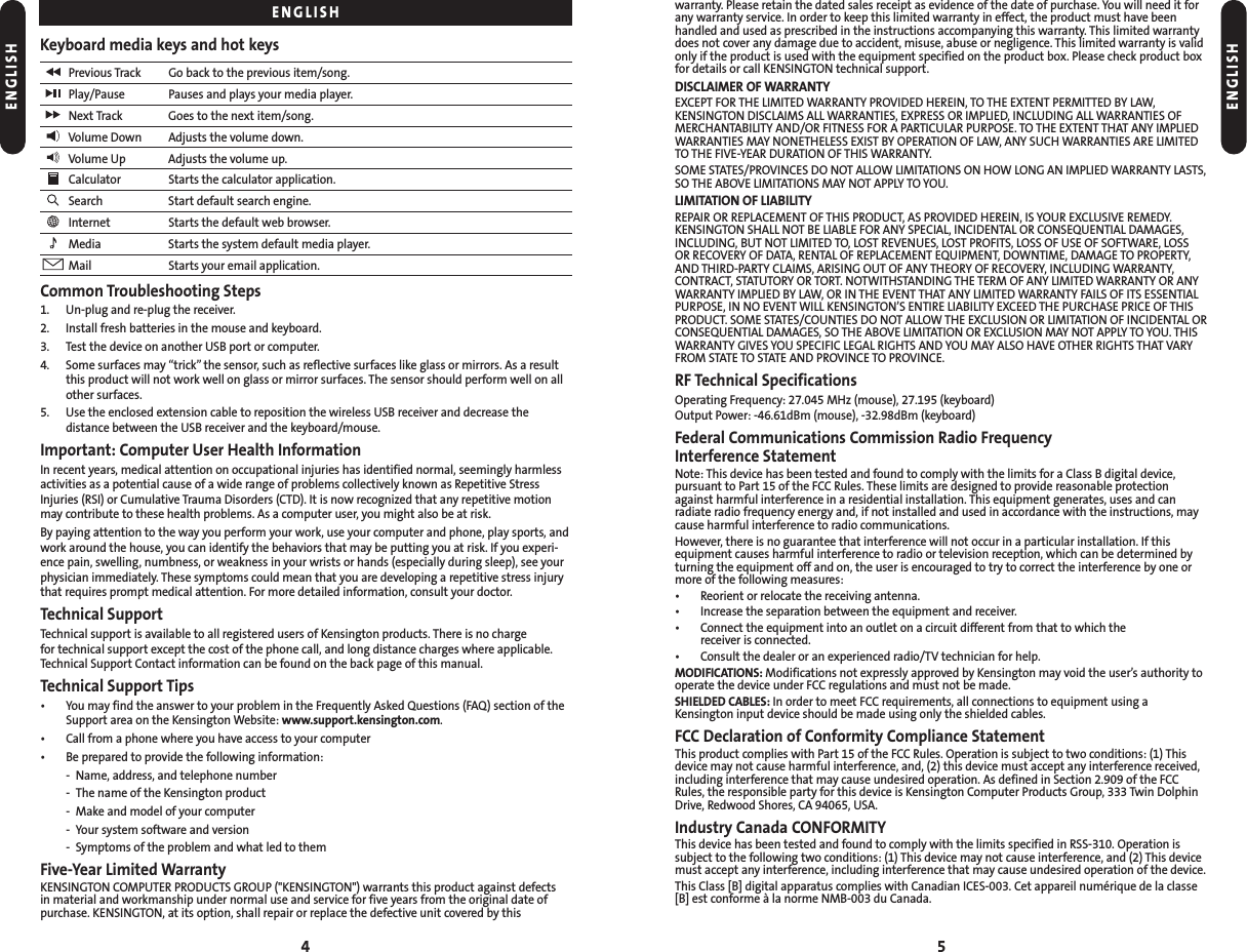 5warranty. Please retain the dated sales receipt as evidence of the date of purchase. You will need it forany warranty service. In order to keep this limited warranty in effect, the product must have beenhandled and used as prescribed in the instructions accompanying this warranty. This limited warrantydoes not cover any damage due to accident, misuse, abuse or negligence. This limited warranty is validonly if the product is used with the equipment specified on the product box. Please check product boxfor details or call KENSINGTON technical support.DISCLAIMER OF WARRANTYEXCEPT FOR THE LIMITED WARRANTY PROVIDED HEREIN, TO THE EXTENT PERMITTED BY LAW,KENSINGTON DISCLAIMS ALL WARRANTIES, EXPRESS OR IMPLIED, INCLUDING ALL WARRANTIES OFMERCHANTABILITY AND/OR FITNESS FOR A PARTICULAR PURPOSE. TO THE EXTENT THAT ANY IMPLIEDWARRANTIES MAY NONETHELESS EXIST BY OPERATION OF LAW, ANY SUCH WARRANTIES ARE LIMITEDTO THE FIVE-YEAR DURATION OF THIS WARRANTY.SOME STATES/PROVINCES DO NOT ALLOW LIMITATIONS ON HOW LONG AN IMPLIED WARRANTY LASTS,SO THE ABOVE LIMITATIONS MAY NOT APPLY TO YOU.LIMITATION OF LIABILITYREPAIR OR REPLACEMENT OF THIS PRODUCT, AS PROVIDED HEREIN, IS YOUR EXCLUSIVE REMEDY. KENSINGTON SHALL NOT BE LIABLE FOR ANY SPECIAL, INCIDENTAL OR CONSEQUENTIAL DAMAGES,INCLUDING, BUT NOT LIMITED TO, LOST REVENUES, LOST PROFITS, LOSS OF USE OF SOFTWARE, LOSS OR RECOVERY OF DATA, RENTAL OF REPLACEMENT EQUIPMENT, DOWNTIME, DAMAGE TO PROPERTY,AND THIRD-PARTY CLAIMS, ARISING OUT OF ANY THEORY OF RECOVERY, INCLUDING WARRANTY, CONTRACT, STATUTORY OR TORT. NOTWITHSTANDING THE TERM OF ANY LIMITED WARRANTY OR ANYWARRANTY IMPLIED BY LAW, OR IN THE EVENT THAT ANY LIMITED WARRANTY FAILS OF ITS ESSENTIALPURPOSE, IN NO EVENT WILL KENSINGTON’S ENTIRE LIABILITY EXCEED THE PURCHASE PRICE OF THISPRODUCT. SOME STATES/COUNTIES DO NOT ALLOW THE EXCLUSION OR LIMITATION OF INCIDENTAL ORCONSEQUENTIAL DAMAGES, SO THE ABOVE LIMITATION OR EXCLUSION MAY NOT APPLY TO YOU. THISWARRANTY GIVES YOU SPECIFIC LEGAL RIGHTS AND YOU MAY ALSO HAVE OTHER RIGHTS THAT VARYFROM STATE TO STATE AND PROVINCE TO PROVINCE.RF Technical SpecificationsOperating Frequency: 27.045 MHz (mouse), 27.195 (keyboard)Output Power: -46.61dBm (mouse), -32.98dBm (keyboard)Federal Communications Commission Radio Frequency Interference StatementNote: This device has been tested and found to comply with the limits for a Class B digital device,pursuant to Part 15 of the FCC Rules. These limits are designed to provide reasonable protectionagainst harmful interference in a residential installation. This equipment generates, uses and canradiate radio frequency energy and, if not installed and used in accordance with the instructions, maycause harmful interference to radio communications.However, there is no guarantee that interference will not occur in a particular installation. If thisequipment causes harmful interference to radio or television reception, which can be determined byturning the equipment off and on, the user is encouraged to try to correct the interference by one ormore of the following measures:• Reorient or relocate the receiving antenna.• Increase the separation between the equipment and receiver.• Connect the equipment into an outlet on a circuit different from that to which the receiver is connected.• Consult the dealer or an experienced radio/TV technician for help.MODIFICATIONS: Modifications not expressly approved by Kensington may void the user’s authority tooperate the device under FCC regulations and must not be made.SHIELDED CABLES: In order to meet FCC requirements, all connections to equipment using aKensington input device should be made using only the shielded cables.FCC Declaration of Conformity Compliance StatementThis product complies with Part 15 of the FCC Rules. Operation is subject to two conditions: (1) Thisdevice may not cause harmful interference, and, (2) this device must accept any interference received,including interference that may cause undesired operation. As defined in Section 2.909 of the FCCRules, the responsible party for this device is Kensington Computer Products Group, 333 Twin DolphinDrive, Redwood Shores, CA 94065, USA.Industry Canada CONFORMITYThis device has been tested and found to comply with the limits specified in RSS-310. Operation issubject to the following two conditions: (1) This device may not cause interference, and (2) This devicemust accept any interference, including interference that may cause undesired operation of the device.This Class [B] digital apparatus complies with Canadian ICES-003. Cet appareil numérique de la classe[B] est conforme à la norme NMB-003 du Canada.4Keyboard media keys and hot keysPrevious Track Go back to the previous item/song.Play/Pause Pauses and plays your media player.Next Track Goes to the next item/song.Volume Down Adjusts the volume down.Volume Up Adjusts the volume up.Calculator Starts the calculator application.Search Start default search engine.Internet Starts the default web browser.Media Starts the system default media player.Mail Starts your email application.Common Troubleshooting Steps1. Un-plug and re-plug the receiver.2. Install fresh batteries in the mouse and keyboard.3. Test the device on another USB port or computer.4. Some surfaces may “trick” the sensor, such as reflective surfaces like glass or mirrors. As a resultthis product will not work well on glass or mirror surfaces. The sensor should perform well on allother surfaces.5. Use the enclosed extension cable to reposition the wireless USB receiver and decrease the distance between the USB receiver and the keyboard/mouse.Important: Computer User Health InformationIn recent years, medical attention on occupational injuries has identified normal, seemingly harmlessactivities as a potential cause of a wide range of problems collectively known as Repetitive StressInjuries (RSI) or Cumulative Trauma Disorders (CTD). It is now recognized that any repetitive motionmay contribute to these health problems. As a computer user, you might also be at risk.By paying attention to the way you perform your work, use your computer and phone, play sports, andwork around the house, you can identify the behaviors that may be putting you at risk. If you experi-ence pain, swelling, numbness, or weakness in your wrists or hands (especially during sleep), see yourphysician immediately. These symptoms could mean that you are developing a repetitive stress injurythat requires prompt medical attention. For more detailed information, consult your doctor.Technical SupportTechnical support is available to all registered users of Kensington products. There is no charge for technical support except the cost of the phone call, and long distance charges where applicable.Technical Support Contact information can be found on the back page of this manual.Technical Support Tips• You may find the answer to your problem in the Frequently Asked Questions (FAQ) section of theSupport area on the Kensington Website: www.support.kensington.com.• Call from a phone where you have access to your computer• Be prepared to provide the following information:- Name, address, and telephone number- The name of the Kensington product- Make and model of your computer- Your system software and version- Symptoms of the problem and what led to themFive-Year Limited WarrantyKENSINGTON COMPUTER PRODUCTS GROUP (&quot;KENSINGTON&quot;) warrants this product against defects in material and workmanship under normal use and service for five years from the original date ofpurchase. KENSINGTON, at its option, shall repair or replace the defective unit covered by thisENGLISHENGLISHENGLISH