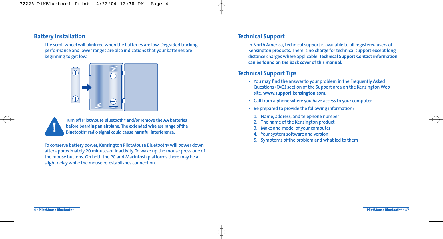 Technical SupportIn North America, technical support is available to all registered users ofKensington products. There is no charge for technical support except longdistance charges where applicable. Technical Support Contact information can be found on the back cover of this manual.Technical Support Tips• You may find the answer to your problem in the Frequently Asked Questions (FAQ) section of the Support area on the Kensington Web site: www.support.kensington.com.• Call from a phone where you have access to your computer.• Be prepared to provide the following information:1. Name, address, and telephone number2. The name of the Kensington product3. Make and model of your computer4. Your system software and version5. Symptoms of the problem and what led to themPilotMouse Bluetooth®• 17Battery InstallationThe scroll wheel will blink red when the batteries are low. Degraded trackingperformance and lower ranges are also indications that your batteries arebeginning to get low.Turn off PilotMouse Bluetooth®and/or remove the AA batteries before boarding an airplane. The extended wireless range of theBluetooth®radio signal could cause harmful interference.To conserve battery power, Kensington PilotMouse Bluetooth®will power downafter approximately 20 minutes of inactivity. To wake up the mouse press one ofthe mouse buttons. On both the PC and Macintosh platforms there may be aslight delay while the mouse re-establishes connection.4 • PilotMouse Bluetooth®72225_PiMBluetooth_Print  4/22/04 12:38 PM  Page 4