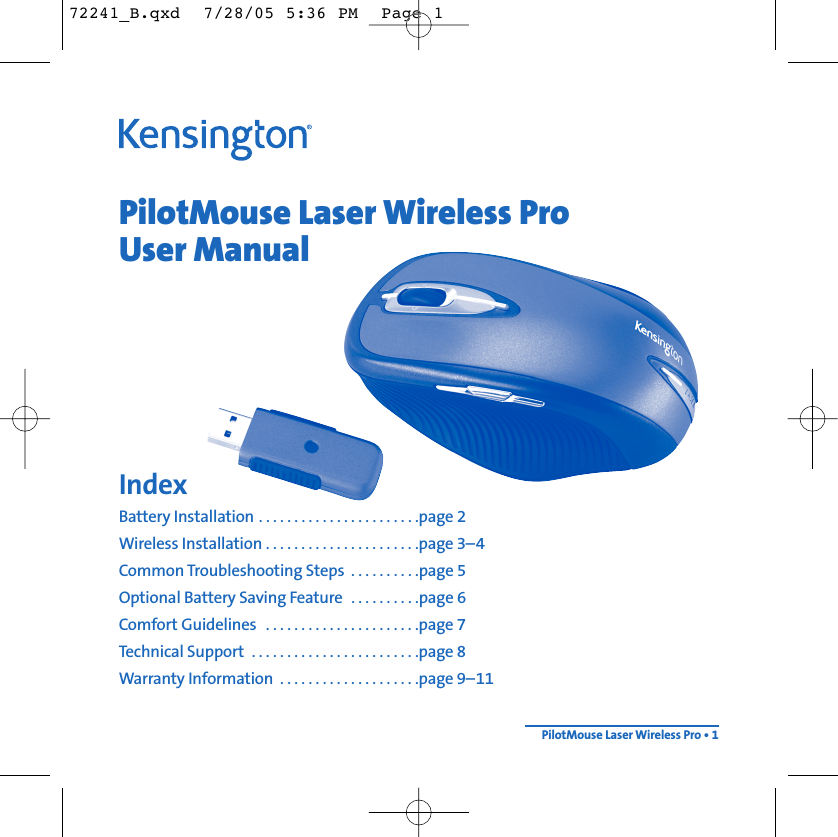 PilotMouse Laser Wireless ProUser ManualIndexBattery Installation . . . . . . . . . . . . . . . . . . . . . . .page 2Wireless Installation . . . . . . . . . . . . . . . . . . . . . .page 3–4Common Troubleshooting Steps  . . . . . . . . . .page 5Optional Battery Saving Feature  . . . . . . . . . .page 6Comfort Guidelines  . . . . . . . . . . . . . . . . . . . . . .page 7Technical Support  . . . . . . . . . . . . . . . . . . . . . . . .page 8Warranty Information  . . . . . . . . . . . . . . . . . . . .page 9–11PilotMouse Laser Wireless Pro • 172241_B.qxd  7/28/05 5:36 PM  Page 1