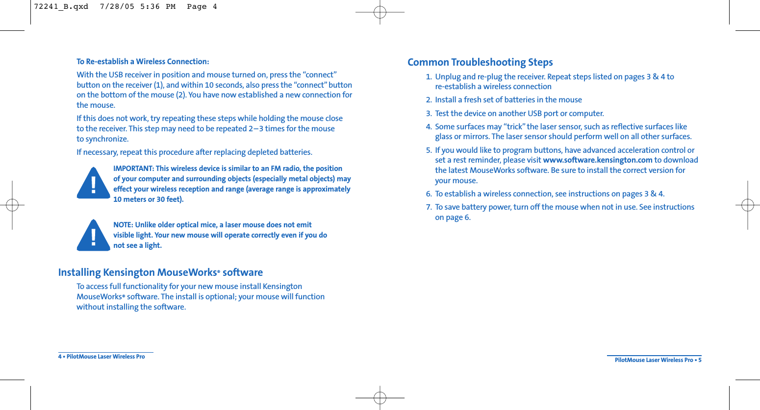 Common Troubleshooting Steps1. Unplug and re-plug the receiver. Repeat steps listed on pages 3 &amp; 4 to re-establish a wireless connection2. Install a fresh set of batteries in the mouse3. Test the device on another USB port or computer.4. Some surfaces may “trick” the laser sensor, such as reflective surfaces likeglass or mirrors. The laser sensor should perform well on all other surfaces.5. If you would like to program buttons, have advanced acceleration control orset a rest reminder, please visit www.software.kensington.com to downloadthe latest MouseWorks software. Be sure to install the correct version foryour mouse.6. To establish a wireless connection, see instructions on pages 3 &amp; 4.7. To save battery power, turn off the mouse when not in use. See instructionson page 6.To Re-establish a Wireless Connection: With the USB receiver in position and mouse turned on, press the “connect”button on the receiver (1), and within 10 seconds, also press the “connect” buttonon the bottom of the mouse (2). You have now established a new connection forthe mouse.If this does not work, try repeating these steps while holding the mouse close to the receiver. This step may need to be repeated 2–3 times for the mouse to synchronize.If necessary, repeat this procedure after replacing depleted batteries.IMPORTANT: This wireless device is similar to an FM radio, the position of your computer and surrounding objects (especially metal objects) mayeffect your wireless reception and range (average range is approximately10 meters or 30 feet).NOTE: Unlike older optical mice, a laser mouse does not emitvisible light. Your new mouse will operate correctly even if you do not see a light.Installing Kensington MouseWorks®softwareTo access full functionality for your new mouse install KensingtonMouseWorks®software. The install is optional; your mouse will function without installing the software.4 • PilotMouse Laser Wireless Pro PilotMouse Laser Wireless Pro • 572241_B.qxd  7/28/05 5:36 PM  Page 4