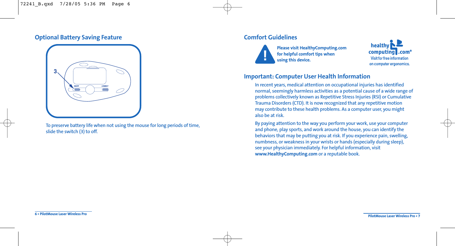 Comfort GuidelinesPlease visit HealthyComputing.com for helpful comfort tips when using this device.Important: Computer User Health InformationIn recent years, medical attention on occupational injuries has identified normal, seemingly harmless activities as a potential cause of a wide range ofproblems collectively known as Repetitive Stress Injuries (RSI) or CumulativeTrauma Disorders (CTD). It is now recognized that any repetitive motion may contribute to these health problems. As a computer user, you mightalso be at risk.By paying attention to the way you perform your work, use your computer and phone, play sports, and work around the house, you can identify the behaviors that may be putting you at risk. If you experience pain, swelling,numbness, or weakness in your wrists or hands (especially during sleep), see your physician immediately. For helpful information, visitwww.HealthyComputing.com or a reputable book.Optional Battery Saving FeatureTo preserve battery life when not using the mouse for long periods of time, slide the switch (3) to off.6 • PilotMouse Laser Wireless Pro PilotMouse Laser Wireless Pro • 7372241_B.qxd  7/28/05 5:36 PM  Page 6