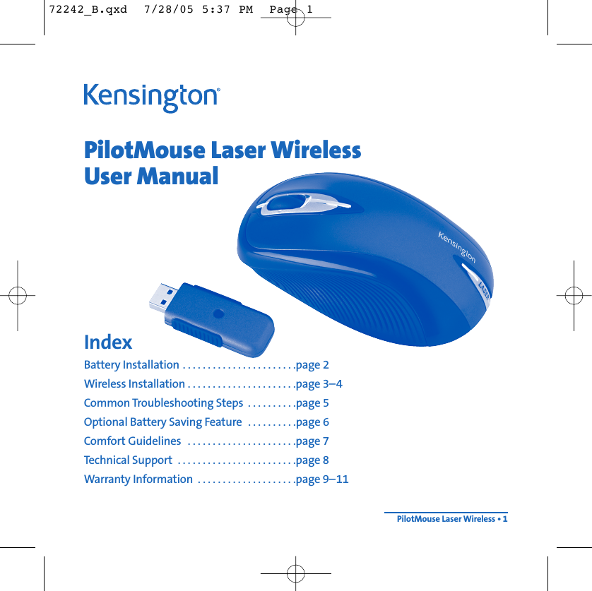 PilotMouse Laser WirelessUser ManualIndexBattery Installation . . . . . . . . . . . . . . . . . . . . . . .page 2Wireless Installation . . . . . . . . . . . . . . . . . . . . . .page 3–4Common Troubleshooting Steps  . . . . . . . . . .page 5Optional Battery Saving Feature  . . . . . . . . . .page 6Comfort Guidelines  . . . . . . . . . . . . . . . . . . . . . .page 7Technical Support  . . . . . . . . . . . . . . . . . . . . . . . .page 8Warranty Information  . . . . . . . . . . . . . . . . . . . .page 9–11PilotMouse Laser Wireless • 172242_B.qxd  7/28/05 5:37 PM  Page 1