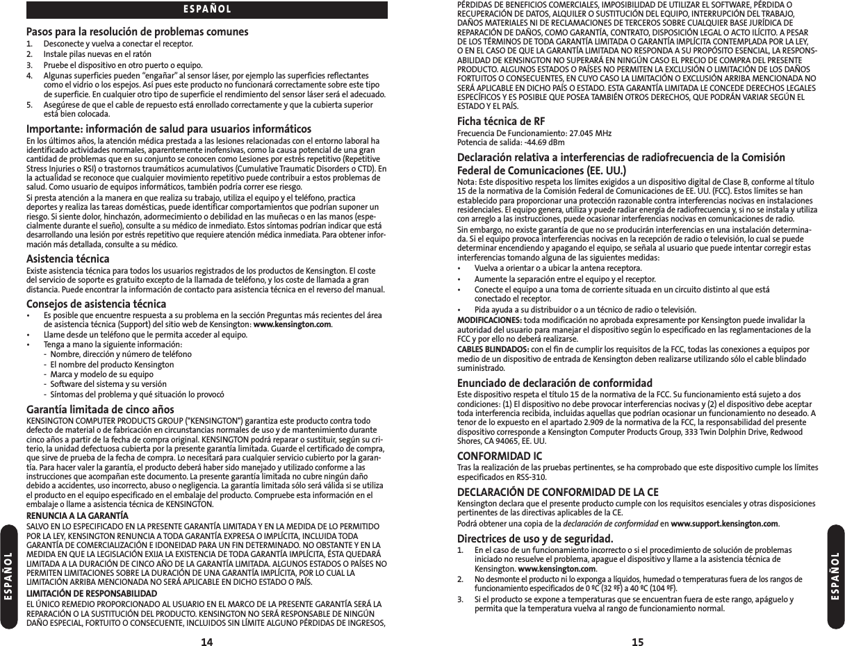 PÉRDIDAS DE BENEFICIOS COMERCIALES, IMPOSIBILIDAD DE UTILIZAR EL SOFTWARE, PÉRDIDA ORECUPERACIÓN DE DATOS, ALQUILER O SUSTITUCIÓN DEL EQUIPO, INTERRUPCIÓN DEL TRABAJO,DAÑOS MATERIALES NI DE RECLAMACIONES DE TERCEROS SOBRE CUALQUIER BASE JURÍDICA DEREPARACIÓN DE DAÑOS, COMO GARANTÍA, CONTRATO, DISPOSICIÓN LEGAL O ACTO ILÍCITO. A PESARDE LOS TÉRMINOS DE TODA GARANTÍA LIMITADA O GARANTÍA IMPLÍCITA CONTEMPLADA POR LA LEY, O EN EL CASO DE QUE LA GARANTÍA LIMITADA NO RESPONDA A SU PROPÓSITO ESENCIAL, LA RESPONS-ABILIDAD DE KENSINGTON NO SUPERARÁ EN NINGÚN CASO EL PRECIO DE COMPRA DEL PRESENTEPRODUCTO. ALGUNOS ESTADOS O PAÍSES NO PERMITEN LA EXCLUSIÓN O LIMITACIÓN DE LOS DAÑOSFORTUITOS O CONSECUENTES, EN CUYO CASO LA LIMITACIÓN O EXCLUSIÓN ARRIBA MENCIONADA NOSERÁ APLICABLE EN DICHO PAÍS O ESTADO. ESTA GARANTÍA LIMITADA LE CONCEDE DERECHOS LEGALESESPECÍFICOS Y ES POSIBLE QUE POSEA TAMBIÉN OTROS DERECHOS, QUE PODRÁN VARIAR SEGÚN ELESTADO Y EL PAÍS.Ficha técnica de RFFrecuencia De Funcionamiento: 27.045 MHzPotencia de salida: -44.69 dBmDeclaración relativa a interferencias de radiofrecuencia de la ComisiónFederal de Comunicaciones (EE. UU.)Nota: Este dispositivo respeta los límites exigidos a un dispositivo digital de Clase B, conforme al título15 de la normativa de la Comisión Federal de Comunicaciones de EE. UU. (FCC). Estos límites se hanestablecido para proporcionar una protección razonable contra interferencias nocivas en instalacionesresidenciales. El equipo genera, utiliza y puede radiar energía de radiofrecuencia y, si no se instala y utilizacon arreglo a las instrucciones, puede ocasionar interferencias nocivas en comunicaciones de radio.Sin embargo, no existe garantía de que no se producirán interferencias en una instalación determina-da. Si el equipo provoca interferencias nocivas en la recepción de radio o televisión, lo cual se puededeterminar encendiendo y apagando el equipo, se señala al usuario que puede intentar corregir estasinterferencias tomando alguna de las siguientes medidas:• Vuelva a orientar o a ubicar la antena receptora.• Aumente la separación entre el equipo y el receptor.• Conecte el equipo a una toma de corriente situada en un circuito distinto al que está conectado el receptor.• Pida ayuda a su distribuidor o a un técnico de radio o televisión.MODIFICACIONES: toda modificación no aprobada expresamente por Kensington puede invalidar laautoridad del usuario para manejar el dispositivo según lo especificado en las reglamentaciones de laFCC y por ello no deberá realizarse.CABLES BLINDADOS: con el fin de cumplir los requisitos de la FCC, todas las conexiones a equipos pormedio de un dispositivo de entrada de Kensington deben realizarse utilizando sólo el cable blindadosuministrado.Enunciado de declaración de conformidadEste dispositivo respeta el título 15 de la normativa de la FCC. Su funcionamiento está sujeto a doscondiciones: (1) El dispositivo no debe provocar interferencias nocivas y (2) el dispositivo debe aceptartoda interferencia recibida, incluidas aquellas que podrían ocasionar un funcionamiento no deseado. Atenor de lo expuesto en el apartado 2.909 de la normativa de la FCC, la responsabilidad del presentedispositivo corresponde a Kensington Computer Products Group, 333 Twin Dolphin Drive, RedwoodShores, CA 94065, EE. UU.CONFORMIDAD ICTras la realización de las pruebas pertinentes, se ha comprobado que este dispositivo cumple los límitesespecificados en RSS-310.DECLARACIÓN DE CONFORMIDAD DE LA CEKensington declara que el presente producto cumple con los requisitos esenciales y otras disposicionespertinentes de las directivas aplicables de la CE.Podrá obtener una copia de la declaración de conformidad en www.support.kensington.com.Directrices de uso y de seguridad. 1. En el caso de un funcionamiento incorrecto o si el procedimiento de solución de problemas iniciado no resuelve el problema, apague el dispositivo y llame a la asistencia técnica deKensington. www.kensington.com.2.No desmonte el producto ni lo exponga a líquidos, humedad o temperaturas fuera de los rangos de funcionamiento especificados de 0 ºC (32 ºF) a 40 ºC (104 ºF).3. Si el producto se expone a temperaturas que se encuentran fuera de este rango, apáguelo y permita que la temperatura vuelva al rango de funcionamiento normal.15Pasos para la resolución de problemas comunes1. Desconecte y vuelva a conectar el receptor.2. Instale pilas nuevas en el ratón3. Pruebe el dispositivo en otro puerto o equipo.4. Algunas superficies pueden “engañar”al sensor láser, por ejemplo las superficies reflectantescomo el vidrio o los espejos. Así pues este producto no funcionará correctamente sobre este tipode superficie. En cualquier otro tipo de superficie el rendimiento del sensor láser será el adecuado.5. Asegúrese de que el cable de repuesto está enrollado correctamente y que la cubierta superiorestá bien colocada.Importante: información de salud para usuarios informáticosEn los últimos años, la atención médica prestada a las lesiones relacionadas con el entorno laboral haidentificado actividades normales, aparentemente inofensivas, como la causa potencial de una grancantidad de problemas que en su conjunto se conocen como Lesiones por estrés repetitivo (RepetitiveStress Injuries o RSI) o trastornos traumáticos acumulativos (Cumulative Traumatic Disorders o CTD). Enla actualidad se reconoce que cualquier movimiento repetitivo puede contribuir a estos problemas desalud. Como usuario de equipos informáticos, también podría correr ese riesgo.Si presta atención a la manera en que realiza su trabajo, utiliza el equipo y el teléfono, practicadeportes y realiza las tareas domésticas, puede identificar comportamientos que podrían suponer unriesgo. Si siente dolor, hinchazón, adormecimiento o debilidad en las muñecas o en las manos (espe-cialmente durante el sueño), consulte a su médico de inmediato. Estos síntomas podrían indicar que estádesarrollando una lesión por estrés repetitivo que requiere atención médica inmediata. Para obtener infor-mación más detallada, consulte a su médico.Asistencia técnicaExiste asistencia técnica para todos los usuarios registrados de los productos de Kensington. El costedel servicio de soporte es gratuito excepto de la llamada de teléfono, y los coste de llamada a gran distancia. Puede encontrar la información de contacto para asistencia técnica en el reverso del manual.Consejos de asistencia técnica• Es posible que encuentre respuesta a su problema en la sección Preguntas más recientes del áreade asistencia técnica (Support) del sitio web de Kensington: www.kensington.com.• Llame desde un teléfono que le permita acceder al equipo.• Tenga a mano la siguiente información:- Nombre, dirección y número de teléfono- El nombre del producto Kensington- Marca y modelo de su equipo- Software del sistema y su versión- Síntomas del problema y qué situación lo provocóGarantía limitada de cinco añosKENSINGTON COMPUTER PRODUCTS GROUP (&quot;KENSINGTON&quot;) garantiza este producto contra tododefecto de material o de fabricación en circunstancias normales de uso y de mantenimiento durantecinco años a partir de la fecha de compra original. KENSINGTON podrá reparar o sustituir, según su cri-terio, la unidad defectuosa cubierta por la presente garantía limitada. Guarde el certificado de compra,que sirve de prueba de la fecha de compra. Lo necesitará para cualquier servicio cubierto por la garan-tía. Para hacer valer la garantía, el producto deberá haber sido manejado y utilizado conforme a lasinstrucciones que acompañan este documento. La presente garantía limitada no cubre ningún dañodebido a accidentes, uso incorrecto, abuso o negligencia. La garantía limitada sólo será válida si se utilizael producto en el equipo especificado en el embalaje del producto. Compruebe esta información en elembalaje o llame a asistencia técnica de KENSINGTON.RENUNCIA A LA GARANTÍASALVO EN LO ESPECIFICADO EN LA PRESENTE GARANTÍA LIMITADA Y EN LA MEDIDA DE LO PERMITIDOPOR LA LEY, KENSINGTON RENUNCIA A TODA GARANTÍA EXPRESA O IMPLÍCITA, INCLUIDA TODAGARANTÍA DE COMERCIALIZACIÓN E IDONEIDAD PARA UN FIN DETERMINADO. NO OBSTANTE Y EN LAMEDIDA EN QUE LA LEGISLACIÓN EXIJA LA EXISTENCIA DE TODA GARANTÍA IMPLÍCITA, ÉSTA QUEDARÁLIMITADA A LA DURACIÓN DE CINCO AÑO DE LA GARANTÍA LIMITADA. ALGUNOS ESTADOS O PAÍSES NOPERMITEN LIMITACIONES SOBRE LA DURACIÓN DE UNA GARANTÍA IMPLÍCITA, POR LO CUAL LALIMITACIÓN ARRIBA MENCIONADA NO SERÁ APLICABLE EN DICHO ESTADO O PAÍS.LIMITACIÓN DE RESPONSABILIDADEL ÚNICO REMEDIO PROPORCIONADO AL USUARIO EN EL MARCO DE LA PRESENTE GARANTÍA SERÁ LAREPARACIÓN O LA SUSTITUCIÓN DEL PRODUCTO. KENSINGTON NO SERÁ RESPONSABLE DE NINGÚNDAÑO ESPECIAL, FORTUITO O CONSECUENTE, INCLUIDOS SIN LÍMITE ALGUNO PÉRDIDAS DE INGRESOS,14ESPAÑOLESPAÑOLESPAÑOL