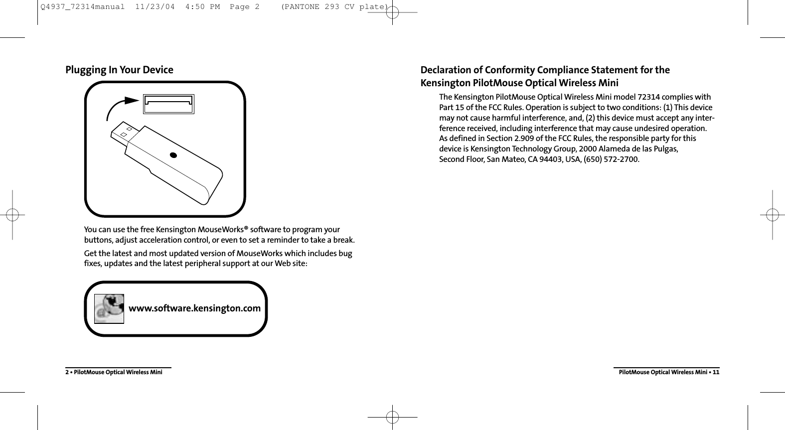 Declaration of Conformity Compliance Statement for the Kensington PilotMouse Optical Wireless MiniThe Kensington PilotMouse Optical Wireless Mini model 72314 complies with Part 15 of the FCC Rules. Operation is subject to two conditions: (1) This devicemay not cause harmful interference, and, (2) this device must accept any inter-ference received, including interference that may cause undesired operation. As defined in Section 2.909 of the FCC Rules, the responsible party for thisdevice is Kensington Technology Group, 2000 Alameda de las Pulgas, Second Floor, San Mateo, CA 94403, USA, (650) 572-2700.PilotMouse Optical Wireless Mini • 11Plugging In Your DeviceYou can use the free Kensington MouseWorks® software to program yourbuttons, adjust acceleration control, or even to set a reminder to take a break.Get the latest and most updated version of MouseWorks which includes bugfixes, updates and the latest peripheral support at our Web site:2 • PilotMouse Optical Wireless Miniwww.software.kensington.comQ4937_72314manual  11/23/04  4:50 PM  Page 2    (PANTONE 293 CV plate)