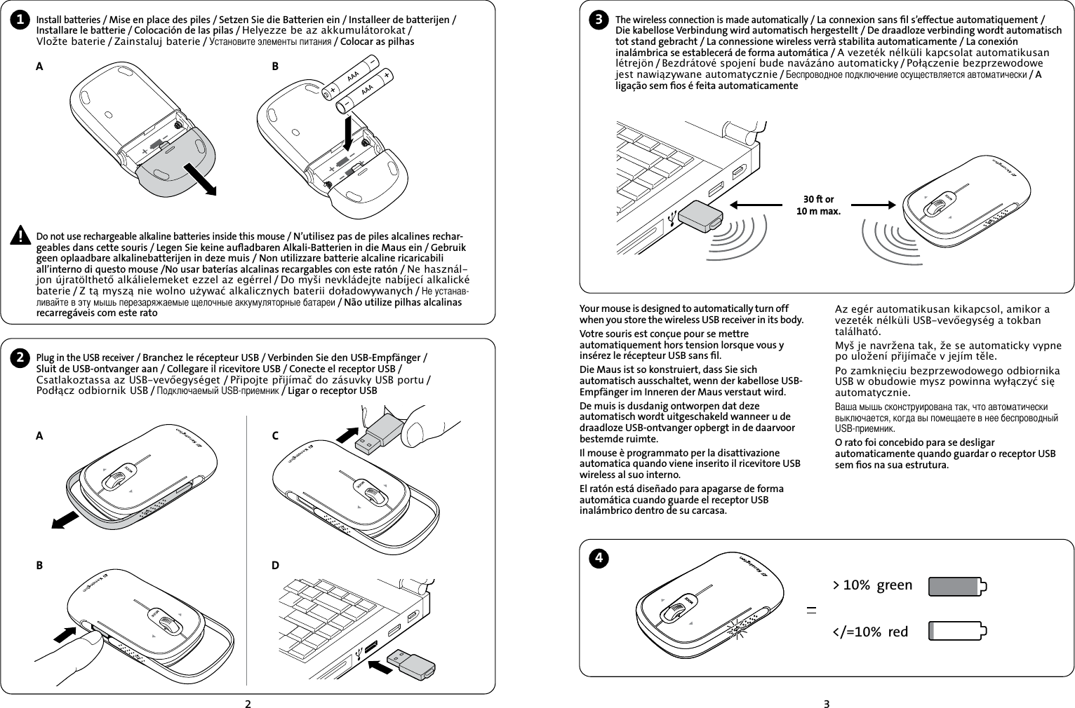 231Install batteries / Mise en place des piles / Setzen Sie die Batterien ein / Installeer de batterijen / Installare le batterie / Colocación de las pilas / Helyezze be az akkumulátorokat /   Vložte baterie / Zainstaluj baterie / Установите элементы питания / Colocar as pilhas2ABPlug in the USB receiver / Branchez le récepteur USB / Verbinden Sie den USB-Empfänger /  Sluit de USB-ontvanger aan / Collegare il ricevitore USB / Conecte el receptor USB / Csatlakoztassa az USB-vevőegységet / Připojte přijímač do zásuvky USB portu /  Podłącz odbiornik USB / Подключаемый USB-приемник / Ligar o receptor USB ABCThe wireless connection is made automatically / La connexion sans ﬁl s’effectue automatiquement /Die kabellose Verbindung wird automatisch hergestellt / De draadloze verbinding wordt automatisch tot stand gebracht / La connessione wireless verrà stabilita automaticamente / La conexión inalámbrica se establecerá de forma automática / A vezeték nélküli kapcsolat automatikusan létrejön / Bezdrátové spojení bude navázáno automaticky / Połączenie bezprzewodowe jest nawiązywane automatycznie / Беспроводное подключение осуществляется автоматически / A ligação sem ﬁos é feita automaticamenteYour mouse is designed to automatically turn off when you store the wireless USB receiver in its body.Votre souris est conçue pour se mettre automatiquement hors tension lorsque vous y insérez le récepteur USB sans ﬁl.Die Maus ist so konstruiert, dass Sie sich automatisch ausschaltet, wenn der kabellose USB-Empfänger im Inneren der Maus verstaut wird.De muis is dusdanig ontworpen dat deze automatisch wordt uitgeschakeld wanneer u de draadloze USB-ontvanger opbergt in de daarvoor bestemde ruimte.Il mouse è programmato per la disattivazione automatica quando viene inserito il ricevitore USB wireless al suo interno.El ratón está diseñado para apagarse de forma automática cuando guarde el receptor USB inalámbrico dentro de su carcasa.&gt; 10%  green&lt;/=10%  red30 ft or10 m max.34D Do not use rechargeable alkaline batteries inside this mouse / N’utilisez pas de piles alcalines rechar-geables dans cette souris / Legen Sie keine auﬂadbaren Alkali-Batterien in die Maus ein / Gebruik geen oplaadbare alkalinebatterijen in deze muis / Non utilizzare batterie alcaline ricaricabili all’interno di questo mouse /No usar baterías alcalinas recargables con este ratón / Ne használ-jon újratölthető alkálielemeket ezzel az egérrel / Do myši nevkládejte nabíjecí alkalické baterie / Z tą myszą nie wolno używać alkalicznych baterii doładowywanych / Не устанав-ливайте в эту мышь перезаряжаемые щелочные аккумуляторные батареи / Não utilize pilhas alcalinas recarregáveis com este rato Az egér automatikusan kikapcsol, amikor a vezeték nélküli USB-vevőegység a tokban található.Myš je navržena tak, že se automaticky vypne po uložení přijímače v jejím těle.Po zamknięciu bezprzewodowego odbiornika USB w obudowie mysz powinna wyłączyć się automatycznie.Ваша мышь сконструирована так, что автоматически выключается, когда вы помещаете в нее беспроводный USB-приемник.O rato foi concebido para se desligar automaticamente quando guardar o receptor USB sem ﬁos na sua estrutura.