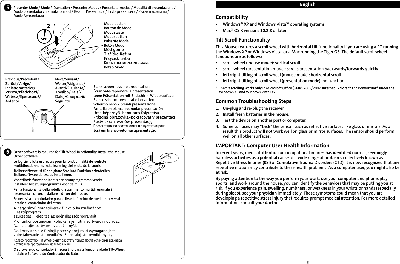 45Driver software is required for Tilt-Wheel functionality. Install the Mouse Driver Software.Le logiciel pilote est requis pour la fonctionnalité de roulette multidirectionnelle. Installez le logiciel pilote de la souris.Treibersoftware ist für neigbare Scrollrad-Funktion erforderlich. Treibersoftware der Maus installieren.Voor tiltwielfunctionaliteit is een stuurprogramma vereist. Installeer het stuurprogramma voor de muis.Per la funzionalità della rotella di scorrimento multidirezionale è necessario il driver. Installare il driver del mouse.Se necesita el controlador para activar la función de rueda transversal. Instale el controlador del ratón.A négyirányú görgetőkerék funkció használatához illesztőprogram  szükséges. Telepítse az egér illesztőprogramját.Pro funkci posunování kolečkem je nutný softwarový ovladač. Nainstalujte software ovladače myši.Do korzystania z funkcji przechylanej rolki wymagane jest  zainstalowanie sterowników. Zainstaluj sterowniki myszy.Колесо прокрутки Tilt Wheel будет работать только после установки драйвера. Установите программный драйвер мыши.O software do controlador é necessário para a funcionalidade Tilt-Wheel. Instale o Software do Controlador do Rato.Compatibility•  Windows® XP and Windows Vista™ operating systems•  Mac® OS X versions 10.2.8 or laterTilt Scroll FunctionalityThis Mouse features a scroll wheel with horizontal tilt functionality if you are using a PC running the Windows XP or Windows Vista, or a Mac running the Tiger OS. The default scroll wheel functions are as follows:•  scroll wheel (mouse mode): vertical scroll•  scroll wheel (presentation mode): scrolls presentation backwards/forwards quickly•  left/right tilting of scroll wheel (mouse mode): horizontal scroll•  left/right tilting of scroll wheel (presentation mode): no function*  The tilt scrolling works only in Microsoft Ofﬁce (Basic) 2003/2007, Internet Explorer® and PowerPoint® under the Windows XP and Windows Vista OS.Common Troubleshooting Steps1.   Un-plug and re-plug the receiver.2.    Install fresh batteries in the mouse.3.    Test the device on another port or computer.4.    Some surfaces may “trick” the sensor, such as reﬂective surfaces like glass or mirrors. As a result this product will not work well on glass or mirror surfaces. The sensor should perform well on all other surfaces. IMPORTANT: Computer User Health InformationIn recent years, medical attention on occupational injuries has identiﬁed normal, seemingly harmless activities as a potential cause of a wide range of problems collectively known as Repetitive Stress Injuries (RSI) or Cumulative Trauma Disorders (CTD). It is now recognized that any repetitive motion may contribute to these health problems. As a computer user, you might also be at risk.By paying attention to the way you perform your work, use your computer and phone, play sports, and work around the house, you can identify the behaviors that may be putting you at risk. If you experience pain, swelling, numbness, or weakness in your wrists or hands (especially during sleep), see your physician immediately. These symptoms could mean that you are developing a repetitive stress injury that requires prompt medical attention. For more detailed information, consult your doctor.EnglishMode buttonBouton de ModeModustasteModusbuttonPulsante ModeBotón ModoMód gombTlačítko RežimPrzycisk trybuКнопка переключения режимаBotão ModoPrevious/Précédent/Zurück/Vorige/Indietro/Anterior/Vissza/Předchozí/Wstecz/Предыдущий/AnteriorNext/Suivant/Weiter/Volgende/Avanti/Siguiente/Tovább/Další/Dalej/Следующий/SeguinteBlank screen-resume presentationÉcran vide-reprendre la présentationLeere Präsentation mit Bildschirm-WiederaufbauBlanco scherm-presentatie hervattenSchermo nero-Riprendi presentazionePantalla en blanco: reanudar presentaciónÜres képernyő-bemutató folytatásaPrázdná obrazovka-pokračovat v prezentaciPusty ekran-wznów prezentacjęПрезентация по восстановлению пустого экранаEcrã em branco-retomar apresentação2sec5Presenter Mode / Mode Présentation / Presenter-Modus / Presentatormodus / Modalità di presentazione / Modo presentador / Bemutató mód / Režim Prezentace / Tryb prezentera / Режим презентации /  Modo Apresentador6