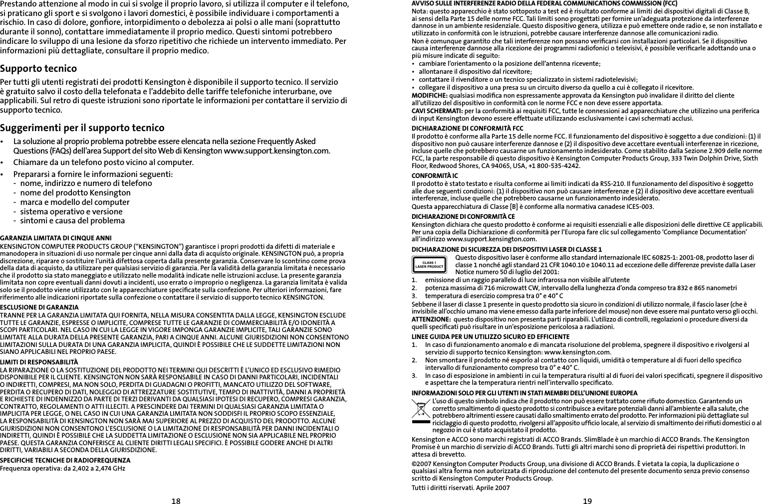 1819Prestando attenzione al modo in cui si svolge il proprio lavoro, si utilizza il computer e il telefono, si praticano gli sport e si svolgono i lavori domestici, è possibile individuare i comportamenti a rischio. In caso di dolore, gonﬁore, intorpidimento o debolezza ai polsi o alle mani (soprattutto durante il sonno), contattare immediatamente il proprio medico. Questi sintomi potrebbero indicare lo sviluppo di una lesione da sforzo ripetitivo che richiede un intervento immediato. Per informazioni più dettagliate, consultare il proprio medico.Supporto tecnicoPer tutti gli utenti registrati dei prodotti Kensington è disponibile il supporto tecnico. Il servizio è gratuito salvo il costo della telefonata e l’addebito delle tariffe telefoniche interurbane, ove applicabili. Sul retro di queste istruzioni sono riportate le informazioni per contattare il servizio di supporto tecnico.Suggerimenti per il supporto tecnico•  La soluzione al proprio problema potrebbe essere elencata nella sezione Frequently Asked    Questions (FAQs) dell’area Support del sito Web di Kensington www.support.kensington.com.•   Chiamare da un telefono posto vicino al computer.•  Prepararsi a fornire le informazioni seguenti:  -  nome, indirizzo e numero di telefono  -  nome del prodotto Kensington  -  marca e modello del computer  -  sistema operativo e versione  -  sintomi e causa del problemaGARANZIA LIMITATA DI CINQUE ANNIKENSINGTON COMPUTER PRODUCTS GROUP (“KENSINGTON”) garantisce i propri prodotti da difetti di materiale e manodopera in situazioni di uso normale per cinque anni dalla data di acquisto originale. KENSINGTON può, a propria discrezione, riparare o sostituire l’unità difettosa coperta dalla presente garanzia. Conservare lo scontrino come prova della data di acquisto, da utilizzare per qualsiasi servizio di garanzia. Per la validità della garanzia limitata è necessario che il prodotto sia stato maneggiato e utilizzato nelle modalità indicate nelle istruzioni accluse. La presente garanzia limitata non copre eventuali danni dovuti a incidenti, uso errato o improprio o negligenza. La garanzia limitata è valida solo se il prodotto viene utilizzato con le apparecchiature speciﬁcate sulla confezione. Per ulteriori informazioni, fare riferimento alle indicazioni riportate sulla confezione o contattare il servizio di supporto tecnico KENSINGTON.ESCLUSIONE DI GARANZIATRANNE PER LA GARANZIA LIMITATA QUI FORNITA, NELLA MISURA CONSENTITA DALLA LEGGE, KENSINGTON ESCLUDE TUTTE LE GARANZIE, ESPRESSE O IMPLICITE, COMPRESE TUTTE LE GARANZIE DI COMMERCIABILITÀ E/O IDONEITÀ A SCOPI PARTICOLARI. NEL CASO IN CUI LA LEGGE IN VIGORE IMPONGA GARANZIE IMPLICITE, TALI GARANZIE SONO LIMITATE ALLA DURATA DELLA PRESENTE GARANZIA, PARI A CINQUE ANNI. ALCUNE GIURISDIZIONI NON CONSENTONO LIMITAZIONI SULLA DURATA DI UNA GARANZIA IMPLICITA, QUINDI È POSSIBILE CHE LE SUDDETTE LIMITAZIONI NON SIANO APPLICABILI NEL PROPRIO PAESE.LIMITI DI RESPONSABILITÀLA RIPARAZIONE O LA SOSTITUZIONE DEL PRODOTTO NEI TERMINI QUI DESCRITTI È L’UNICO ED ESCLUSIVO RIMEDIO DISPONIBILE PER IL CLIENTE. KENSINGTON NON SARÀ RESPONSABILE IN CASO DI DANNI PARTICOLARI, INCIDENTALI O INDIRETTI, COMPRESI, MA NON SOLO, PERDITA DI GUADAGNI O PROFITTI, MANCATO UTILIZZO DEL SOFTWARE, PERDITA O RECUPERO DI DATI, NOLEGGIO DI ATTREZZATURE SOSTITUTIVE, TEMPO DI INATTIVITÀ, DANNI A PROPRIETÀ E RICHIESTE DI INDENNIZZO DA PARTE DI TERZI DERIVANTI DA QUALSIASI IPOTESI DI RECUPERO, COMPRESI GARANZIA, CONTRATTO, REGOLAMENTI O ATTI ILLECITI. A PRESCINDERE DAI TERMINI DI QUALSIASI GARANZIA LIMITATA O IMPLICITA PER LEGGE, O NEL CASO IN CUI UNA GARANZIA LIMITATA NON SODDISFI IL PROPRIO SCOPO ESSENZIALE, LA RESPONSABILITÀ DI KENSINGTON NON SARÀ MAI SUPERIORE AL PREZZO DI ACQUISTO DEL PRODOTTO. ALCUNE GIURISDIZIONI NON CONSENTONO L’ESCLUSIONE O LA LIMITAZIONE DI RESPONSABILITÀ PER DANNI INCIDENTALI O INDIRETTI, QUINDI È POSSIBILE CHE LA SUDDETTA LIMITAZIONE O ESCLUSIONE NON SIA APPLICABILE NEL PROPRIO PAESE. QUESTA GARANZIA CONFERISCE AL CLIENTE DIRITTI LEGALI SPECIFICI. È POSSIBILE GODERE ANCHE DI ALTRI DIRITTI, VARIABILI A SECONDA DELLA GIURISDIZIONE.SPECIFICHE TECNICHE DI RADIOFREQUENZAFrequenza operativa: da 2,402 a 2,474 GHzAVVISO SULLE INTERFERENZE RADIO DELLA FEDERAL COMMUNICATIONS COMMISSION (FCC)Nota: questo apparecchio è stato sottoposto a test ed è risultato conforme ai limiti dei dispositivi digitali di Classe B, ai sensi della Parte 15 delle norme FCC. Tali limiti sono progettati per fornire un’adeguata protezione da interferenze dannose in un ambiente residenziale. Questo dispositivo genera, utilizza e può emettere onde radio e, se non installato e utilizzato in conformità con le istruzioni, potrebbe causare interferenze dannose alle comunicazioni radio.Non è comunque garantito che tali interferenze non possano veriﬁcarsi con installazioni particolari. Se il dispositivo causa interferenze dannose alla ricezione dei programmi radiofonici o televisivi, è possibile veriﬁcarle adottando una o più misure indicate di seguito:•  cambiare l’orientamento o la posizione dell’antenna ricevente;•  allontanare il dispositivo dal ricevitore;•  contattare il rivenditore o un tecnico specializzato in sistemi radiotelevisivi;•  collegare il dispositivo a una presa su un circuito diverso da quello a cui è collegato il ricevitore.MODIFICHE: qualsiasi modiﬁca non espressamente approvata da Kensington può invalidare il diritto del cliente all’utilizzo del dispositivo in conformità con le norme FCC e non deve essere apportata.CAVI SCHERMATI: per la conformità ai requisiti FCC, tutte le connessioni ad apparecchiature che utilizzino una periferica di input Kensington devono essere effettuate utilizzando esclusivamente i cavi schermati acclusi.DICHIARAZIONE DI CONFORMITÀ FCCIl prodotto è conforme alla Parte 15 delle norme FCC. Il funzionamento del dispositivo è soggetto a due condizioni: (1) il dispositivo non può causare interferenze dannose e (2) il dispositivo deve accettare eventuali interferenze in ricezione, incluse quelle che potrebbero causarne un funzionamento indesiderato. Come stabilito dalla Sezione 2.909 delle norme FCC, la parte responsabile di questo dispositivo è Kensington Computer Products Group, 333 Twin Dolphin Drive, Sixth Floor, Redwood Shores, CA 94065, USA, +1 800-535-4242.CONFORMITÀ ICIl prodotto è stato testato e risulta conforme ai limiti indicati da RSS-210. Il funzionamento del dispositivo è soggetto alle due seguenti condizioni: (1) il dispositivo non può causare interferenze e (2) il dispositivo deve accettare eventuali interferenze, incluse quelle che potrebbero causarne un funzionamento indesiderato.Questa apparecchiatura di Classe [B] è conforme alla normativa canadese ICES-003.DICHIARAZIONE DI CONFORMITÀ CEKensington dichiara che questo prodotto è conforme ai requisiti essenziali e alle disposizioni delle direttive CE applicabili. Per una copia della Dichiarazione di conformità per l’Europa fare clic sul collegamento ‘Compliance Documentation’ all’indirizzo www.support.kensington.com.DICHIARAZIONE DI SICUREZZA DEI DISPOSITIVI LASER DI CLASSE 1Questo dispositivo laser è conforme allo standard internazionale IEC 60825-1: 2001-08, prodotto laser di classe 1 nonché agli standard 21 CFR 1040.10 e 1040.11 ad eccezione delle differenze previste dalla Laser Notice numero 50 di luglio del 2001:                         1.  emissione di un raggio parallelo di luce infrarossa non visibile all’utente2.  potenza massima di 716 microwatt CW, intervallo della lunghezza d’onda compreso tra 832 e 865 nanometri3.  temperatura di esercizio compresa tra 0° e 40° CSebbene il laser di classe 1 presente in questo prodotto sia sicuro in condizioni di utilizzo normale, il fascio laser (che è invisibile all’occhio umano ma viene emesso dalla parte inferiore del mouse) non deve essere mai puntato verso gli occhi.ATTENZIONE:  questo dispositivo non presenta parti riparabili. L’utilizzo di controlli, regolazioni o procedure diversi da quelli speciﬁcati può risultare in un’esposizione pericolosa a radiazioni.LINEE GUIDA PER UN UTILIZZO SICURO ED EFFICIENTE1.   In caso di funzionamento anomalo e di mancata risoluzione del problema, spegnere il dispositivo e rivolgersi al servizio di supporto tecnico Kensington: www.kensington.com.2.   Non smontare il prodotto né esporlo al contatto con liquidi, umidità o temperature al di fuori dello speciﬁco intervallo di funzionamento compreso tra 0° e 40° C.3.   In caso di esposizione in ambienti in cui la temperatura risulti al di fuori dei valori speciﬁcati, spegnere il dispositivo e aspettare che la temperatura rientri nell’intervallo speciﬁcato.INFORMAZIONI SOLO PER GLI UTENTI IN STATI MEMBRI DELL’UNIONE EUROPEAL’uso di questo simbolo indica che il prodotto non può essere trattato come riﬁuto domestico. Garantendo un corretto smaltimento di questo prodotto si contribuisce a evitare potenziali danni all’ambiente e alla salute, che potrebbero altrimenti essere causati dallo smaltimento errato del prodotto. Per informazioni più dettagliate sul riciclaggio di questo prodotto, rivolgersi all’apposito ufﬁcio locale, al servizio di smaltimento dei riﬁuti domestici o al negozio in cui è stato acquistato il prodotto.Kensington e ACCO sono marchi registrati di ACCO Brands. SlimBlade è un marchio di ACCO Brands. The Kensington Promise è un marchio di servizio di ACCO Brands. Tutti gli altri marchi sono di proprietà dei rispettivi produttori. In attesa di brevetto.©2007 Kensington Computer Products Group, una divisione di ACCO Brands. È vietata la copia, la duplicazione o qualsiasi altra forma non autorizzata di riproduzione del contenuto del presente documento senza previo consenso scritto di Kensington Computer Products Group. Tutti i diritti riservati. Aprile 2007