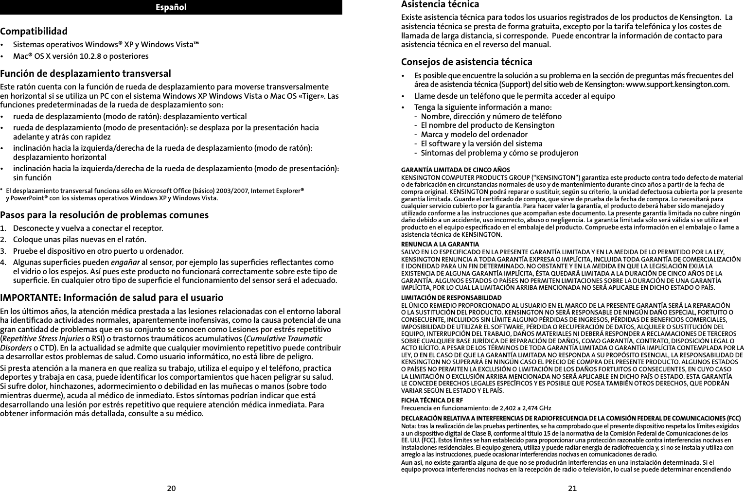 2021EspañolCompatibilidad•  Sistemas operativos Windows® XP y Windows Vista™•  Mac® OS X versión 10.2.8 o posterioresFunción de desplazamiento transversalEste ratón cuenta con la función de rueda de desplazamiento para moverse transversalmente en horizontal si se utiliza un PC con el sistema Windows XP Windows Vista o Mac OS «Tiger». Las funciones predeterminadas de la rueda de desplazamiento son:•  rueda de desplazamiento (modo de ratón): desplazamiento vertical•  rueda de desplazamiento (modo de presentación): se desplaza por la presentación hacia adelante y atrás con rapidez•  inclinación hacia la izquierda/derecha de la rueda de desplazamiento (modo de ratón): desplazamiento horizontal•  inclinación hacia la izquierda/derecha de la rueda de desplazamiento (modo de presentación): sin función*  El desplazamiento transversal funciona sólo en Microsoft Ofﬁce (básico) 2003/2007, Internet Explorer®  y PowerPoint® con los sistemas operativos Windows XP y Windows Vista.Pasos para la resolución de problemas comunes1.   Desconecte y vuelva a conectar el receptor.2.    Coloque unas pilas nuevas en el ratón.3.    Pruebe el dispositivo en otro puerto u ordenador.4.    Algunas superﬁcies pueden engañar al sensor, por ejemplo las superﬁcies reﬂectantes como el vidrio o los espejos. Así pues este producto no funcionará correctamente sobre este tipo de superﬁcie. En cualquier otro tipo de superﬁcie el funcionamiento del sensor será el adecuado.IMPORTANTE: Información de salud para el usuarioEn los últimos años, la atención médica prestada a las lesiones relacionadas con el entorno laboral ha identiﬁcado actividades normales, aparentemente inofensivas, como la causa potencial de una gran cantidad de problemas que en su conjunto se conocen como Lesiones por estrés repetitivo (Repetitive Stress Injuries o RSI) o trastornos traumáticos acumulativos (Cumulative Traumatic Disorders o CTD). En la actualidad se admite que cualquier movimiento repetitivo puede contribuir a desarrollar estos problemas de salud. Como usuario informático, no está libre de peligro.Si presta atención a la manera en que realiza su trabajo, utiliza el equipo y el teléfono, practica deportes y trabaja en casa, puede identiﬁcar los comportamientos que hacen peligrar su salud. Si sufre dolor, hinchazones, adormecimiento o debilidad en las muñecas o manos (sobre todo mientras duerme), acuda al médico de inmediato. Estos síntomas podrían indicar que está desarrollando una lesión por estrés repetitivo que requiere atención médica inmediata. Para obtener información más detallada, consulte a su médico.Asistencia técnicaExiste asistencia técnica para todos los usuarios registrados de los productos de Kensington.  La asistencia técnica se presta de forma gratuita, excepto por la tarifa telefónica y los costes de llamada de larga distancia, si corresponde.  Puede encontrar la información de contacto para asistencia técnica en el reverso del manual.Consejos de asistencia técnica•  Es posible que encuentre la solución a su problema en la sección de preguntas más frecuentes del    área de asistencia técnica (Support) del sitio web de Kensington: www.support.kensington.com.•   Llame desde un teléfono que le permita acceder al equipo•  Tenga la siguiente información a mano:  -  Nombre, dirección y número de teléfono  -  El nombre del producto de Kensington  -  Marca y modelo del ordenador  -  El software y la versión del sistema  -  Síntomas del problema y cómo se produjeronGARANTÍA LIMITADA DE CINCO AÑOSKENSINGTON COMPUTER PRODUCTS GROUP (“KENSINGTON”) garantiza este producto contra todo defecto de material o de fabricación en circunstancias normales de uso y de mantenimiento durante cinco años a partir de la fecha de compra original. KENSINGTON podrá reparar o sustituir, según su criterio, la unidad defectuosa cubierta por la presente garantía limitada. Guarde el certiﬁcado de compra, que sirve de prueba de la fecha de compra. Lo necesitará para cualquier servicio cubierto por la garantía. Para hacer valer la garantía, el producto deberá haber sido manejado y utilizado conforme a las instrucciones que acompañan este documento. La presente garantía limitada no cubre ningún daño debido a un accidente, uso incorrecto, abuso o negligencia. La garantía limitada sólo será válida si se utiliza el producto en el equipo especiﬁcado en el embalaje del producto. Compruebe esta información en el embalaje o llame a asistencia técnica de KENSINGTON.RENUNCIA A LA GARANTIASALVO EN LO ESPECIFICADO EN LA PRESENTE GARANTÍA LIMITADA Y EN LA MEDIDA DE LO PERMITIDO POR LA LEY, KENSINGTON RENUNCIA A TODA GARANTÍA EXPRESA O IMPLÍCITA, INCLUIDA TODA GARANTÍA DE COMERCIALIZACIÓN E IDONEIDAD PARA UN FIN DETERMINADO. NO OBSTANTE Y EN LA MEDIDA EN QUE LA LEGISLACIÓN EXIJA LA EXISTENCIA DE ALGUNA GARANTÍA IMPLÍCITA, ÉSTA QUEDARÁ LIMITADA A LA DURACIÓN DE CINCO AÑOS DE LA GARANTÍA. ALGUNOS ESTADOS O PAÍSES NO PERMITEN LIMITACIONES SOBRE LA DURACIÓN DE UNA GARANTÍA IMPLÍCITA, POR LO CUAL LA LIMITACIÓN ARRIBA MENCIONADA NO SERÁ APLICABLE EN DICHO ESTADO O PAÍS.LIMITACIÓN DE RESPONSABILIDADEL ÚNICO REMEDIO PROPORCIONADO AL USUARIO EN EL MARCO DE LA PRESENTE GARANTÍA SERÁ LA REPARACIÓN O LA SUSTITUCIÓN DEL PRODUCTO. KENSINGTON NO SERÁ RESPONSABLE DE NINGÚN DAÑO ESPECIAL, FORTUITO O CONSECUENTE, INCLUIDOS SIN LÍMITE ALGUNO PÉRDIDAS DE INGRESOS, PÉRDIDAS DE BENEFICIOS COMERCIALES, IMPOSIBILIDAD DE UTILIZAR EL SOFTWARE, PÉRDIDA O RECUPERACIÓN DE DATOS, ALQUILER O SUSTITUCIÓN DEL EQUIPO, INTERRUPCIÓN DEL TRABAJO, DAÑOS MATERIALES NI DEBERÁ RESPONDER A RECLAMACIONES DE TERCEROS SOBRE CUALQUIER BASE JURÍDICA DE REPARACIÓN DE DAÑOS, COMO GARANTÍA, CONTRATO, DISPOSICIÓN LEGAL O ACTO ILÍCITO. A PESAR DE LOS TÉRMINOS DE TODA GARANTÍA LIMITADA O GARANTÍA IMPLÍCITA CONTEMPLADA POR LA LEY, O EN EL CASO DE QUE LA GARANTÍA LIMITADA NO RESPONDA A SU PROPÓSITO ESENCIAL, LA RESPONSABILIDAD DE KENSINGTON NO SUPERARÁ EN NINGÚN CASO EL PRECIO DE COMPRA DEL PRESENTE PRODUCTO. ALGUNOS ESTADOS O PAÍSES NO PERMITEN LA EXCLUSIÓN O LIMITACIÓN DE LOS DAÑOS FORTUITOS O CONSECUENTES, EN CUYO CASO LA LIMITACIÓN O EXCLUSIÓN ARRIBA MENCIONADA NO SERÁ APLICABLE EN DICHO PAÍS O ESTADO. ESTA GARANTÍA LE CONCEDE DERECHOS LEGALES ESPECÍFICOS Y ES POSIBLE QUE POSEA TAMBIÉN OTROS DERECHOS, QUE PODRÁN VARIAR SEGÚN EL ESTADO Y EL PAÍS.FICHA TÉCNICA DE RFFrecuencia en funcionamiento: de 2,402 a 2,474 GHzDECLARACIÓN RELATIVA A INTERFERENCIAS DE RADIOFRECUENCIA DE LA COMISIÓN FEDERAL DE COMUNICACIONES (FCC)Nota: tras la realización de las pruebas pertinentes, se ha comprobado que el presente dispositivo respeta los límites exigidos a un dispositivo digital de Clase B, conforme al título 15 de la normativa de la Comisión Federal de Comunicaciones de los  EE. UU. (FCC). Estos límites se han establecido para proporcionar una protección razonable contra interferencias nocivas en instalaciones residenciales. El equipo genera, utiliza y puede radiar energía de radiofrecuencia y, si no se instala y utiliza con arreglo a las instrucciones, puede ocasionar interferencias nocivas en comunicaciones de radio.Aun así, no existe garantía alguna de que no se producirán interferencias en una instalación determinada. Si el equipo provoca interferencias nocivas en la recepción de radio o televisión, lo cual se puede determinar encendiendo 