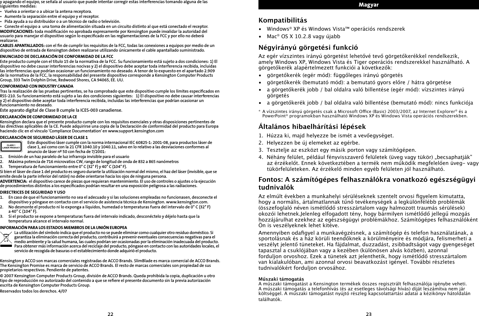 2223y apagando el equipo, se señala al usuario que puede intentar corregir estas interferencias tomando alguna de las siguientes medidas:•  Vuelva a orientar o a ubicar la antena receptora.•  Aumente la separación entre el equipo y el receptor.•  Pida ayuda a su distribuidor o a un técnico de radio o televisión.•  Conecte el equipo a  una toma de alimentación situada en un circuito distinto al que está conectado el receptor.MODIFICACIONES: toda modiﬁcación no aprobada expresamente por Kensington puede invalidar la autoridad del usuario para manejar el dispositivo según lo especiﬁcado en las reglamentaciones de la FCC y por ello no deberá realizarse.CABLES APANTALLADOS: con el ﬁn de cumplir los requisitos de la FCC, todas las conexiones a equipos por medio de un dispositivo de entrada de Kensington deben realizarse utilizando únicamente el cable apantallado suministrado.ENUNCIADO DE DECLARACIÓN DE CONFORMIDAD DE LA FCCEste producto cumple con el título 15 de la normativa de la FCC. Su funcionamiento está sujeto a dos condiciones: 1) El dispositivo no debe causar interferencias nocivas y 2) el dispositivo debe aceptar toda interferencia recibida, incluidas las interferencias que podrían ocasionar un funcionamiento no deseado. A tenor de lo expuesto en el apartado 2.909 de la normativa de la FCC, la responsabilidad del presente dispositivo corresponde a Kensington Computer Products Group, 333 Twin Dolphin Drive, Redwood Shores, CA 94065, EE. UU.CONFORMIDAD CON INDUSTRY CANADATras la realización de las pruebas pertinentes, se ha comprobado que este dispositivo cumple los límites especiﬁcados en RSS-210. Su funcionamiento está sujeto a las dos condiciones siguientes:   1) El dispositivo no debe causar interferencias y 2) el dispositivo debe aceptar toda interferencia recibida, incluidas las interferencias que podrían ocasionar un funcionamiento no deseado.Este aparato digital de Clase B cumple la ICES-003 canadiense.DECLARACIÓN DE CONFORMIDAD DE LA CEKensington declara que el presente producto cumple con los requisitos esenciales y otras disposiciones pertinentes de las directivas aplicables de la CE. Puede adquirirse una copia de la Declaración de conformidad del producto para Europa haciendo clic en el vínculo ‘Compliance Documentation’ en www.support.kensington.comDECLARACIÓN DE SEGURIDAD LÁSER DE CLASE 1Este dispositivo láser cumple con la norma internacional IEC 60825-1: 2001-08, para productos láser de clase 1, así como con la 21 CFR 1040.10 y 1040.11, salvo en lo relativo a las desviaciones conformes al anuncio de láser nº 50 con fecha de 7/2001:                        1.  Emisión de un haz paralelo de luz infrarroja invisible para el usuario2.  Máxima potencia de 716 microvatios CW, rango de longitud de onda de 832 a 865 nanómetros3.  Temperatura de funcionamiento entre 0° C (32° F) y 40° C (104° F).Si bien el láser de clase 1 del producto es seguro durante la utilización normal del mismo, el haz del láser (invisible, que se emite desde la parte inferior del ratón) no debe orientarse hacia los ojos de ninguna persona.ADVERTENCIA:  el dispositivo carece de piezas que requieran mantenimiento. El uso de controles o ajustes o la ejecución de procedimientos distintos a los especiﬁcados podrían resultar en una exposición peligrosa a las radiaciones.DIRECTRICES DE SEGURIDAD Y USO1.  En caso de que el funcionamiento no sea el adecuado y si las soluciones empleadas no funcionasen, desconecte el    dispositivo y póngase en contacto con el servicio de asistencia técnica de Kensington. www.kensington.com.2.   No desmonte el producto ni lo exponga a líquidos, humedad o temperaturas fuera del intervalo de 0° C (32° F)  a 40° C (104° F).3.   Si el producto se expone a temperaturas fuera del intervalo indicado, desconéctelo y déjelo hasta que la temperatura alcance el intervalo normal.INFORMACIÓN PARA LOS ESTADOS MIEMBROS DE LA UNIÓN EUROPEALa utilización del símbolo indica que el producto no se puede eliminar como cualquier otro residuo doméstico. Si garantiza la eliminación correcta del producto, contribuirá a prevenir eventuales consecuencias negativas para el medio ambiente y la salud humana, las cuales podrían ser ocasionadas por la eliminación inadecuada del producto. Para obtener más información acerca del reciclaje del producto, póngase en contacto con las autoridades locales, el servicio de recogida de basuras o el establecimiento donde adquirió el producto.Kensington y ACCO son marcas comerciales registradas de ACCO Brands. SlimBlade es marca comercial de ACCO Brands. The Kensington Promise es marca de servicio de ACCO Brands. El resto de marcas comerciales son propiedad de sus propietarios respectivos. Pendiente de patentes.© 2007 Kensington Computer Products Group, división de ACCO Brands. Queda prohibida la copia, duplicación u otro tipo de reproducción no autorizado del contenido a que se reﬁere el presente documento sin la previa autorización escrita de Kensington Computer Products Group.Reservados todos los derechos. 4/07MagyarKompatibilitás•  Windows® XP és Windows Vista™ operációs rendszerek•  Mac® OS X 10.2.8 vagy újabbNégyirányú görgetési funkcióAz egér vízszintes irányú görgetést lehetővé tevő görgetőkerékkel rendelkezik, amely Windows XP, Windows Vista és Tiger operációs rendszerekkel használható. A görgetőkerék alapértelmezett funkciói a következők:•  görgetőkerék (egér mód): függőleges irányú görgetés•  görgetőkerék (bemutató mód): a bemutató gyors előre / hátra görgetése•  a görgetőkerék jobb / bal oldalra való billentése (egér mód): vízszintes irányú görgetés•  a görgetőkerék jobb / bal oldalra való billentése (bemutató mód): nincs funkciója* A vízszintes irányú görgetés csak a Microsoft Oce (Basic) 2003/2007, az Internet Explorer® és a PowerPoint® programokban használható Windows XP és Windows Vista operációs rendszerekben.Általános hibaelhárítási lépések1.  Húzza ki, majd helyezze be ismét a vevőegységet.2.  Helyezzen be új elemeket az egérbe.3.  Tesztelje az eszközt egy másik porton vagy számítógépen.4.  Néhány felület, például fényvisszaverő felületek (üveg vagy tükör) „becsaphatják” az érzékelőt. Ennek következtében a termék nem működik megfelelően üveg- vagy tükörfelületeken. Az érzékelő minden egyéb felületen jól használható.Fontos: A számítógépes felhasználókra vonatkozó egészségügyi tudnivalókAz elmúlt években a munkahelyi sérüléseknek szentelt orvosi gyelem kimutatta, hogy a normális, ártalmatlannak tűnő tevékenységek a legkülönfélébb problémák (összefoglaló néven ismétlődő stresszártalom vagy halmozott traumás sérülések) okozói lehetnek.Jelenleg elfogadott tény, hogy bármilyen ismétlődő jellegű mozgás hozzájárulhat ezekhez az egészségügyi problémákhoz. Számítógépes felhasználóként Ön is veszélyeknek lehet kitéve.Amennyiben odagyel a munkavégzésnek, a számítógép és telefon használatának, a sportolásnak és a ház körüli teendőknek a körülményeire és módjára, felismerheti a veszélyt jelentő tüneteket. Ha fájdalmat, duzzadást, zsibbadtságot vagy gyengeséget tapasztal a csuklójában vagy a kezében (különösen alvás közben), azonnal forduljon orvoshoz. Ezek a tünetek azt jelenthetik, hogy ismétlődő stresszártalom van kialakulóban, ami azonnal orvosi beavatkozást igényel. További részletes tudnivalókért forduljon orvosához.Műszaki támogatásA műszaki támogatást a Kensington termékek összes regisztrált felhasználója igénybe veheti. A műszaki támogatás a telefonhívás (és az esetleges távolsági hívás) díját leszámítva nem jár költséggel. A műszaki támogatást nyújtó részleg kapcsolattartási adatai a kézikönyv hátoldalán találhatók.