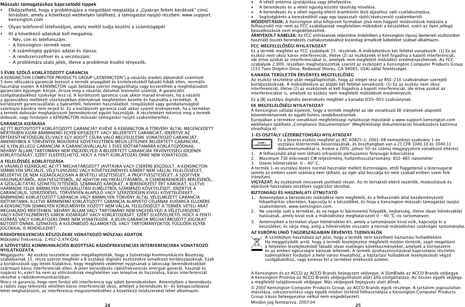 2425Műszaki támogatáshoz kapcsolódó tippek•   Elképzelhető, hogy a problémájára a megoldást megtalálja a „Gyakran feltett kérdések” című leírásban, amely a következő webhelyen található, a támogatást nyújtó részben: www.support.kensington.com•   Olyan telefonról telefonáljon, amely mellől tudja kezelni a számítógépét•  Itt a következő adatokat kell megadnia:  -  Név, cím és telefonszám;  -  A Kensington-termék neve;  -  A számítógép gyártási adatai és típusa;  -  A rendszerszoftver és a verziószám;  -  A problémára utaló jelek, illetve a problémát kiváltó tényezők.5 ÉVRE SZÓLÓ KORLÁTOZOTT GARANCIAA KENSINGTON COMPUTER PRODUCTS GROUP („KENSINGTON”) a vásárlás eredeti dátumától számított 5 éves időszakra garanciát biztosít a termék anyagából és kivitelezéséből fakadó hibák ellen, normális használat esetén. A KENSINGTON saját belátása szerint megjavíthatja vagy kicserélheti a meghibásodott garanciális egységet. Kérjük, őrizze meg a vásárlás dátumát bizonyító számlát. A garanciális szolgáltatásokhoz szüksége lesz rá. A korlátozott garancia csak akkor marad érvényes, ha a vásárló a garanciához mellékelt utasításokban előírtaknak megfelelően kezelte és használta a terméket.  A korlátozott garanciavállalás a balesetből, helytelen használatból, rongálásból vagy gondatlanságból származó károkra nem terjed ki. Ez a korlátozott garancia csak akkor számít érvényesnek, ha a terméket a termék dobozán meghatározott berendezéssel együtt használják. A részletekért tekintse meg a termék dobozát, vagy forduljon a KENSINGTON műszaki támogatást nyújtó szakembereihez.GARANCIA KIZÁRÁSAAZ ITT BIZTOSÍTOTT KORLÁTOZOTT GARANCIÁT KIVÉVE A KENSINGTON A TÖRVÉNY ÁLTAL MEGENGEDETT MÉRTÉKBEN KIZÁR BÁRMINEMŰ EGYÉB KIFEJEZETT VAGY BELEÉRTETT GARANCIÁT, IDEÉRTVE AZ ÉRTÉKESÍTHETŐSÉGRE ÉS/VAGY EGY ADOTT CÉLRA VALÓ MEGFELELÉSRE VONATKOZÓ GARANCIÁT. AMENNYIBEN A TÖRVÉNYEK MŰKÖDÉSE KÖVETKEZTÉBEN MÉGIS LÉTEZNEK BELEÉRTETT GARANCIÁK, AZ ILYEN JELLEGŰ GARANCIÁK A GARANCIAVÁLLALÁS 5 ÉVES IDŐTARTAMÁRA KORLÁTOZÓDNAK. NÉHÁNY ÁLLAM/TARTOMÁNY NEM ENGEDÉLYEZI A BELEÉRTETT GARANCIÁK ÉRVÉNYESSÉGI IDEJÉNEK KORLÁTOZÁSÁT, EZÉRT ELKÉPZELHETŐ, HOGY A FENTI KORLÁTOZÁS ÖNRE NEM VONATKOZIK.A FELELŐSSÉG KORLÁTOZÁSAA VÁSÁRLÓ KIZÁRÓLAG AZ ITT MEGHATÁROZOTT JAVÍTÁSRA VAGY CSERÉRE JOGOSULT. A KENSINGTON SEMMILYEN SPECIÁLIS, VÉLETLENSZERŰ VAGY KÖVETKEZMÉNYES KÁRÉRT NEM VÁLLAL FELELŐSSÉGET, BELEÉRTVE DE NEM KIZÁRÓLAGOSAN A BEVÉTELI VESZTESÉGET, A PROFITVESZTESÉGET, A SZOFTVER HASZNÁLATÁBÓL, ADATVESZTÉSBŐL, AZ ADATOK HELYREÁLLÍTÁSÁBÓL, A CSEREBERENDEZÉS BÉRLÉSÉBŐL, A SZOLGÁLTATÁS SZÜNETELTETÉSÉBŐL SZÁRMAZÓ KÁROKAT, A BERENDEZÉST ÉRT KÁROKAT, ILLETVE HARMADIK FELEK BÁRMILYEN VISSZAÁLLÍTÁSI ELMÉLETBŐL SZÁRMAZÓ KÖVETELÉSEIT, IDEÉRTVE A GARANCIÁLIS, SZERZŐDÉSES, TÖRVÉNYEN ALAPULÓ VAGY SZERZŐDÉSEN KÍVÜLI KÖVETELÉSEKET. BÁRMINEMŰ KORLÁTOZOTT GARANCIA VAGY BÁRMILYEN TÖRVÉNY ÁLTAL VÉLELMEZETT GARANCIA IDŐTARTAMA, ILLETVE BÁRMINEMŰ KORLÁTOZOTT GARANCIA ALAPVETŐ CÉLJÁNAK KUDARCA ELLENÉRE A KENSINGTON SEMMILYEN KÖRÜLMÉNYEK KÖZÖTT NEM VÁLLAL FELELŐSSÉGET A TERMÉK VÉTELI ÁRÁT MEGHALADÓ MÉRTÉKBEN. NÉHÁNY ÁLLAM VAGY TARTOMÁNY NEM ENGEDÉLYEZI A VÉLETLENSZERŰ VAGY KÖVETKEZMÉNYES KÁROK KIZÁRÁSÁT VAGY KORLÁTOZÁSÁT, EZÉRT ELKÉPZELHETŐ, HOGY A FENTI KIZÁRÁS VAGY KORLÁTOZÁS ÖNRE NEM VONATKOZIK. A JELEN GARANCIA MEGHATÁROZOTT JOGOKAT BIZTOSÍT ÖNNEK, EZENKÍVÜL A KÜLÖNBÖZŐ ÁLLAMOKTÓL VAGY TARTOMÁNYOKTÓL FÜGGŐEN EGYÉB JOGOKKAL IS RENDELKZHET.RÁDIÓFREKVENCIÁS KÉSZÜLÉKRE VONATKOZÓ MŰSZAKI ADATOKMűködési frekvencia: 2,402-2,474 GHzA SZÖVETSÉGI KOMMUNIKÁCIÓS BIZOTTSÁG RÁDIÓFREKVENCIÁS INTERFERENCIÁRA VONATKOZÓ NYILATKOZATAMegjegyzés:  Az eszköz tesztelése után megállapították, hogy a Szövetségi Kommunikációs Bizottság szabályainak 15. része szerint megfelel a B osztályú digitális eszközökre vonatkozó korlátozásoknak. Ezek a korlátozások úgy lettek kialakítva, hogy megfelelő védelmet nyújtsanak a lakossági berendezésekből származó káros interferenciák ellen. A jelen berendezés rádiófrekvenciás energiát generál, használ és sugároz ki, ezért ha nem az előírásoknak megfelelően van telepítve és használva, káros interferenciát okozhat a rádiókommunikációban.Nincs rá garancia, hogy nem fordul elő interferencia egy adott berendezésben. Amennyiben a berendezés a rádiós vagy televíziós vételben káros interferenciát okoz, amelyet a berendezés ki- és bekapcsolásával lehet meghatározni, az interferencia megszüntetéséhez a következő módszereket lehet alkalmazni:•   A vételi antenna újratájolása vagy áthelyezése.•   A berendezés és a vételi egység közötti távolság növelése.•  A berendezés és a vételi egység eltérő áramkörön lévő aljzathoz való csatlakoztatása.•   Segítségkérés a kereskedőtől vagy egy tapasztalt rádió/tévészerelő szakembertől.MÓDOSÍTÁSOK: A Kensington által kifejezett formában jóvá nem hagyott módosítások hatására a felhasználó már nem az FCC szabályainak megfelelően működteti a készüléket, ezért az ilyen jellegű beavatkozások nem engedélyezettek.ÁRNYÉKOLT KÁBELEK: Az FCC előírásainak teljesítése érdekében a Kensington típusú bemeneti eszközöket használó összes berendezés csatlakoztatásához kizárólag árnyékolt kábeleket szabad alkalmazni.FCC MEGFELELŐSÉGI NYILATKOZATEz a termék megfelel az FCC szabályok 15. részének. A működtetésre két feltétel vonatkozik: (1) Ez az eszköz nem okoz káros interferenciát, illetve (2) az eszköznek el kell fogadnia a kapott interferenciát, ide értve azokat az interferenciákat is, amelyek nem megfelelő működést eredményezhetnek. Az FCC szabályok 2.909. részében meghatározottak szerint az eszközért a Kensington Computer Products Group (333 Twin Dolphin Drive, Redwood Shores, CA 94065, USA) vállal felelősséget.KANADA TERÜLETÉN ÉRVÉNYES MEGFELELŐSÉGAz eszköz tesztelése után megállapították, hogy az eleget tesz az RSS-210 szabványban szereplő korlátozásoknak. A működtetésre az alábbi két feltétel vonatkozik: (1) Ez az eszköz nem okoz interferenciát, illetve (2) az eszköznek el kell fogadnia a kapott interferenciát, ide értve azokat az interferenciákat is, amelyek az eszköz nem megfelelő működését eredményezik.Ez a [B] osztályú digitális berendezés megfelel a kanadai ICES-003 szabványnak. EK MEGFELELŐSÉGI NYILATKOZATA Kensington vállalat kijelenti, hogy a termék megfelel az ide vonatkozó EK irányelvek alapvető követelményeinek és egyéb fontos rendelkezéseinek.Európában a termékre vonatkozó megfelelőségi nyilatkozat másolatát a www.support.kensington.com webhelyen található „Compliance Documentation“ (Megfelelőségi dokumentáció) hivatkozásra kattintva olvashatja el.1-ES OSZTÁLY LÉZERBIZTONSÁGI NYILATKOZATEz a lézeres eszköz megfelel az IEC 60825-1: 2001-08 nemzetközi szabvány 1-es osztályú lézertermék besorolásának, és összhangban van a 21 CFR 1040.10 és 1040.11 dokumentumokkal is, kivéve a 2001. júliusi 50-es számú megjegyzésre vonatkozó eltérést:                         1.  A felhasználó által nem látható infravörös párhuzamos fénysugár kibocsátása2.  Maximum 716 mikrowatt CW teljesítmény, hullámhossztartomány: 832-865 nanométer3.  Üzemi hőmérséklet: 0 - 40° C.A termék 1-es osztályú lézere normál használat mellett biztonságos, ettől függetlenül a lézersugarat (amely az emberi szem számára nem látható, az egér alul bocsátja ki) nem szabad emberi szem felé irányítani.VIGYÁZAT: Az eszköznek nincsenek javítható részei. Az itt leírtaktól eltérő vezérlők, módosítások és eljárások használata veszélyes sugárzást okozhat.BIZTONSÁGI ÉS HASZNÁLATI ÚTMUTATÓ1.  Amennyiben a berendezés működése nem megfelelő, és a felhasználó által kezdeményezett hibaelhárítás sikertelen, kapcsolja ki a készüléket, és hívja a Kensington műszaki támogatást nyújtó szakembereit. www.kensington.com.2.  Ne szerelje szét a terméket, és ne tegye ki bárminemű folyadék, nedvesség, illetve olyan hőmérséklet hatásának, amely kívül esik a működéshez meghatározott 0 – 40 °C-os tartományon.3.  Amennyiben a terméket olyan hőmérséklet éri, amely a tartományon kívül esik, kapcsolja ki a készüléket, és várja meg, amíg a hőmérséklet visszatér a normál működéshez szükséges tartományba.AZ EURÓPAI UNIÓ TAGORSZÁGAIBAN ÉRVÉNYES TUDNIVALÓKA szimbólum használata azt jelzi, hogy a termék nem kezelhető háztartási hulladékként.   Ha meggyőződik arról, hogy a termék leselejtezése megfelelő módon történik, segít megelőzni a helytelen leselejtezésből fakadó olyan esetleges következményeket, amelyek a környezetre és az emberi egészségre károsak lehetnek. A termék újrahasznosításával kapcsolatos részletes tudnivalókért forduljon a helyi városi hivatalhoz, a háztartási hulladékok leselejtezését végző szolgáltatóhoz, vagy keresse fel a terméket értékesítő üzletet. A Kensington és az ACCO az ACCO Brands bejegyzett védjegye. A SlimBlade az ACCO Brands védjegye.  A Kensington Promise az ACCO Brands védjegyoltalom alatt álló szolgáltatása. Az összes egyéb védjegy a megfelelő tulajdonosok védjegye. Más védjegyek bejegyzés alatt állnak.© 2007 Kensington Computer Products Group, az ACCO Brands egyik részlege. A tartalom jogosulatlan másolása, sokszorosítása vagy egyéb módon történő felhasználása a Kensington Computer Products Group írásos beleegyezése nélkül nem engedélyezett.Minden jog fenntartva. 2007.04