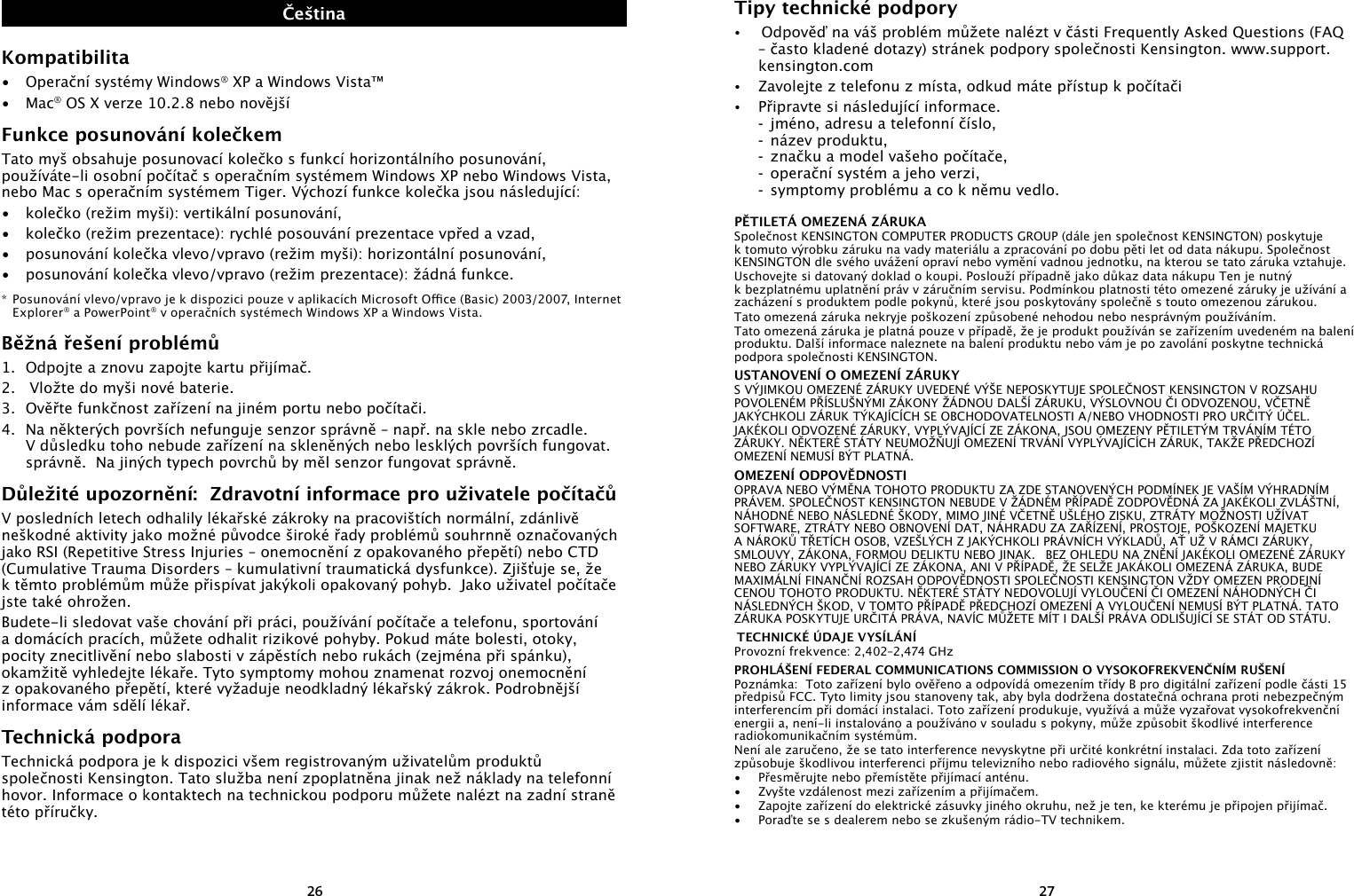 2627ČeštinaKompatibilita•  Operační systémy Windows® XP a Windows Vista™•  Mac® OS X verze 10.2.8 nebo novějšíFunkce posunování kolečkemTato myš obsahuje posunovací kolečko s funkcí horizontálního posunování, používáte-li osobní počítač s operačním systémem Windows XP nebo Windows Vista, nebo Mac s operačním systémem Tiger. Výchozí funkce kolečka jsou následující:•  kolečko (režim myši): vertikální posunování,•  kolečko (režim prezentace): rychlé posouvání prezentace vpřed a vzad,•  posunování kolečka vlevo/vpravo (režim myši): horizontální posunování,•  posunování kolečka vlevo/vpravo (režim prezentace): žádná funkce.* Posunování vlevo/vpravo je k dispozici pouze v aplikacích Microsoft Oce (Basic) 2003/2007, Internet Explorer® a PowerPoint® v operačních systémech Windows XP a Windows Vista.Běžná řešení problémů1.  Odpojte a znovu zapojte kartu přijímač.2.   Vložte do myši nové baterie. 3.  Ověřte funkčnost zařízení na jiném portu nebo počítači.4.  Na některých površích nefunguje senzor správně – např. na skle nebo zrcadle.  V důsledku toho nebude zařízení na skleněných nebo lesklých površích fungovat. správně.  Na jiných typech povrchů by měl senzor fungovat správně.Důležité upozornění:  Zdravotní informace pro uživatele počítačůV posledních letech odhalily lékařské zákroky na pracovištích normální, zdánlivě neškodné aktivity jako možné původce široké řady problémů souhrnně označovaných jako RSI (Repetitive Stress Injuries – onemocnění z opakovaného přepětí) nebo CTD (Cumulative Trauma Disorders – kumulativní traumatická dysfunkce). Zjišťuje se, že k těmto problémům může přispívat jakýkoli opakovaný pohyb.  Jako uživatel počítače jste také ohrožen.Budete-li sledovat vaše chování při práci, používání počítače a telefonu, sportování a domácích pracích, můžete odhalit rizikové pohyby. Pokud máte bolesti, otoky, pocity znecitlivění nebo slabosti v zápěstích nebo rukách (zejména při spánku), okamžitě vyhledejte lékaře. Tyto symptomy mohou znamenat rozvoj onemocnění z opakovaného přepětí, které vyžaduje neodkladný lékařský zákrok. Podrobnější informace vám sdělí lékař.Technická podporaTechnická podpora je k dispozici všem registrovaným uživatelům produktů společnosti Kensington. Tato služba není zpoplatněna jinak než náklady na telefonní hovor. Informace o kontaktech na technickou podporu můžete nalézt na zadní straně této příručky.Tipy technické podpory•   Odpověď na váš problém můžete nalézt v části Frequently Asked Questions (FAQ – často kladené dotazy) stránek podpory společnosti Kensington. www.support.kensington.com•  Zavolejte z telefonu z místa, odkud máte přístup k počítači•  Připravte si následující informace.  -  jméno, adresu a telefonní číslo,  -  název produktu,  -  značku a model vašeho počítače,  -  operační systém a jeho verzi,  -  symptomy problému a co k němu vedlo.PĚTILETÁ OMEZENÁ ZÁRUKA Společnost KENSINGTON COMPUTER PRODUCTS GROUP (dále jen společnost KENSINGTON) poskytuje k tomuto výrobku záruku na vady materiálu a zpracování po dobu pěti let od data nákupu. Společnost KENSINGTON dle svého uvážení opraví nebo vymění vadnou jednotku, na kterou se tato záruka vztahuje.Uschovejte si datovaný doklad o koupi. Poslouží případně jako důkaz data nákupu Ten je nutný k bezplatnému uplatnění práv v záručním servisu. Podmínkou platnosti této omezené záruky je užívání a zacházení s produktem podle pokynů, které jsou poskytovány společně s touto omezenou zárukou. Tato omezená záruka nekryje poškození způsobené nehodou nebo nesprávným používáním. Tato omezená záruka je platná pouze v případě, že je produkt používán se zařízením uvedeném na balení produktu. Další informace naleznete na balení produktu nebo vám je po zavolání poskytne technická podpora společnosti KENSINGTON.USTANOVENÍ O OMEZENÍ ZÁRUKYS VÝJIMKOU OMEZENÉ ZÁRUKY UVEDENÉ VÝŠE NEPOSKYTUJE SPOLEČNOST KENSINGTON V ROZSAHU POVOLENÉM PŘÍSLUŠNÝMI ZÁKONY ŽÁDNOU DALŠÍ ZÁRUKU, VÝSLOVNOU ČI ODVOZENOU, VČETNĚ JAKÝCHKOLI ZÁRUK TÝKAJÍCÍCH SE OBCHODOVATELNOSTI A/NEBO VHODNOSTI PRO URČITÝ ÚČEL. JAKÉKOLI ODVOZENÉ ZÁRUKY, VYPLÝVAJÍCÍ ZE ZÁKONA, JSOU OMEZENY PĚTILETÝM TRVÁNÍM TÉTO ZÁRUKY. NĚKTERÉ STÁTY NEUMOŽŇUJÍ OMEZENÍ TRVÁNÍ VYPLÝVAJÍCÍCH ZÁRUK, TAKŽE PŘEDCHOZÍ OMEZENÍ NEMUSÍ BÝT PLATNÁ.OMEZENÍ ODPOVĚDNOSTIOPRAVA NEBO VÝMĚNA TOHOTO PRODUKTU ZA ZDE STANOVENÝCH PODMÍNEK JE VAŠÍM VÝHRADNÍM PRÁVEM. SPOLEČNOST KENSINGTON NEBUDE V ŽÁDNÉM PŘÍPADĚ ZODPOVĚDNÁ ZA JAKÉKOLI ZVLÁŠTNÍ, NÁHODNÉ NEBO NÁSLEDNÉ ŠKODY, MIMO JINÉ VČETNĚ UŠLÉHO ZISKU, ZTRÁTY MOŽNOSTI UŽÍVAT SOFTWARE, ZTRÁTY NEBO OBNOVENÍ DAT, NÁHRADU ZA ZAŘÍZENÍ, PROSTOJE, POŠKOZENÍ MAJETKU A NÁROKŮ TŘETÍCH OSOB, VZEŠLÝCH Z JAKÝCHKOLI PRÁVNÍCH VÝKLADŮ, AŤ UŽ V RÁMCI ZÁRUKY, SMLOUVY, ZÁKONA, FORMOU DELIKTU NEBO JINAK.   BEZ OHLEDU NA ZNĚNÍ JAKÉKOLI OMEZENÉ ZÁRUKY NEBO ZÁRUKY VYPLÝVAJÍCÍ ZE ZÁKONA, ANI V PŘÍPADĚ, ŽE SELŽE JAKÁKOLI OMEZENÁ ZÁRUKA, BUDE MAXIMÁLNÍ FINANČNÍ ROZSAH ODPOVĚDNOSTI SPOLEČNOSTI KENSINGTON VŽDY OMEZEN PRODEJNÍ CENOU TOHOTO PRODUKTU. NĚKTERÉ STÁTY NEDOVOLUJÍ VYLOUČENÍ ČI OMEZENÍ NÁHODNÝCH ČI NÁSLEDNÝCH ŠKOD, V TOMTO PŘÍPADĚ PŘEDCHOZÍ OMEZENÍ A VYLOUČENÍ NEMUSÍ BÝT PLATNÁ. TATO ZÁRUKA POSKYTUJE URČITÁ PRÁVA, NAVÍC MŮŽETE MÍT I DALŠÍ PRÁVA ODLIŠUJÍCÍ SE STÁT OD STÁTU. TECHNICKÉ ÚDAJE VYSÍLÁNÍProvozní frekvence: 2,402–2,474 GHzPROHLÁŠENÍ FEDERAL COMMUNICATIONS COMMISSION O VYSOKOFREKVENČNÍM RUŠENÍPoznámka:  Toto zařízení bylo ověřeno a odpovídá omezením třídy B pro digitální zařízení podle části 15 předpisů FCC. Tyto limity jsou stanoveny tak, aby byla dodržena dostatečná ochrana proti nebezpečným interferencím při domácí instalaci. Toto zařízení produkuje, využívá a může vyzařovat vysokofrekvenční energii a, není-li instalováno a používáno v souladu s pokyny, může způsobit škodlivé interference radiokomunikačním systémům.Není ale zaručeno, že se tato interference nevyskytne při určité konkrétní instalaci. Zda toto zařízení způsobuje škodlivou interferenci příjmu televizního nebo radiového signálu, můžete zjistit následovně:•   Přesměrujte nebo přemístěte přijímací anténu.•   Zvyšte vzdálenost mezi zařízením a přijímačem.•   Zapojte zařízení do elektrické zásuvky jiného okruhu, než je ten, ke kterému je připojen přijímač.•   Poraďte se s dealerem nebo se zkušeným rádio-TV technikem.