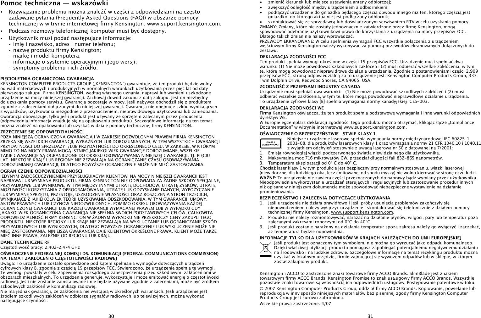 3031Pomoc techniczna — wskazówki•   Rozwiązanie problemu można znaleźć w części z odpowiedziami na często zadawane pytania (Frequently Asked Questions (FAQ)) w obszarze pomocy technicznej w witrynie internetowej rmy Kensington: www.suport.kensington.com.•   Podczas rozmowy telefonicznej komputer musi być dostępny.•  Użytkownik musi podać następujące informacje:  -  imię i nazwisko, adres i numer telefonu;  -  nazwę produktu rmy Kensington;  -  markę i model komputera;  -  informacje o systemie operacyjnym i jego wersji;  -  symptomy problemu i ich źródło.PIĘCIOLETNIA OGRANICZONA GWARANCJAKENSINGTON COMPUTER PRODUCTS GROUP („KENSINGTON”) gwarantuje, że ten produkt będzie wolny od wad materiałowych i produkcyjnych w normalnych warunkach użytkowania przez pięć lat od daty pierwszego zakupu. Firma KENSINGTON, według własnego uznania, naprawi lub wymieni uszkodzone urządzenie na mocy niniejszej gwarancji. Zachowaj dowód zakupu z datą zakupu. Jest on niezbędny do uzyskania pomocy serwisu. Gwarancja pozostaje w mocy, jeśli nabywca obchodził się z produktem zgodnie z zaleceniami dołączonymi do niniejszej gwarancji. Gwarancja nie obejmuje szkód wynikających  z wypadków, użytkowania niezgodnie z przeznaczeniem, nieprawidłowego użytkowania lub zaniedbania. Gwarancja obowiązuje, tylko jeśli produkt jest używany ze sprzętem zalecanym przez producenta (odpowiednia informacja znajduje się na opakowaniu produktu). Szczegółowe informacje na ten temat można znaleźć na opakowaniu lub uzyskać w dziale pomocy technicznej rmy KENSINGTON.ZRZECZENIE SIĘ ODPOWIEDZIALNOŚCIPOZA NINIEJSZĄ OGRANICZONĄ GWARANCJĄ I W ZAKRESIE DOZWOLONYM PRAWEM FIRMA KENSINGTON ZRZEKA SIĘ WSZELKICH GWARANCJI, WYRAŹNYCH LUB DOROZUMIANYCH, W TYM WSZYSTKICH GWARANCJI PRZYDATNOŚCI DO SPRZEDAŻY I/LUB PRZYDATNOŚCI DO OKREŚLONEGO CELU. W ZAKRESIE, W KTÓRYM MIMO TO NA MOCY PRAWA MOGĄ ISTNIEĆ JAKIEKOLWIEK GWARANCJE DOROZUMIANE, WSZELKIE TAKIE GWARANCJE SĄ OGRANICZONE DO OKRESU OBOWIĄZYWANIA NINIEJSZEJ GWARANCJI, TJ. PIĘCIU LAT. NIEKTÓRE KRAJE LUB REGIONY NIE ZEZWALAJĄ NA OGRANICZANIE CZASU OBOWIĄZYWANIA DOROZUMIANEJ GWARANCJI, DLATEGO POWYŻSZE OGRANICZENIE MOŻE NIE MIEĆ ZASTOSOWANIA.OGRANICZENIE ODPOWIEDZIALNOŚCIJEDYNYM ZADOŚĆUCZYNIENIEM PRZYSŁUGUJĄCYM KLIENTOWI NA MOCY NINIEJSZEJ GWARANCJI JEST NAPRAWA LUB WYMIANA PRODUKTU. FIRMA KENSINGTON NIE ODPOWIADA ZA ŻADNE SZKODY SPECJALNE, PRZYPADKOWE LUB WYNIKOWE, W TYM MIĘDZY INNYMI UTRATĘ DOCHODÓW, UTRATĘ ZYSKÓW, UTRATĘ MOŻLIWOŚCI KORZYSTANIA Z OPROGRAMOWANIA, UTRATĘ LUB ODZYSKANIE DANYCH, WYPOŻYCZANIE LUB WYMIANĘ SPRZĘTU, PRZESTOJE, USZKODZENIE WŁASNOŚCI ORAZ ROSZCZENIA STRON TRZECICH, WYNIKAJĄCE Z JAKIEJKOLWIEK TEORII UZYSKIWANIA ODSZKODOWANIA, W TYM GWARANCJI, UMOWY, AKTÓW PRAWNYCH LUB CZYNÓW NIEDOZWOLONYCH. POMIMO OKRESU OBOWIĄZYWANIA KAŻDEJ OGRANICZONEJ GWARANCJI LUB KAŻDEJ GWARANCJI WYMAGANEJ PRAWEM LUB W WYPADKU GDY JAKAKOLWIEK OGRANICZONA GWARANCJA NIE SPEŁNIA SWOICH PODSTAWOWYCH CELÓW, CAŁKOWITA ODPOWIEDZIALNOŚĆ FIRMY KENSINGTON W ŻADNYM WYPADKU NIE PRZEKROCZY CENY ZAKUPU TEGO PRODUKTU. NIEKTÓRE REGIONY LUB KRAJE NIE ZEZWALAJĄ NA WYKLUCZANIE LUB OGRANICZANIE SZKÓD PRZYPADKOWYCH LUB WYNIKOWYCH, DLATEGO POWYŻSZE OGRANICZENIE LUB WYKLUCZENIE MOŻE NIE MIEĆ ZASTOSOWANIA. NINIEJSZA GWARANCJA DAJE KLIENTOWI OKREŚLONE PRAWA. KLIENT MOŻE TAKŻE MIEĆ INNE PRAWA, ZALEŻNIE OD REGIONU LUB KRAJU.DANE TECHNICZNE RFCzęstotliwość pracy: 2,402-2,474 GHzOŚWIADCZENIE FEDERALNEJ KOMISJI DS. KOMUNIKACJI (FEDERAL COMMUNICATIONS COMMISSION) NA TEMAT ZAKŁÓCEŃ O CZĘSTOTLIWOŚCI RADIOWEJUwaga: To urządzenie zostało sprawdzone pod kątem spełniania wymogów dotyczących urządzeń cyfrowych klasy B, zgodnie z częścią 15 przepisów FCC. Stwierdzono, że urządzenie spełnia te wymogi. Te wymogi powstały w celu zapewnienia rozsądnego zabezpieczenia przed szkodliwymi zakłóceniami w obszarach mieszkalnych. To urządzenie generuje, wykorzystuje i może emitować energię o częstotliwości radiowej. Jeśli nie zostanie zainstalowane i nie będzie używane zgodnie z zaleceniami, może być źródłem szkodliwych zakłóceń w komunikacji radiowej.Nie ma jednak gwarancji, że zakłócenia nie wystąpią w określonych warunkach. Jeśli urządzenie jest źródłem szkodliwych zakłóceń w odbiorze sygnałów radiowych lub telewizyjnych, można wykonać następujące czynności:•   zmienić kierunek lub miejsce ustawienia anteny odbiorczej;•   zwiększyć odległość między urządzeniem a odbiornikiem;•   podłączyć urządzenie do gniazdka będącego częścią obwodu innego niż ten, którego częścią jest gniazdko, do którego aktualnie jest podłączony odbiornik;•   skontaktować się ze sprzedawcą lub doświadczonym serwisantem RTV w celu uzyskania pomocy.ZMIANY: Zmiany, które nie zostały jednoznacznie zatwierdzone przez rmę Kensington, mogą spowodować odebranie użytkownikowi prawa do korzystania z urządzenia na mocy przepisów FCC. Dlatego takich zmian nie należy wprowadzać.PRZEWODY EKRANOWANE: W celu spełnienia wymagań FCC wszystkie połączenia z urządzeniem wejściowym rmy Kensington należy wykonywać za pomocą przewodów ekranowanych dołączonych do zestawu.DEKLARACJA ZGODNOŚCI FCCTen produkt spełnia wymogi określone w części 15 przepisów FCC. Urządzenie musi spełniać dwa warunki: (1) Nie może powodować szkodliwych zakłóceń i (2) musi odbierać wszelkie zakłócenia, w tym te, które mogą powodować nieprawidłowe działanie urządzenia. Zgodnie z postanowieniami części 2.909 przepisów FCC, stroną odpowiedzialną za to urządzenie jest: Kensington Computer Products Group, 333 Twin Dolphin Drive, Redwood Shores, CA 94065, USA.ZGODNOŚĆ Z PRZEPISAMI INDUSTRY CANADAUrządzenie musi spełniać dwa warunki:   (1) Nie może powodować szkodliwych zakłóceń i (2) musi odbierać wszelkie zakłócenia, w tym te, które mogą powodować nieprawidłowe działanie urządzenia.To urządzenie cyfrowe klasy [B] spełnia wymagania normy kanadyjskiej ICES-003.DEKLARACJA ZGODNOŚCI WEFirma Kensington oświadcza, że ten produkt spełnia podstawowe wymagania i inne warunki odpowiednich dyrektyw WE.W Europie egzemplarz deklaracji zgodności tego produktu można otrzymać, klikając łącze „Compliance Documentation” w witrynie internetowej www.support.kensington.com.OŚWIADCZENIE O BEZPIECZEŃSTWIE—STWIE KLASY 1Niniejsze urządzenie laserowe spełnia wymagania normy międzynarodowej IEC 60825-1: 2001-08, dla produktów laserowych klasy 1 oraz wymagania normy 21 CFR 1040.10 i 1040.11 z wyjątkiem odchyleń stosownie z uwagą laserową nr 50 z datowanej na 7/2001:                     1.  Emisja równoległej wiązki podczerwonego światła niewidzialnego dla użytkownika.2.  Maksymalna moc 716 mikrowatów CW, przedział długości fali 832-865 nanometrów.3.  Temperatura eksploatacji od 0° C do 40° C.Chociaż laser klasy 1 w tym produkcie jest bezpieczny przy normalnym stosowaniu, wiązki laserowej (niewidocznej dla ludzkiego oka, lecz emitowanej od spodu myszy) nie wolno kierować w stronę oczu ludzi.WAŻNE: To urządzenie nie zawiera części przeznaczonych do naprawy bądź wymiany przez użytkownika. Nieodpowiednie wykorzystanie urządzeń sterujących i regulacyjnych lub zastosowanie procedur innych niż opisane w niniejszym dokumencie może spowodować niebezpieczne wystawienie na działanie promieniowania.BEZPIECZEŃSTWO I ZALECENIA DOTYCZĄCE UŻYTKOWANIA1.  Jeśli urządzenie nie działa prawidłowo i jeśli próby usunięcia problemów zakończyły się niepowodzeniem, należy wyłączyć urządzenie i skontaktować się telefonicznie z działem pomocy technicznej rmy Kensington, www.support.kensington.com.2.  Produktu nie należy rozmontowywać, narażać na działanie płynów, wilgoci, pary lub temperatur poza zalecanymi zakresami roboczymi od 0°C do 40°C.3.  Jeśli produkt zostanie narażony na działanie temperatur spoza zakresu należy go wyłączyć i zaczekać, aż temperatura będzie odpowiednia.INFORMACJE TYLKO DLA UŻYTKOWNIKÓW W KRAJACH NALEŻĄCYCH DO UNII EUROPEJSKIEJJeśli produkt jest oznaczony tym symbolem, nie można go wyrzucać jako odpadu komunalnego.  Dzięki właściwej utylizacji produktu pomagasz zapobiegać potencjalnemu negatywnemu działaniu na środowisko i na ludzkie zdrowie. Szczegółowe informacje na temat recyklingu produktu można uzyskać w lokalnym urzędzie, rmie zajmującej się wywozem odpadów lub w sklepie, w którym został zakupiony produkt.Kensington i ACCO to zastrzeżone znaki towarowe rmy ACCO Brands. SlimBlade jest znakiem towarowym rmy ACCO Brands. Kensington Promise to znak us≥ugowy rmy ACCO Brands. Wszystkie pozostałe znaki towarowe są własnością ich odpowiednich usługowy. Postępowanie patentowe w toku.© 2007 Kensington Computer Products Group, oddział rmy ACCO Brands. Kopiowanie, powielanie lub reprodukcja w inny sposób niniejszych materiałów bez pisemnej zgody rmy Kensington Computer Products Group jest surowo zabroniona.Wszelkie prawa zastrzeżone. 4/07